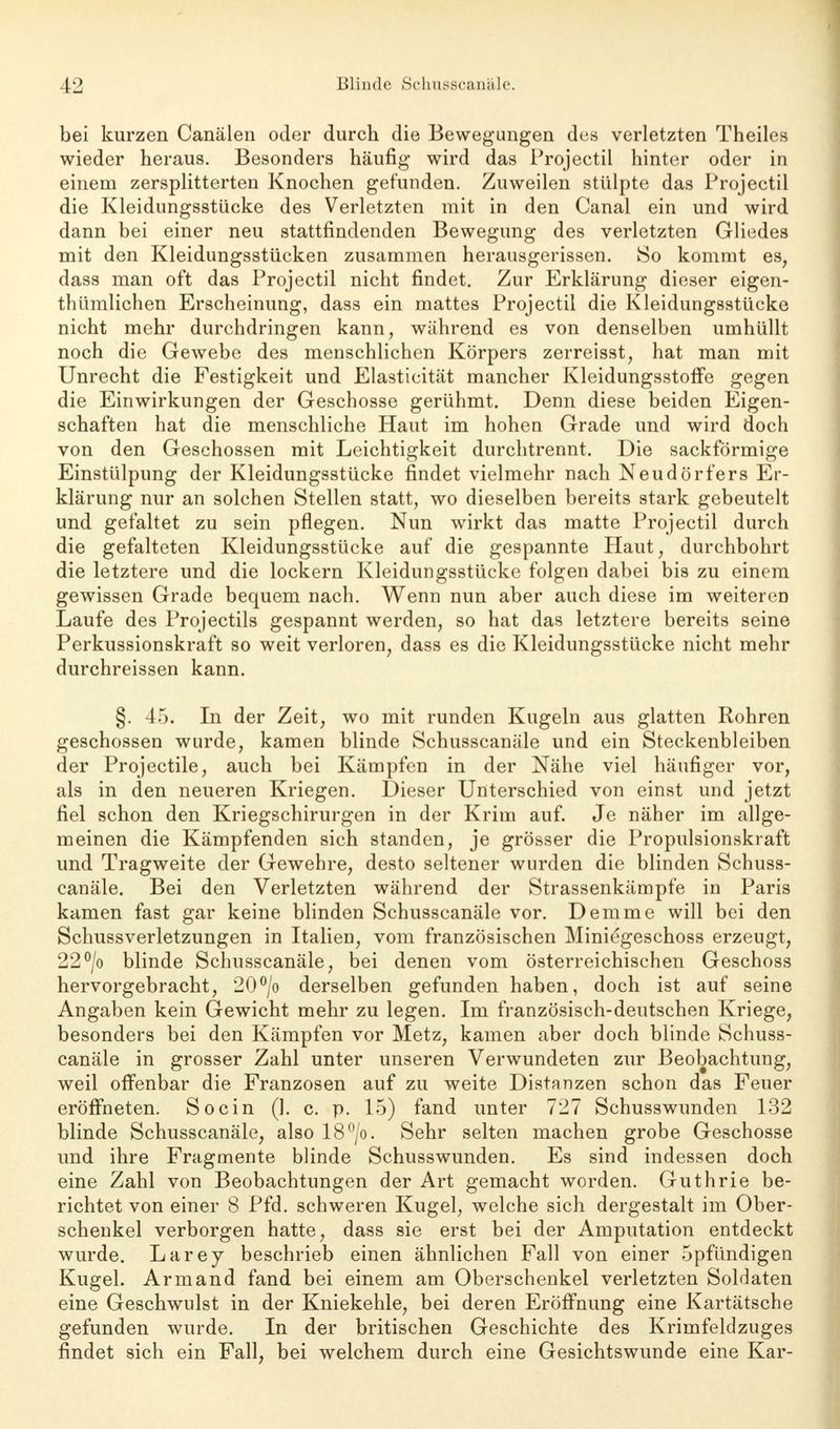 bei kurzen Canälen oder durch die Bewegungen des verletzten Theiles wieder heraus. Besonders häufig wird das Projectil hinter oder in einem zersplitterten Knochen gefunden. Zuweilen stülpte das Projectil die Kleidungsstücke des Verletzten mit in den Canal ein und wird dann bei einer neu stattfindenden Bewegung des verletzten Gliedes mit den Kleidungsstücken zusammen herausgerissen. 80 kommt es, dass man oft das Projectil nicht findet. Zur Erklärung dieser eigen- thümlichen Erscheinung, dass ein mattes Projectil die Kleidungsstücke nicht mehr durchdringen kann, während es von denselben umhüllt noch die Gewebe des menschlichen Körpers zerreisst, hat man mit Unrecht die Festigkeit und Elasticität mancher Kleidungsstoffe gegen die Einwirkungen der Geschosse gerühmt. Denn diese beiden Eigen- schaften hat die menschliche Haut im hohen Grade und wird doch von den Geschossen mit Leichtigkeit durchtrennt. Die sackförmige Einstülpung der Kleidungsstücke findet vielmehr nach Neudörfers Er- klärung nur an solchen Stellen statt, wo dieselben bereits stark gebeutelt und gefaltet zu sein pflegen. Nun wirkt das matte Projectil durch die gefalteten Kleidungsstücke auf die gespannte Haut, durchbohrt die letztere und die lockern Kleidungsstücke folgen dabei bis zu einem gewissen Grade bequem nach. Wenn nun aber auch diese im weiteren Laufe des Projectils gespannt werden, so hat das letztere bereits seine Perkussionskraft so weit verloren, dass es die Kleidungsstücke nicht mehr durchreissen kann. §. 45. In der Zeit, wo mit runden Kugeln aus glatten Rohren geschossen wurde, kamen blinde Schusscanäle und ein Steckenbleiben der Projectile, auch bei Kämpfen in der Nähe viel häufiger vor, als in den neueren Kriegen. Dieser Unterschied von einst und jetzt fiel schon den Kriegschirurgen in der Krim auf. Je näher im allge- meinen die Kämpfenden sich standen, je grösser die Propulsionskraft und Tragweite der Gewehre, desto seltener wurden die blinden Schuss- canäle. Bei den Verletzten während der Strassenkämpfe in Paris kamen fast gar keine blinden Schusscanäle vor. Demme will bei den Schussverletzungen in Italien, vom französischen Miniegeschoss erzeugt, 22°/o blinde Schusscanäle, bei denen vom Österreichischen Geschoss hervorgebracht, 20°/o derselben gefunden haben, doch ist auf seine Angaben kein Gewicht mehr zu legen. Im französisch-deutschen Kriege, besonders bei den Kämpfen vor Metz, kamen aber doch blinde Schuss- canäle in grosser Zahl unter unseren Verwundeten zur Beobachtung, weil offenbar die Franzosen auf zu weite Distanzen schon das Feuer eröffneten. So ein (1. c. p. 15) fand unter 727 Schusswunden 132 blinde Schusscanäle, also 18°/o. Sehr selten machen grobe Geschosse und ihre Fragmente blinde Schusswunden. Es sind indessen doch eine Zahl von Beobachtungen der Art gemacht worden. Guthrie be- richtet von einer 8 Pfd. schweren Kugel, welche sich dergestalt im Ober- schenkel verborgen hatte, dass sie erst bei der Amputation entdeckt wurde. Larey beschrieb einen ähnlichen Fall von einer 5pfündigen Kugel. Armand fand bei einem am Oberschenkel verletzten Soldaten eine Geschwulst in der Kniekehle, bei deren Eröffnung eine Kartätsche gefunden wurde. In der britischen Geschichte des Krimfeldzuges findet sich ein Fall, bei welchem durch eine Gesichtswunde eine Kar-