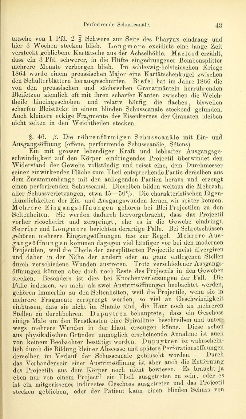 tatsche von 1 Pfd. 2 § Schwere zur Seite des Pharynx eindrang und hier 3 Wochen stecken blieb. Longmore excidirte eine lange Zeit versteckt gebliebene Kartätsche aus der Achselhöhle. Macleod erzählt, dass ein 3 Pfd. schwerer, in die Hüfte eingedrungener Bombensplitter mehrere Monate verborgen blieb. Im schleswig-holsteinschen Kriege 1864 wurde einem preussischen Major eine Kartätschenkugel zwischen den Schulterblättern herausgeschnitten. Biefel hat im Jahre 1866 die von den preussischen und sächsischen Granatmänteln herrührenden Bleifetzen ziemlich oft mit ihren scharfen Kanten zwischen die Weich- theile hineingeschoben und relativ häufig die flachen, bisweilen scharfen Bleistücke in einem blinden Schusscanale steckend gefunden. Auch kleinere eckige Fragmente des Eisenkernes der Granaten bleiben nicht selten in den Weichtheilen stecken. §. 46. ß. Die röhrenförmigen Schusscanäle mit Ein- und Ausgangsöffnung (offene, perforirende Schusscanäle, Se'tons). Ein mit grosser lebendiger Kraft und lebhafter Ausgangsge- schwindigkeit auf den Körper eindringendes Projectil überwindet den Widerstand der Gewebe vollständig und reisst eine, dem Durchmesser seiner einwirkenden Fläche zum Theil entsprechende Partie derselben aus dem Zusammenhange mit den anliegenden Partien heraus und erzeugt einen perforirenden Schusscanal. Dieselben bilden weitaus die Mehrzahl aller Schussverletzungen, etwa 45—50°/o. Die charakteristischen Eigen- thümlichkeiten der Ein- und Ausgangswunden lernen wir später kennen. Mehrere Eingangsöffnungen gehören bei Blei-Projectilen zu den Seltenheiten. Sie werden dadurch hervorgebracht, dass das Projectil vorher ricochetirt und zerspringt, ehe es in die Gewebe eindringt. Serrier und Longmore berichten derartige Fälle. Bei Schrotschüssen gehören mehrere EingangsöfFnungen fast zur Regel. Mehrere Aus- gangsöffnungen kommen dagegen viel häufiger vor bei den modernen Projectilen, weil die Theile der zersplitterten Projectile meist divergiren und daher in der Nähe der andern oder an ganz entlegenen Stellen durch verschiedene Wunden austreten. Trotz verschiedener Ausgangs- öffnungen können aber doch noch Reste des Projectils in den Geweben stecken. Besonders ist dies bei Knochenverletzungen der Fall. Die Fälle indessen, wo mehr als zwei Austrittsöffnungen beobachtet werden, gehören immerhin zu den Seltenheiten, weil die Projectile, wenn sie in mehrere Fragmente zersprengt werden, so viel an Geschwindigkeit einbüssen, dass sie nicht im Stande sind, die Haut noch an mehreren Stellen zu durchbohren. Dupuytren behauptete, dass ein Geschoss einige Male um den Brustkasten eine Spirallinie beschreiben und unter- wegs mehrere Wunden in der Haut erzeugen könne. Diese schon aus physikalischen Gründen unmöglich erscheinende Annahme ist auch von keinem Beobachter bestätigt worden. Dupuytren ist wahrschein- lich durch die Bildung kleiner Abscesse und spätere Perforationsöffnungen derselben im Verlauf der Schusscanäle getäuscht worden. — Durch das Vorhandensein einer Austrittsöffnung ist aber auch die Entfernung des Projectils aus dem Körper noch nicht bewiesen. Es braucht ja eben nur von einem Projectil ein Theil ausgetreten zu sein, oder es ist ein mitgerissenes indirectes Geschoss ausgetreten und das Projectil stecken geblieben, oder der Patient kann einen blinden Schuss von