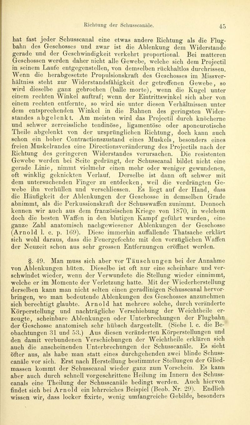 hat fast jeder Schusscanal eine etwas andere Richtung als die Flug- bahn des Geschosses und zwar ist die Ablenkung dem Widerstande gerade und der Geschwindigkeit verkehrt proportional. Bei matteren Geschossen werden daher nicht alle Gewebe, welche sich dem Projectil in seinem Laufe entgegenstellen, von demselben rückhaltlos durchrissen. Wenn die herabgesetzte Propulsionskraft des Geschosses im Missver- hältniss steht zur Widerstandsfähigkeit der getroffenen Gewebe, so wird dieselbe ganz gebrochen (balle morte), wenn die Kugel unter einem rechten Winkel auftraf; wenn der Eintrittswinkel sich aber von einem rechten entfernte, so wird sie unter diesen Verhältnissen unter dem entsprechenden Winkel in die Bahnen des geringsten Wider- standes abgelenkt. Am meisten wird das Projectil durch knöcherne und schwer zerreissliche tendinöse, ligamentöse oder aponeurotische Theile abgelenkt von der ursprünglichen Richtung, doch kann auch schon ein hoher Contractionszustand eines Muskels, besonders eines freien Muskelrandes eine Directionsveränderung des Projectils nach der Richtung des geringeren Widerstandes verursachen. Die resistenten Gewebe werden bei Seite gedrängt, der Schusscanal bildet nicht eine gerade Linie, nimmt vielmehr einen mehr oder weniger gewundenen, oft winklig geknickten Verlauf. Derselbe ist dann oft schwer mit dem untersuchenden Finger zu entdecken, weil die verdrängten Ge- webe ihn verhüllen und verschliessen. Es liegt auf der Hand, dass die Häufigkeit der Ablenkungen der Geschosse in demselben Grade abnimmt, als die Perkussionskraft der Schusswaffen zunimmt. Dennoch kennen wir auch aus dem französischen Kriege von 1870, in welchem doch die besten Waffen in den blutigen Kampf geführt wurden, eine ganze Zahl anatomisch nachgewiesener Ablenkungen der Geschosse (Arnold 1. c. p. 169). Diese immerhin auffallende Thatsache erklärt sich wohl daraus, dass die Feuergefechte mit den vorzüglichen Waffen der Neuzeit schon aus sehr grossen Entfernungen eröffnet werden. §. 49. Man muss sich aber vor Täuschungen bei der Annahme von Ablenkungen hüten. Dieselbe ist oft nur eine scheinbare und ver- schwindet wieder, wenn der Verwundete die Stellung wieder einnimmt, welche er im Momente der Verletzung hatte. Mit der Wiederherstellung derselben kann man nicht selten einen geradlinigen Schusscanal hervor- bringen, wo man bedeutende Ablenkungen des Geschosses anzunehmen sich berechtigt glaubte. Arnold hat mehrere solche, durch veränderte Körperstellung und nachträgliche Verschiebung der Weichtheile er- zeugte, scheinbare Ablenkungen oder Unterbrechungen der Flugbahn der Geschosse anatomisch sehr hübsch dargestellt. (Siehe 1. c. die Be- obachtungen 31 und 53.) Aus diesen veränderten Körperstellungen und den damit verbundenen Verschiebungen der Weichtheile erklären sich auch die anscheinenden Unterbrechungen der Schusscanäle. Es sieht öfter aus, als habe man statt eines durchgehenden zwei blinde Schuss- canäle vor sich. Erst nach Herstellung bestimmter Stellungen der Glied- massen kommt der Schusscanal wieder ganz zum Vorschein. Es kann aber auch durch schnell vorgeschrittene Heilung im Innern des Schuss- canals eine Theilung der Schusscanäle bedingt werden. Auch hiervon findet sich bei Arnold ein lehrreiches Beispiel (Beob. Nr. 29). Endlich wissen wir, dass locker fixirte, wenig umfangreiche Gebilde, besonders