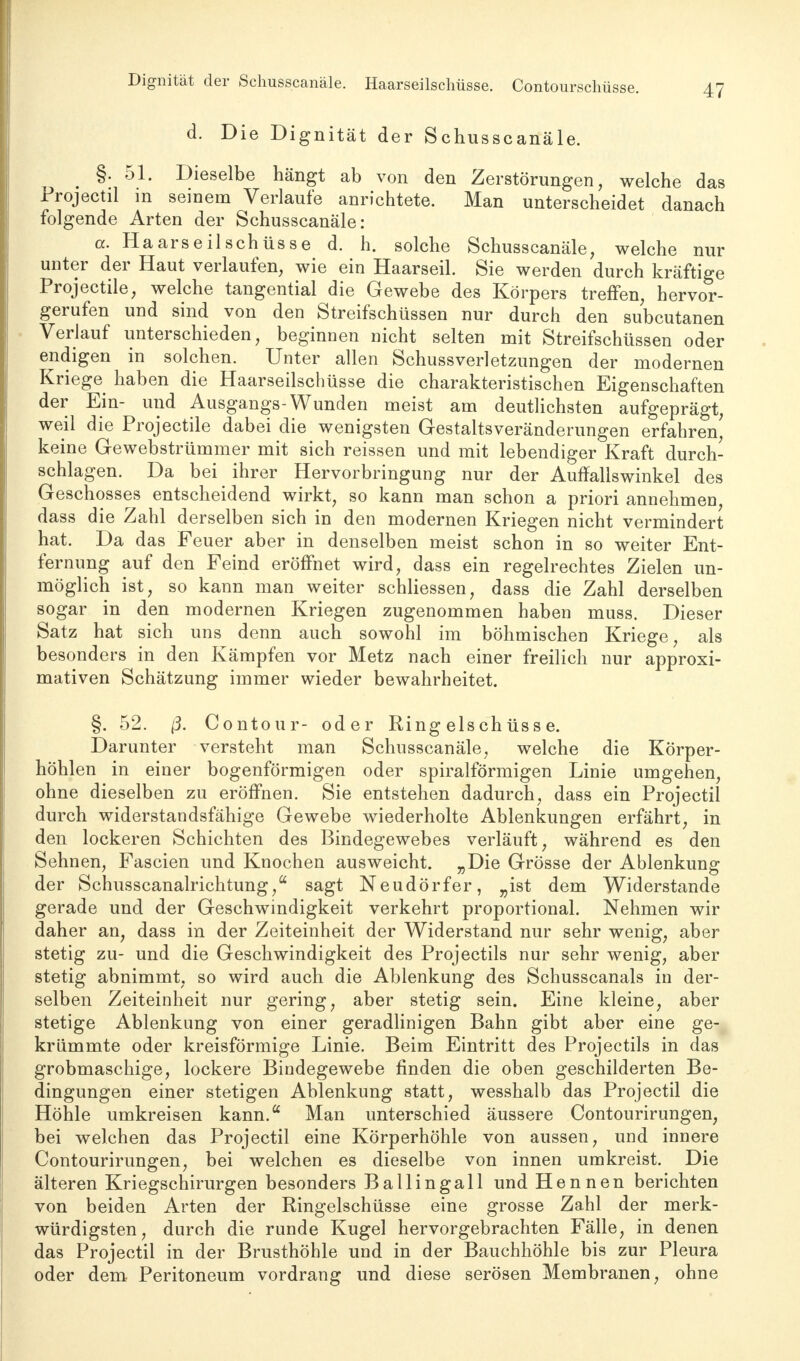 Dignität der Schusscanäle. Haarseilschüsse. Contourschüsse. d. Die Dignität der Schusscanäle. §. 51. Dieselbe hängt ab von den Zerstörungen, welche das Projectil in seinem Verlaufe anrichtete. Man unterscheidet danach folgende Arten der Schusscanäle: a. Haars eil Schüsse d. h. solche Schusscanäle, welche nur unter der Haut verlaufen, wie ein Haarseil. Sie werden durch kräftige Projectile, welche tangential die Gewebe des Körpers treffen, hervor- gerufen und sind von den Streifschüssen nur durch den subcutanen Verlauf unterschieden, beginnen nicht selten mit Streifschüssen oder endigen in solchen. Unter allen Schussverletzungen der modernen Kriege haben die Haarseilschüsse die charakteristischen Eigenschaften der Ein- und Ausgangs-Wunden meist am deutlichsten aufgeprägt, weil die Projectile dabei die wenigsten Gestalts Veränderungen erfahren' keine Gewebstrümmer mit sich reissen und mit lebendiger Kraft durch- schlagen. Da bei ihrer Hervorbringung nur der Auffallswinkel des Geschosses entscheidend wirkt, so kann man schon a priori annehmen, dass die Zahl derselben sich in den modernen Kriegen nicht vermindert hat. Da das Feuer aber in denselben meist schon in so weiter Ent- fernung auf den Feind eröffnet wird, dass ein regelrechtes Zielen un- möglich ist, so kann man weiter schliessen, dass die Zahl derselben sogar in den modernen Kriegen zugenommen haben muss. Dieser Satz hat sich uns denn auch sowohl im böhmischen Kriege, als besonders in den Kämpfen vor Metz nach einer freilich nur approxi- mativen Schätzung immer wieder bewahrheitet. §. 52. ß. Contour- oder Ringelschüsse. Darunter versteht man Schusscanäle, welche die Körper- höhlen in einer bogenförmigen oder spiralförmigen Linie umgehen, ohne dieselben zu eröffnen. Sie entstehen dadurch, dass ein Projectil durch widerstandsfähige Gewebe wiederholte Ablenkungen erfährt, in den lockeren Schichten des Bindegewebes verläuft, während es den Sehnen, Fascien und Knochen ausweicht. „Die Grösse der Ablenkung der Schusscanalrichtung,a sagt Neudörfer, „ist dem Widerstande gerade und der Geschwindigkeit verkehrt proportional. Nehmen wir daher an, dass in der Zeiteinheit der Widerstand nur sehr wenig, aber stetig zu- und die Geschwindigkeit des Projectils nur sehr wenig, aber stetig abnimmt, so wird auch die Ablenkung des Schusscanals in der- selben Zeiteinheit nur gering, aber stetig sein. Eine kleine, aber stetige Ablenkung von einer geradlinigen Bahn gibt aber eine ge- krümmte oder kreisförmige Linie. Beim Eintritt des Projectils in das grobmaschige, lockere Bindegewebe finden die oben geschilderten Be- dingungen einer stetigen Ablenkung statt, wesshalb das Projectil die Höhle umkreisen kann. Man unterschied äussere Contourirungen, bei welchen das Projectil eine Körperhöhle von aussen, und innere Contourirungen, bei welchen es dieselbe von innen umkreist. Die älteren Kriegschirurgen besonders Ballingall und Hennen berichten von beiden Arten der Ringelschüsse eine grosse Zahl der merk- würdigsten, durch die runde Kugel hervorgebrachten Fälle, in denen das Projectil in der Brusthöhle und in der Bauchhöhle bis zur Pleura oder dem Peritoneum vordrang und diese serösen Membranen, ohne