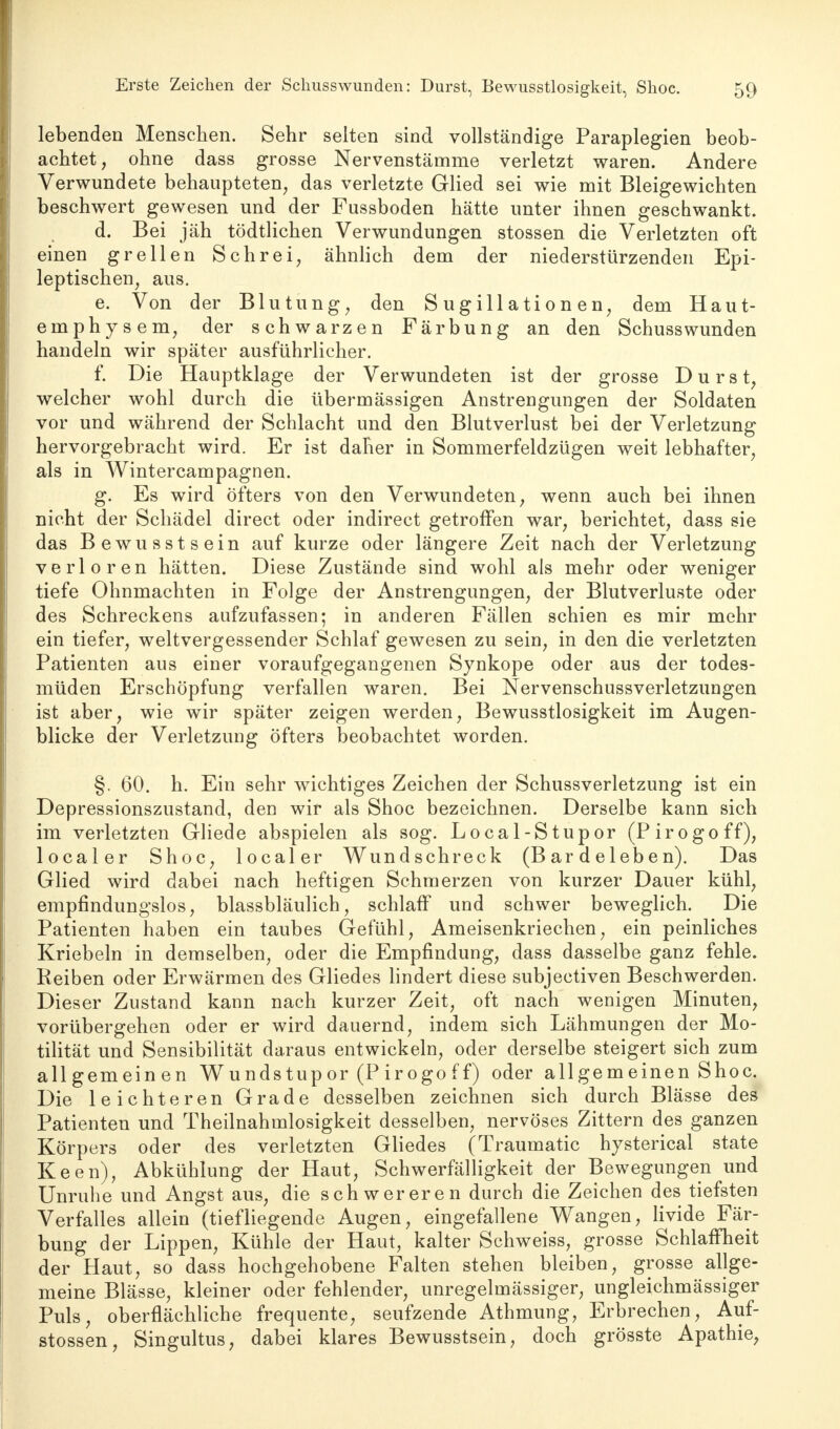 lebenden Menschen. Sehr selten sind vollständige Paraplegien beob- achtet, ohne dass grosse Nervenstämme verletzt waren. Andere Verwundete behaupteten, das verletzte Glied sei wie mit Bleigewichten beschwert gewesen und der Fussboden hätte unter ihnen geschwankt. d. Bei jäh tödtlichen Verwundungen stossen die Verletzten oft einen grellen Schrei, ähnlich dem der niederstürzenden Epi- leptischen, aus. e. Von der Blutung, den Sugillationen, dem Haut- emphysem, der schwarzen Färbung an den Schusswunden handeln wir später ausführlicher. f. Die Hauptklage der Verwundeten ist der grosse Durst, welcher wohl durch die übermässigen Anstrengungen der Soldaten vor und während der Schlacht und den Blutverlust bei der Verletzung hervorgebracht wird. Er ist daher in Sommerfeldzügen weit lebhafter, als in Wintercampagnen. g. Es wird Öfters von den Verwundeten, wenn auch bei ihnen nicht der Schädel direct oder indirect getroffen war, berichtet, dass sie das Bewusstsein auf kurze oder längere Zeit nach der Verletzung verloren hätten. Diese Zustände sind wohl als mehr oder weniger tiefe Ohnmächten in Folge der Anstrengungen, der Blutverluste oder des Schreckens aufzufassen; in anderen Fällen schien es mir mehr ein tiefer, weltvergessender Schlaf gewesen zu sein, in den die verletzten Patienten aus einer voraufgegangenen Synkope oder aus der todes- müden Erschöpfung verfallen waren. Bei Nervenschussverletzungen ist aber, wie wir später zeigen werden, Bewusstlosigkeit im Augen- blicke der Verletzung öfters beobachtet worden. §. 60. h. Ein sehr wichtiges Zeichen der Schussverletzung ist ein Depressionszustand, den wir als Shoc bezeichnen. Derselbe kann sich im verletzten Gliede abspielen als sog. Local-Stupor (Pirogoff), localer Shoc, localer Wundschreck (B ar d e 1 eb e n). Das Glied wird dabei nach heftigen Schmerzen von kurzer Dauer kühl, empfindungslos, blassbläulich, schlaff und schwer beweglich. Die Patienten haben ein taubes Gefühl, Ameisenkriechen, ein peinliches Kriebeln in demselben, oder die Empfindung, dass dasselbe ganz fehle. Reiben oder Erwärmen des Gliedes lindert diese subjectiven Beschwerden. Dieser Zustand kann nach kurzer Zeit, oft nach wenigen Minuten, vorübergehen oder er wird dauernd, indem sich Lähmungen der Mo- tilität und Sensibilität daraus entwickeln, oder derselbe steigert sich zum allgemeinen Wundstup or (P ir ogo f f) oder allgemeinen Shoc. Die leichteren Grade desselben zeichnen sich durch Blässe des Patienten und Theilnahmlosigkeit desselben, nervöses Zittern des ganzen Körpers oder des verletzten Gliedes (Traumatic hysterical state Keen), Abkühlung der Haut, Schwerfälligkeit der Bewegungen und Unruhe und Angst aus, die schwereren durch die Zeichen des tiefsten Verfalles allein (tiefliegende Augen, eingefallene Wangen, livide Fär- bung der Lippen, Kühle der Haut, kalter Schweiss, grosse Schlaffheit der Haut, so dass hochgehobene Falten stehen bleiben, grosse allge- meine Blässe, kleiner oder fehlender, unregelmässiger, ungleichmässiger Puls, oberflächliche frequente, seufzende Athmung, Erbrechen, Auf- stossen, Singultus, dabei klares Bewusstsein, doch grösste Apathie,