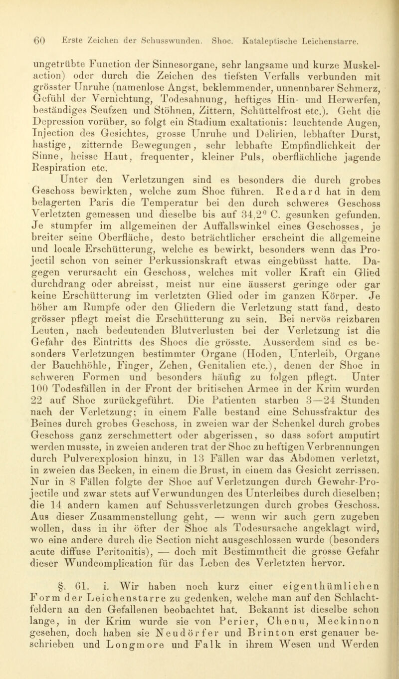 ungetrübte Function der Sinnesorgane, sehr langsame und kurze Muskel- action) oder durch die Zeichen des tiefsten Verfalls verbunden mit grösster Unruhe (namenlose Angst, beklemmender, unnennbarer Schmerz, Gefühl der Vernichtung, Todesahnung, heftiges Hin- und Hervverfen, beständiges Seufzen und Stöhnen, Zittern, Schüttelfrost etc.). Geht die Depression vorüber, so folgt ein Stadium exaltationis: leuchtende Augen, Injection des Gesichtes, grosse Unruhe und Delirien, lebhafter Durst, hastige, zitternde Bewegungen, sehr lebhafte Empfindlichkeit der Sinne, heisse Haut, frequenter, kleiner Puls, oberflächliche jagende Respiration etc. Unter den Verletzungen sind es besonders die durch grobes Geschoss bewirkten, welche zum Shoc führen. Redard hat in dem belagerten Paris die Temperatur bei den durch schweres Geschoss Verletzten gemessen und dieselbe bis auf 34,2° C. gesunken gefunden. Je stumpfer im allgemeinen der Auffallswinkel eines Geschosses, je breiter seine Oberfläche, desto beträchtlicher erscheint die allgemeine und locale Erschütterung, welche es bewirkt, besonders wenn das Pro- jectil schon von seiner Perkussionskraft etwas eingebüsst hatte. Da- gegen verursacht ein Geschoss, welches mit voller Kraft ein Glied durchdrang oder abreisst, meist nur eine äusserst geringe oder gar keine Erschütterung im verletzten Glied oder im ganzen Körper. Je höher am Rumpfe oder den Gliedern die Verletzung statt fand, desto grösser pflegt meist die Erschütterung zu sein. Bei nervös reizbaren Leuten, nach bedeutenden Blutverlusten bei der Verletzung ist die Gefahr des Eintritts des Shocs die grösste. Ausserdem sind es be- sonders Verletzungen bestimmter Organe (Hoden, Unterleib, Organe der Bauchhöhle, Finger, Zehen, Genitalien etc.), denen der Shoc in schweren Formen und besonders häufig zu folgen pflegt. Unter 100 Todesfällen in der Front der britischen Armee in der Krim wurden 22 auf Shoc zurückgeführt. Die Patienten starben 3 — 24 Stunden nach der Verletzung; in einem Falle bestand eine Schussfraktur des Beines durch grobes Geschoss, in zweien war der Schenkel durch grobes Geschoss ganz zerschmettert oder abgerissen, so dass sofort amputirt werden musste, in zweien anderen trat der Shoc zu heftigen Verbrennungen durch Pulverexplosion hinzu, in 13 Fällen war das Abdomen verletzt, in zweien das Becken, in einem die Brust, in einem das Gesicht zerrissen. Nur in 8 Fällen folgte der Shoc auf Verletzungen durch Gewehr-Pro- jectile und zwar stets auf Verwundungen des Unterleibes durch dieselben; die 14 andern kamen auf Schussverletzungen durch grobes Geschoss. Aus dieser Zusammenstellung geht, — wenn wir auch gern zugeben wollen, dass in ihr öfter der Shoc als Todesursache angeklagt wird, wo eine andere durch die Section nicht ausgeschlossen wurde (besonders acute diffuse Peritonitis), — doch mit Bestimmtheit die grosse Gefahr dieser Wundcomplication für das Leben des Verletzten hervor. §. 61. i. Wir haben noch kurz einer eigenthümlichen Form der Leichenstarre zu gedenken, welche man auf den Schlacht- feldern an den Gefallenen beobachtet hat. Bekannt ist dieselbe schon lange, in der Krim wurde sie von Perier, Chenu, Meckinnon gesehen, doch haben sie Neudörfer und Brinton erst genauer be- schrieben und Longmore und Falk in ihrem Wesen und Werden