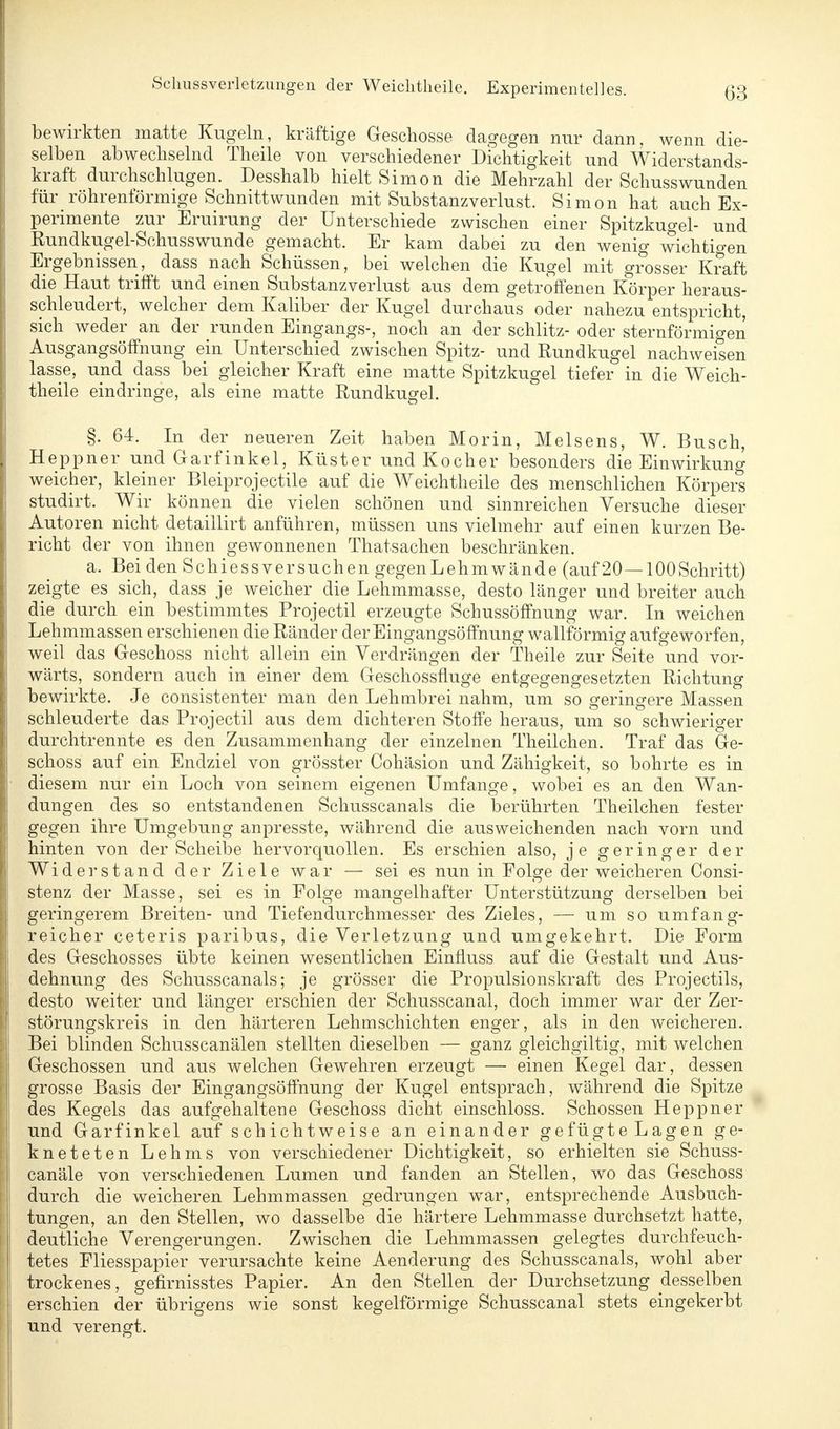 bewirkten matte Kugeln, kräftige Geschosse dagegen nur dann, wenn die- selben abwechselnd Theile von verschiedener Dichtigkeit und Widerstands- kraft durchschlugen. Desshalb hielt Simon die Mehrzahl der Schusswunden fürröhrenförmige Schnittwunden mit Substanzverlust. Simon hat auch Ex- perimente zur Eruirung der Unterschiede zwischen einer Spitzkugel- und Rundkugel-Schusswunde gemacht. Er kam dabei zu den wenig wichtigen Ergebnissen, dass nach Schüssen, bei welchen die Kugel mit grosser Kraft die Haut trifft und einen Substanzverlust aus dem getroffenen Körper heraus- schleudert, welcher dem Kaliber der Kugel durchaus oder nahezu entspricht, sich weder an der runden Eingangs-, noch an der schlitz- oder sternförmigen Ausgangsöffnung ein Unterschied zwischen Spitz- und Rundkugel nachweisen lasse, und dass bei gleicher Kraft eine matte Spitzkugel tiefer in die Weich- theile eindringe, als eine matte Rundkugel. §. 64. In der neueren Zeit haben Morin, Meisens, W. Busch, Heppner und Garfinkel, Küster und Kocher besonders die Einwirkung weicher, kleiner Bleiprojectile auf die Weichtheile des menschlichen Körpers studirt. Wir können die vielen schönen und sinnreichen Versuche dieser Autoren nicht detaillirt anführen, müssen uns vielmehr auf einen kurzen Be- richt der von ihnen gewonnenen Thatsachen beschränken. a. Bei den Schiessversuchen gegenLehmwände (auf 20—100Schritt) zeigte es sich, dass je weicher die Lehmmasse, desto länger und breiter auch die durch ein bestimmtes Projectil erzeugte Schussöffnung war. In weichen Lehmmassen erschienen die Ränder der Eingangsöffnung wallförmig aufgeworfen, weil das Geschoss nicht allein ein Verdrängen der Theile zur Seite und vor- wärts, sondern auch in einer dem Geschossfluge entgegengesetzten Richtung bewirkte. Je consistenter man den Lehmbrei nahm, um so geringere Massen schleuderte das Projectil aus dem dichteren Stoffe heraus, um so schwieriger durchtrennte es den Zusammenhang der einzelnen Theilchen. Traf das Ge- schoss auf ein Endziel von grösster Cohäsion und Zähigkeit, so bohrte es in diesem nur ein Loch von seinem eigenen Umfange, wobei es an den Wan- dungen des so entstandenen Schusscanals die berührten Theilchen fester gegen ihre Umgebung anpresste, während die ausweichenden nach vorn und hinten von der Scheibe hervorquollen. Es erschien also, je geringer der Widerstand der Ziele war — sei es nun in Folge der weicheren Consi- stenz der Masse, sei es in Folge mangelhafter Unterstützung derselben bei geringerem Breiten- und Tiefendurchmesser des Zieles, — um so umfang- reicher ceteris paribus, die Verletzung und umgekehrt. Die Form des Geschosses übte keinen wesentlichen Einfluss auf die Gestalt und Aus- dehnung des Schusscanals; je grösser die Propulsionskraft des Projectils, desto weiter und länger erschien der Schusscanal, doch immer war der Zer- störungskreis in den härteren Lehmschichten enger, als in den weicheren. Bei blinden Schusscanälen stellten dieselben — ganz gleichgiltig, mit welchen Geschossen und aus welchen Gewehren erzeugt — einen Kegel dar, dessen grosse Basis der Eingangsöffnung der Kugel entsprach, während die Spitze des Kegels das aufgehaltene Geschoss dicht einschloss. Schossen Heppner und Garfinkel auf schichtweise an einander gefügteLagen ge- kneteten Lehms von verschiedener Dichtigkeit, so erhielten sie Schuss- canäle von verschiedenen Lumen und fanden an Stellen, wo das Geschoss durch die weicheren Lehmmassen gedrungen war, entsprechende Ausbuch- tungen, an den Stellen, wo dasselbe die härtere Lehmmasse durchsetzt hatte, deutliche Verengerungen. Zwischen die Lehmmassen gelegtes durchfeuch- tetes Fliesspapier verursachte keine Aenderung des Schusscanals, wohl aber trockenes, gefirnisstes Papier. An den Stellen der Durchsetzung desselben erschien der übrigens wie sonst kegelförmige Schusscanal stets eingekerbt und verengt.