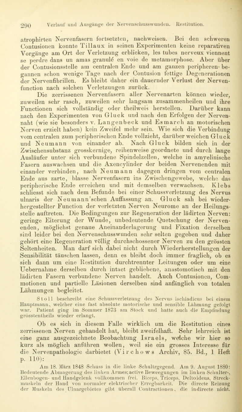 atrophirten Nervenfasern fortsetzten, nachweisen. Bei den schweren Oontusionen konnte Tillaux in seinen Experimenten keine reparativen Vorgänge am Ort der Verletzung erblicken, les tubes nerveux viennent se perdre dans un amas granule en voie de metamorphose. Aber über der Contusionsstelle am centralen Ende und am ganzen peripheren be- gannen schon wenige Tage nach der Contusion fettige Degenerationen der Nervenfibrillen. Es bleibt daher ein dauernder Verlust der Nerven- function nach solchen Verletzungen zurück. Die zerrissenen Nervenfasern aller Nervenarten können wieder, zuweilen sehr rasch, zuweilen sehr langsam zusammenheilen und ihre Functionen sich vollständig oder theilweis herstellen. Darüber kann nach den Experimenten von Gluck und nach den Erfolgen der Nerven- naht (wie sie besonders v. Langenbeck und Esmarch an motorischen Nerven erzielt haben) kein Zweifel mehr sein. Wie sich die Verbindung vom centralen zum peripherischen Ende vollzieht, darüber weichen Gluck und Neumann von einander ab. Nach Gluck bilden sich in der Zwischensubstanz grosskernige, reihenweise geordnete und durch lange Ausläufer unter sich verbundene Spindelzellen, welche in amyelinische Fasern auswachsen und die Axencylinder der beiden Nervenenden mit einander verbinden, nach Neumann dagegen dringen vom centralen Ende aus zarte, blasse Nervenfasern ins Zwischengewebe, welche das peripherische Ende erreichen und mit demselben verwachsen. Klebs schliesst sich nach dem Befunde bei einer Schussverletzung des Nervus ulnaris der Neu mann'sehen Auffassung an. Gluck sah bei wieder- hergestellter Function der verletzten Nerven Neurome an der Heilungs- stelle auftreten. Die Bedingungen zur Regeneration der lädirten Nerven: geringe Eiterung der Wunde, unbedeutende Quetschung der Nerven- enden, möglichst genaue Aneinanderlagerung und Fixation derselben sind leider bei den Nervenschusswunden sehr selten gegeben und daher gehört eine Regeneration völlig durchschossener Nerven zu den grössten Seltenheiten. Man darf sich dabei nicht durch Wiederherstellungen der Sensibilität täuschen lassen, denn es bleibt doch immer fraglich, ob es sich dann um eine Restitution durchtrennter Leitungen oder um eine Uebernahme. derselben durch intact gebliebene, anastomotisch mit den lädirten Fasern verbundene Nerven handelt. Auch Contusionen, Com- motionen und partielle Läsionen derselben sind anfänglich von totalen Lähmungen begleitet. S t o 11 beschreibt eine Schussverletzung des Nervus ischiadicus bei einem Hauptmann, welcher eine fast absolute motorische und sensible Lähmung gefolgt war. Patient ging im Sommer 1873 am Stock und hatte auch die Empfindung grösstentheils wieder erlangt. Ob es sich in diesem Falle wirklich um die Restitution eines zerrissenen Nerven gehandelt hat, bleibt zweifelhaft. Sehr lehrreich ist eine ganz ausgezeichnete Beobachtung Israels, weiche wir hier so kurz als möglich anführen wollen, weil sie ein grosses Interesse für die Nervenpathologie darbietet (Virchows Archiv, 85. Bd., 1 Heft p. HO): Am 18. März 1848 Schuss in die linke Schultrgegend. Am 9. August 1880: Bedeutende Abmagerung des linken Armes; active Beweegungen im linken Schulter-, Ellenbogen- und Handgelenk vollkommen frei. Biceps, Triceps, Deltoideus, Streck- muskeln der Hand von normaler elektrischer Erregbarkeit. Die directe Reizung der Muskeln des Ulnargebietes gibt überall Contractionen. die indirecte nicht.