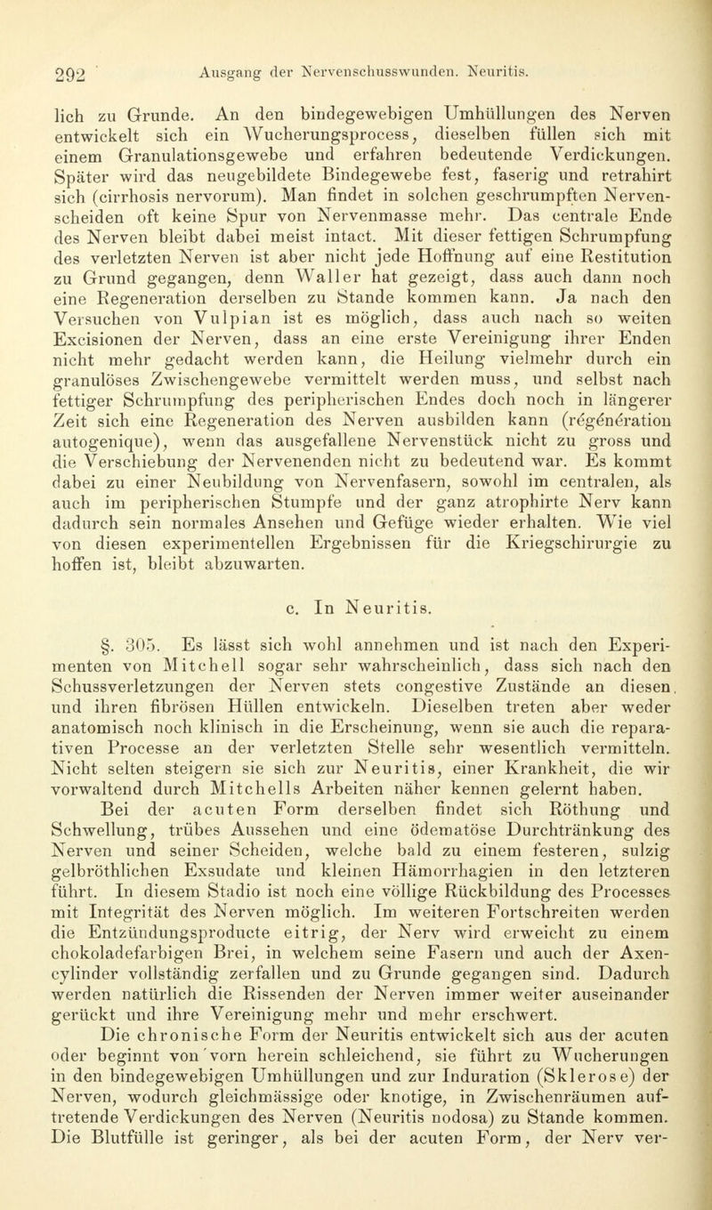 lieh zu Grunde. An den bindegewebigen Umhüllungen des Nerven entwickelt sich ein Wucherungsprocess, dieselben füllen sich mit einem Granulationsgewebe und erfahren bedeutende Verdickungen. Später wird das neugebildete Bindegewebe fest, faserig und retrahirt sich (cirrhosis nervorum). Man findet in solchen geschrumpften Nerven- scheiden oft keine Spur von Nervenmasse mehr. Das centrale Ende des Nerven bleibt dabei meist intact. Mit dieser fettigen Schrumpfung des verletzten Nerven ist aber nicht jede Hoffnung auf eine Restitution zu Grund gegangen, denn Waller hat gezeigt, dass auch dann noch eine Regeneration derselben zu Stande kommen kann. Ja nach den Versuchen von Vulpian ist es möglich, dass auch nach so weiten Excisionen der Nerven, dass an eine erste Vereinigung ihrer Enden nicht mehr gedacht werden kann, die Heilung vielmehr durch ein granulöses Zwischengewebe vermittelt werden muss, und selbst nach fettiger Schrumpfung des peripherischen Endes doch noch in längerer Zeit sich eine Regeneration des Nerven ausbilden kann (rege'ne'ration autogenique), wenn das ausgefallene Nervenstück nicht zu gross und die Verschiebung der Nervenenden nicht zu bedeutend war. Es kommt dabei zu einer Neubildung von Nervenfasern, sowohl im centralen, als auch im peripherischen Stumpfe und der ganz atrophirte Nerv kann dadurch sein normales Ansehen und Gefüge wieder erhalten. Wie viel von diesen experimentellen Ergebnissen für die Kriegschirurgie zu hoffen ist, bleibt abzuwarten. c. In Neuritis. §. 305. Es lässt sich wohl annehmen und ist nach den Experi- menten von Mitchell sogar sehr wahrscheinlich, dass sich nach den Schussverletzungen der Nerven stets congestive Zustände an diesen, und ihren fibrösen Hüllen entwickeln. Dieselben treten aber weder anatomisch noch klinisch in die Erscheinung, wenn sie auch die repara- tiven Processe an der verletzten Stelle sehr wesentlich vermitteln. Nicht selten steigern sie sich zur Neuritis, einer Krankheit, die wir vorwaltend durch Mitchells Arbeiten näher kennen gelernt haben. Bei der acuten Form derselben findet sich Röthung und Schwellung, trübes Aussehen und eine ödematöse Durchtränkung des Nerven und seiner Scheiden, welche bald zu einem festeren, sulzig gelbröthlichen Exsudate und kleinen Hämorrhagien in den letzteren führt. In diesem Stadio ist noch eine völlige Rückbildung des Processen mit Integrität des Nerven möglich. Im weiteren Fortschreiten werden die Entzündungsproducte eitrig, der Nerv wird erweicht zu einem chokoladefarbigen Brei, in welchem seine Fasern und auch der Axen- cylinder vollständig zerfallen und zu Grunde gegangen sind. Dadurch werden natürlich die Rissenden der Nerven immer weiter auseinander gerückt und ihre Vereinigung mehr und mehr erschwert. Die chronische Form der Neuritis entwickelt sich aus der acuten oder beginnt von vorn herein schleichend, sie führt zu Wucherungen in den bindegewebigen Umhüllungen und zur Induration (Sklerose) der Nerven, wodurch gleichmässige oder knotige, in Zwischenräumen auf- tretende Verdickungen des Nerven (Neuritis nodosa) zu Stande kommen. Die Blutfülle ist geringer, als bei der acuten Form, der Nerv ver-