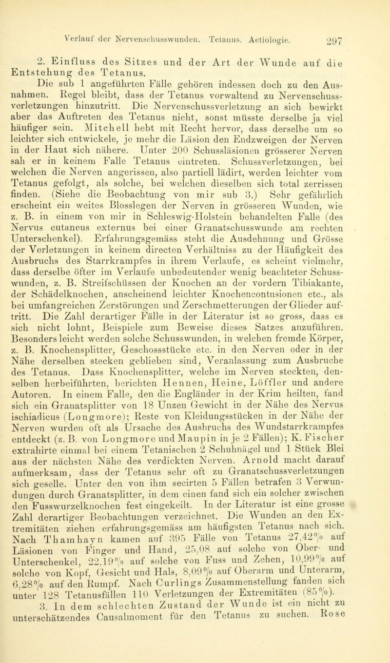 2. Einfluss des Sitzes und der Art der Wunde auf die Entstehung des Tetanus. Die sub 1 angeführten Fälle gehören indessen doch zu den Aus- nahmen. Regel bleibt, dass der Tetanus vorwaltend zu Nervenschuss- verletzungen hinzutritt. Die Nervenschussverletzung an sich bewirkt aber das Auftreten des Tetanus nicht, sonst müsste derselbe ja viel häufiger sein. Mitchell hebt mit Recht hervor, dass derselbe um so leichter sich entwickele, je mehr die Läsion den Endzweigen der Nerven in der Haut sich nähere. Unter 200 Schussläsionen grösserer Nerven sah er in keinem Falle Tetanus eintreten. SchussVerletzungen, bei welchen die Nerven angerissen, also partiell lädirt, werden leichter vom Tetanus gefolgt, als solche, bei welchen dieselben sich total zerrissen finden. (Siehe die Beobachtung von mir sub 3.) Sehr gefährlich erscheint ein weites Biossiegen der Nerven in grösseren Wunden, wie z. B. in einem von mir in Schleswig-Holstein behandelten Falle (des Nervus cutaneus externus bei einer Granatschusswunde am rechten Unterschenkel). Erfahrnngsgemäss steht die Ausdehnung und Grösse der Verletzungen in keinem directen Verhältniss zu der Häufigkeit des Ausbruchs des Starrkrampfes in ihrem Verlaufe, es scheint vielmehr, dass derselbe öfter im Verlaufe unbedeutender wenig beachteter Schuss- wunden, z. B. Streifschüssen der Knochen an der vordem Tibiakante, der Schädelknochen, anscheinend leichter Knochencontusionen etc., als bei umfangreichen Zerstörungen und Zerschmetterungen der Glieder auf- tritt. Die Zahl derartiger Fälle in der Literatur ist so gross, dass es sich nicht lohnt, Beispiele zum Beweise dieses Satzes anzuführen. Besonders leicht werden solche Schusswunden, in welchen fremde Körper, z. B. Knochensplitter, Geschossstücke etc. in den Nerven oder in der Nähe derselben stecken geblieben sind, Veranlassung zum Ausbruche des Tetanus. Dass Knochensplitter, welche im Nerven steckten, den- selben herbeiführten, berichten Hennen, Heine, Löffler und andere Autoren. In einem Falle, den die Engländer in der Krim heilten, fand sich ein Granatsplitter von 18 Unzen Gewicht in der Nähe des Nervus ischiadicus (Longmore); Reste von Kleidungsstücken in der Nähe der Nerven wurden oft als Ursache des Ausbruchs des Wundstarrkrampfes entdeckt (z. B. von Longmore und Maupin in je 2 Fällen); K. Fischer extrahirte einmal bei einem Tetanischen 2 Schuhnägel und 1 Stück Blei aus der nächsten Nähe des verdickten Nerven. Arnold macht darauf aufmerksam, dass der Tetanus sehr oft zu Granatschussverletzungen sich geselle. Unter den von ihm secirten 5 Fällen betrafen 3 Verwun- dungen durch Granatsplitter, in dem einen fand sich ein solcher zwischen den Fusswurzelknochen fest eingekeilt. In der Literatur ist eine grosse Zahl derartiger Beobachtungen verzeichnet. Die Wunden an den Ex- tremitäten ziehen erfahrungsgemäss am häufigsten Tetanus nach sich. Nach Thamhayn kamen, auf 395 Fälle von Tetanus 27,42°/o auf Läsionen von Finger und Hand, 25,08 auf solche von Ober- und Unterschenkel, 22,190/o auf solche von Fuss und Zehen, 10,99°/o auf solche von Kopf, Gesicht und Hals, 8,09°/o auf Oberarm und Unterarm 6,28°/o auf den Rumpf. Nach Curlings Zusammenstellung fanden sich unter 128 Tetanusfällen 110 Verletzungen der Extremitäten (85°/o). 3. In dem schlechten Zustand der Wunde ist ein nicht zu unterschätzendes Causalmoment für den Tetanus zu suchen. Rose
