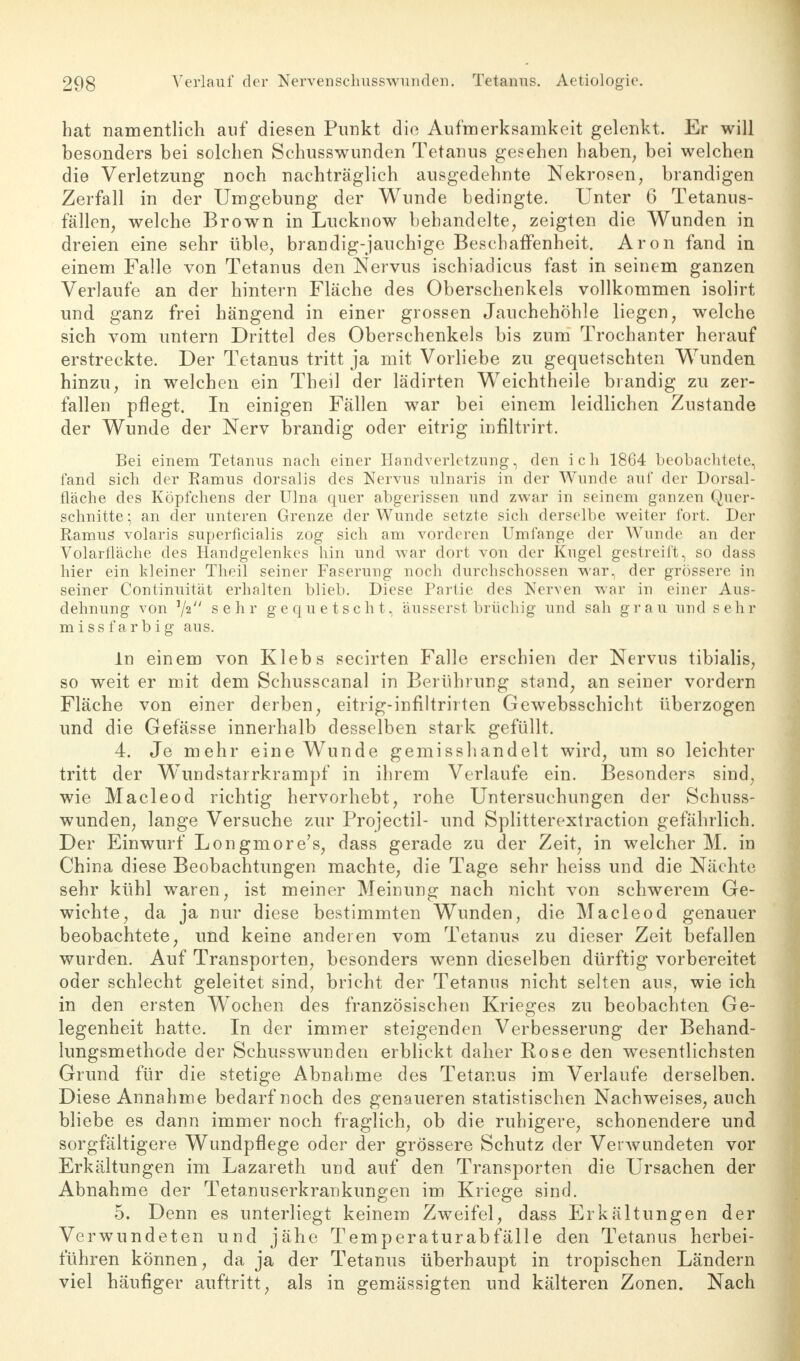 hat namentlich auf diesen Punkt die Aufmerksamkeit gelenkt. Er will besonders bei solchen Schusswunden Tetanus gesehen haben, bei welchen die Verletzung noch nachträglich ausgedehnte Nekrosen, brandigen Zerfall in der Umgebung der Wunde bedingte. Unter 6 Tetanus- fällen, welche Brown in Lucknow behandelte, zeigten die Wunden in dreien eine sehr üble, brandig-jauchige Beschaffenheit. Aron fand in einem Falle von Tetanus den Nervus ischiadicus fast in seinem ganzen Verlaufe an der hintern Fläche des Oberschenkels vollkommen isolirt und ganz frei hängend in einer grossen Jauchehöhle liegen, welche sich vom untern Drittel des Oberschenkels bis zum Trochanter herauf erstreckte. Der Tetanus tritt ja mit Vorliebe zu gequetschten Wunden hinzu, in welchen ein Theil der lädirten Weichtheile brandig zu zer- fallen pflegt. In einigen Fällen war bei einem leidlichen Zustande der Wunde der Nerv brandig oder eitrig inflltrirt. Bei einem Tetanus nach einer Handverletzung, den ich 1864 beobachtete, fand sich der Ramus dorsalis des Nervus ulnaris in der Wunde auf der Dorsal- flache des Köpfchens der Ulna quer abgerissen und zwar in seinem ganzen Quer- schnitte; an der unteren Grenze der Wunde setzte sich derselbe weiter fort. Der Ramus volaris superficialis zog sich am vorderen Umfange der Wunde an der Volarfläche des Handgelenkes hin und war dort von der Kugel gestreift, so dass hier ein kleiner Theil seiner Faserung noch durchschossen war, der grössere in seiner Continuität erhalten blieb. Diese Partie des Nerven war in einer Aus- dehnung von V2 sehr gequetscht, äusserst brüchig und sah grau und sehr missfarbig aus. In einem von Klebs secirten Falle erschien der Nervus tibialis, so weit er mit dem Schusscanal in Berührung stand, an seiner vordem Fläche von einer derben, eitrig-infiltrirten Gewebsschicht überzogen und die Gefässe innerhalb desselben stark gefüllt. 4. Je mehr eine Wunde gemisshandelt wird, um so leichter tritt der Wundstarrkrampf in ihrem Verlaufe ein. Besonders sind, wie Macleod richtig hervorhebt, rohe Untersuchungen der Schuss- wunden, lange Versuche zur Projectil- und Splitterextraction gefährlich. Der Einwurf Longmore's, dass gerade zu der Zeit, in welcher M. in China diese Beobachtungen machte, die Tage sehr heiss und die Nächte sehr kühl waren, ist meiner Meinung nach nicht von schwerem Ge- wichte, da ja nur diese bestimmten Wunden, die Macleod genauer beobachtete, und keine anderen vom Tetanus zu dieser Zeit befallen wurden. Auf Transporten, besonders wenn dieselben dürftig vorbereitet oder schlecht geleitet sind, bricht der Tetanus nicht selten aus, wie ich in den ersten Wochen des französischen Krieges zu beobachten Ge- legenheit hatte. In der immer steigenden Verbesserung der Behand- lungsmethode der Schusswunden erblickt daher Rose den wesentlichsten Grund für die stetige Abnahme des Tetanus im Verlaufe derselben. Diese Annahme bedarf noch des genaueren statistischen Nachweises, auch bliebe es dann immer noch fraglich, ob die ruhigere, schonendere und sorgfältigere Wundpflege oder der grössere Schutz der Verwundeten vor Erkältungen im Lazareth und auf den Transporten die Ursachen der Abnahme der Tetanuserkrankungen im Kriege sind. 5. Denn es unterliegt keinem Zweifel, dass Erkältungen der Verwundeten und jähe Temperaturabfälle den Tetanus herbei- führen können, da ja der Tetanus überhaupt in tropischen Ländern viel häufiger auftritt, als in gemässigten und kälteren Zonen. Nach