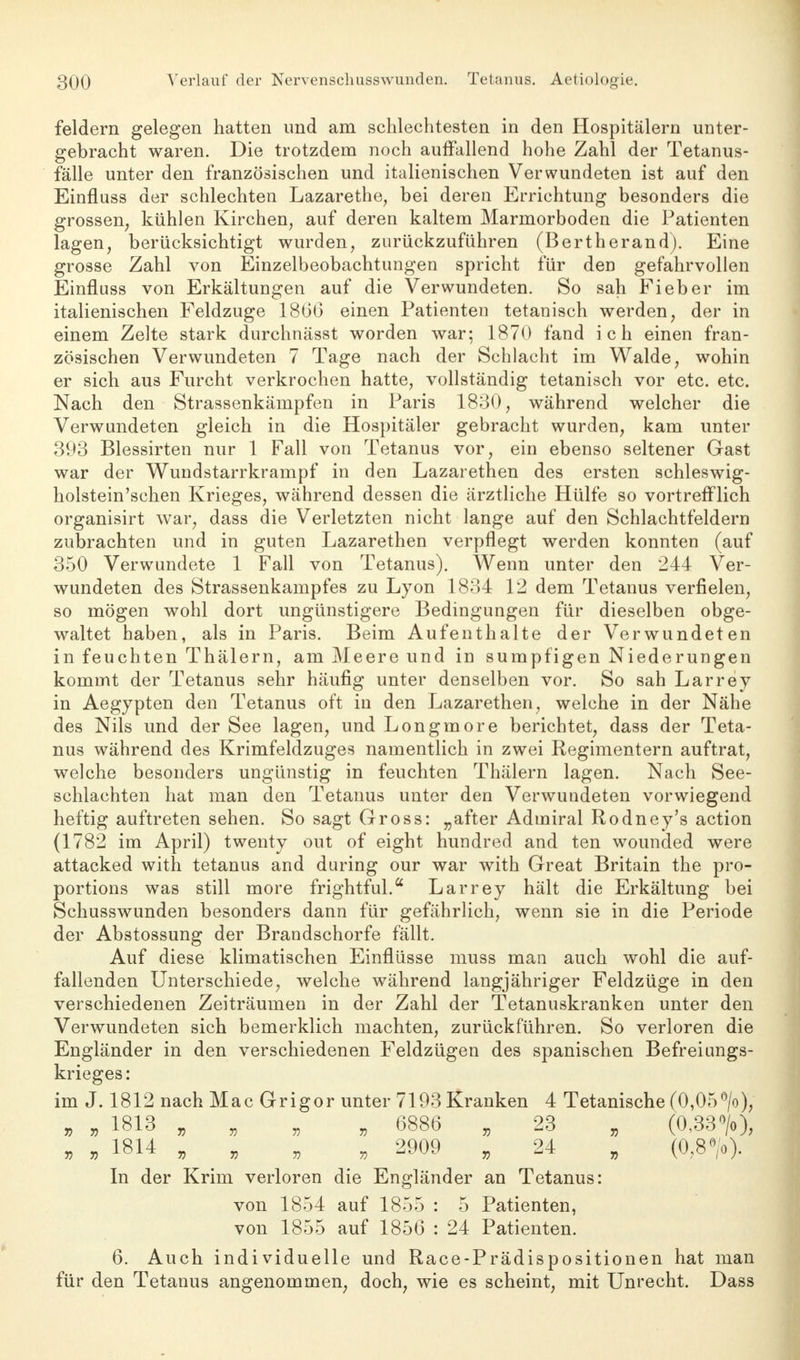 feldern gelegen hatten und am schlechtesten in den Hospitälern unter- gebracht waren. Die trotzdem noch auffallend hohe Zahl der Tetanus- fälle unter den französischen und italienischen Verwundeten ist auf den Einfluss der schlechten Lazarethe, bei deren Errichtung besonders die grossen; kühlen Kirchen, auf deren kaltem Marmorboden die Patienten lagen, berücksichtigt wurden, zurückzuführen (Bertherand). Eine grosse Zahl von Einzelbeobachtungen spricht für den gefahrvollen Einfluss von Erkältungen auf die Verwundeten. So sah Fieber im italienischen Feldzuge 1866 einen Patienten tetanisch werden, der in einem Zelte stark durchnässt worden war; 1870 fand ich einen fran- zösischen Verwundeten 7 Tage nach der Schlacht im Walde, wohin er sich aus Furcht verkrochen hatte, vollständig tetanisch vor etc. etc. Nach den Strassenkämpfen in Paris 1830, während welcher die Verwundeten gleich in die Hospitäler gebracht wurden, kam unter 393 Blessirten nur 1 Fall von Tetanus vor, ein ebenso seltener Gast war der Wundstarrkrampf in den Lazarethen des ersten schleswig- holstein'schen Krieges, während dessen die ärztliche Hülfe so vortrefflich organisirt war, dass die Verletzten nicht lange auf den Schlachtfeldern zubrachten und in guten Lazarethen verpflegt werden konnten (auf 350 Verwundete 1 Fall von Tetanus). Wenn unter den 244 Ver- wundeten des Strassenkampfes zu Lyon 1834 12 dem Tetanus verfielen, so mögen wohl dort ungünstigere Bedingungen für dieselben obge- waltet haben, als in Paris. Beim Aufenthalte der Verwundeten in feuchten Thälern, am Meere und in sumpfigen Niederungen kommt der Tetanus sehr häufig unter denselben vor. So sah Larrey in Aegypten den Tetanus oft in den Lazarethen, welche in der Nähe des Nils und der See lagen, und Longmore berichtet, dass der Teta- nus während des Krimfeldzuges namentlich in zwei Regimentern auftrat, welche besonders ungünstig in feuchten Thälern lagen. Nach See- schlachten hat man den Tetanus unter den Verwundeten vorwiegend heftig auftreten sehen. So sagt Gross: „after Admiral Rodney's action (1782 im April) twenty out of eight hundred and ten wounded were attacked with tetanus and during our war with Great Britain the pro- portions was still more frightful.a Larrey hält die Erkältung bei Schusswunden besonders dann für gefährlich, wenn sie in die Periode der Abstossung der Brandschorfe fällt. Auf diese klimatischen Einflüsse muss man auch wohl die auf- fallenden Unterschiede, welche während langjähriger Feldzüge in den verschiedenen Zeiträumen in der Zahl der Tetanuskranken unter den Verwundeten sich bemerklich machten, zurückführen. So verloren die Engländer in den verschiedenen Feldzügen des spanischen Befreiungs- krieges: im J. 1812 nach Mac Grigor unter 7193 Kranken 4 Tetanische (0,05°/o), „ „ 1813 , „ 6886 „ 23 „ (0,33», „ „ 1814 „ „ 2909 „ 24 „ (0,8». In der Krim verloren die Engländer an Tetanus: von 1854 auf 1855 : 5 Patienten, von 1855 auf 1856 : 24 Patienten. 6. Auch individuelle und Race-Prädispositionen hat man für den Tetanus angenommen, doch, wie es scheint, mit Unrecht. Dass