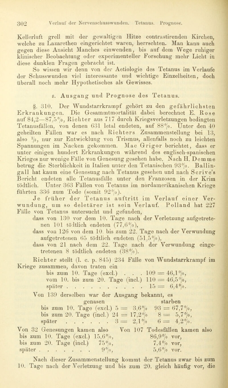 Kellerluft grell mit der gewaltigen Hitze contrastirenden Kirchen, welche zu Lazaretheu eingerichtet waren, herrschten. Man kann auch gegen diese Ansicht Manches einwenden, bis auf dem Wege ruhiger klinischer Beobachtung oder experimenteller Forschung mehr Licht in diese dunklen Fragen gebracht ist. So wissen wir denn von der Aetiologie des Tetanus im Verlaufe der Schusswunden viel interessante und wichtige Einzelheiten, doch überall noch mehr Hypothetisches als Gewisses. 8. Ausgang und Prognose des Tetanus. §. 310. Der Wundstarrkrampf gehört zu den gefährlichsten Erkrankungen. Die Gesammtmortalität dabei berechnet E. Rose auf 84,2—87,5°/o, Richter aus 717 durch Kriegsverletzungen bedingten Tetanusfällen, von denen 631 letal endeten, auf 88°/o. Unter den 40 geheilten Fällen war es nach Richters Zusammenstellung bei 13, also x/3, nur zur Entwicklung von Trismus, allenfalls noch zu leichten Spannungen im Nacken gekommen. Mac Grigor berichtet, dass er unter einigen hundert Erkrankungen während des englisch-spanischen Krieges nur wenige Fälle von Genesung gesehen habe. Nach H. Demme betrug die Sterblichkeit in Italien unter den Tetanischen 93°/o. Ballin- gall hat kaum eine Genesung nach Tetanus gesehen und nach Scrive's Bericht endeten alle Tetanusfälle unter den Franzosen in der Krim tödtlich. Unter 363 Fällen von Tetanus im nordamerikanischen Kriege führten 336 zum Tode (somit 92°/o). Je früher der Tetanus auftritt im Verlauf einer Ver- wundung, um so deletärer ist sein Verlauf. Polland hat 227 Fälle von Tetanus untersucht und gefunden, dass von 130 vor dem 10. Tage nach der Verletzung aufgetrete- nen 101 tödtlich endeten (77,6°/o), dass von 126 von dem 10. bis zum 22. Tage nach der Verwundung aufgetretenen 65 tödtlich endeten (51,5 °/o), dass von 21 nach dem 22. Tage nach der Verwundung einge- tretenen 8 tödtlich endeten (38°/o). Richter stellt (1. c. p. 845) 234 Fälle von Wundstarrkrampf im Kriege zusammen, davon traten ein bis zum 10. Tage (excl.) . . . 109 = 46,1 °/o, vom 10. bis zum 20. Tage (incl.) 110 = 46,5°/o, später 15 = 6,4 °/o. Von 139 derselben war der Ausgang bekannt, es genasen starben bis zum 10. Tage (excl.) 5 = 3,6°/o 93 = 67,7°/o, bis zum 20. Tage (incl.) 24 = 17,2°/o 8 == 5,7°/o, später 3= 2,1 °/o 6 = 4,2°/o. Von 32 Genesungen kamen also Von 107 Todesfällen kamen also bis zum 10. Tage (excl.) 15,6°/o, 86,9°/o vor, bis zum 20. Tage (incl.) 75°/o, 7.4°/o vor, später . 9°/o, 5,6 °/o vor. Nach dieser Zusammenstellung kommt der Tetanus zwar bis zum 10. Tage nach der Verletzung und bis zum 20. gleich häufig vor, die