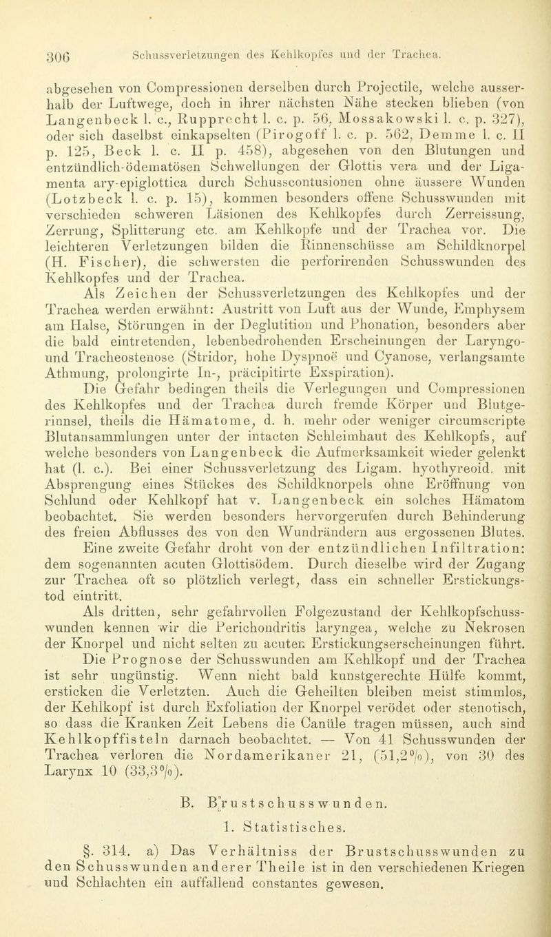 abgesehen von Compressionen derselben durch Projectile, welche ausser- halb der Luftwege, doch in ihrer nächsten Nähe stecken blieben (von Langenbeck I.e., Rupprecht 1. c. p. 56, Mossakowski L c. p. 327), oder sich daselbst einkapselten (Pirogoff 1. c. p. 562, Demme 1. c. II p. 125, Beck 1. c. II p. 458), abgesehen von den Blutungen und entzündlich-ödematösen Schwellungen der Glottis vera und der Liga- menta ary-epiglottica durch Schusscontusionen ohne äussere Wunden (Lotzbeck 1. c. p. 15), kommen besonders offene Schusswunden mit verschieden schweren Läsionen des Kehlkopfes durch Zerreissung, Zerrung, Splitterung etc. am Kehlkopfe und der Trachea vor. Die leichteren Verletzungen bilden die Kinnenschüsse am Schildknorpel (H. Fischer), die schwersten die perforirenden Schusswunden des Kehlkopfes und der Trachea. Als Zeichen der Schussverletzungen des Kehlkopfes und der Trachea werden erwähnt: Austritt von Luft aus der Wunde, Emphysem am Halse, Störungen in der Deglutition und Phonation, besonders aber die bald eintretenden, lebenbedrohenden Erscheinungen der Laryngo- und Tracheostenose (Stridor, hohe Dyspnoe und Cyanose, verlangsamte Athmung, prolongirte In-, präcipitirte Exspiration). Die Gefahr bedingen theils die Verlegungen und Compressionen des Kehlkopfes und der Trachea durch fremde Körper und Blutge- rinnsel, theils die Hämatome, d. h. mehr oder weniger circumscripte Blutansammlungen unter der intacten Schleimhaut des Kehlkopfs, auf welche besonders von Langenbeck die Aufmerksamkeit wieder gelenkt hat (1. c). Bei einer Schussverletzung des Ligam. hyothyreoid. mit Absprengung eines Stückes des Schildknorpels ohne Eröffnung von Schlund oder Kehlkopf hat v. Langenbeck ein solches Hämatom beobachtet. Sie werden besonders hervorgerufen durch Behinderung des freien Abflusses des von den Wundrändern aus ergossenen Blutes. Eine zweite Gefahr droht von der entzündlichen Infiltration: dem sogenannten acuten Glottisödem. Durch dieselbe wird der Zugang zur Trachea oft so plötzlich verlegt, dass ein schneller Erstickungs- tod eintritt. Als dritten, sehr gefahrvollen Folgezustand der Kehlkopfschuss- wunden kennen wir die Perichondritis laryngea, welche zu Nekrosen der Knorpel und nicht selten zu acuten Erstickungserscheinungen führt. Die Prognose der Schusswunden am Kehlkopf und der Trachea ist sehr ungünstig. Wenn nicht bald kunstgerechte Hülfe kommt, ersticken die Verletzten. Auch die Geheilten bleiben meist stimmlos, der Kehlkopf ist durch Exfoliation der Knorpel verödet oder stenotisch, so dass die Kranken Zeit Lebens die Canüle tragen müssen, auch sind Kehlkopf fisteln darnach beobachtet. — Von 41 Schuss wunden der Trachea verloren die Nordamerikaner 21, (51,2°/o), von 30 des Larynx 10 (33,3°/o). B. Br u s t s ch u s s w u n d e n. 1. Statistisches. §. 314. a) Das Verhältniss der Brustschusswunden zu den Schusswunden anderer Theile ist in den verschiedenen Kriegen und Schlachten ein auffallend constantes gewesen.