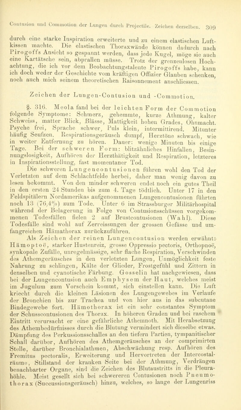 Contusion und Commotion der Lungen durch Projectile. Zeichen derselben. 3Q9 durch eine starke Inspiration erweiterte und zu einem elastischen Luft- kissen machte. Die elastischen Thoraxwände können dadurch nach Pirogoffs Ansicht so gespannt werden, dass jede Kugel, möge sie auch eine Kartätsche sein, abprallen müsse. Trotz der grenzenlosen Hoch- achtung, die ich vor dem Beobachtungstalente Pirogoffs habe, kann ich doch weder der Geschichte vom kräftigen Offizier Glauben schenken, noch auch mich seinem theoretischen Raisonnement anschliessen. Zeichen der Lungen-Contusion und -Commotion. §. 316. Meola fand bei der leichten Form der Commotion folgende Symptome: Schmerz, gehemmte, kurze Athmung, kalter Schweiss, matter Blick, Blässe, Mattigkeit hohen Grades, Ohnmacht. Psyche frei, Sprache schwer, Puls klein, iutermittirend. Mitunter häufig Seufzen. Respirationsgeräusch dumpf, Herztöne schwach, wie in weiter Entfernung zu hören. Dauer: wenige Minuten bis einige Tage. Bei der schweren Form: blitzähnliches Hinfallen, Besin- nungslosigkeit, Aufhören der Herzthätigkeit und Respiration, letzteres in Inspirationsstellung, fast momentaner Tod. Die schweren Lungencontusionen führen wohl den Tod der Verletzten auf dem Schlachtfelde herbei, daher man wenig davon zu lesen bekommt. Von den minder schweren endet noch ein gutes Theil in den ersten 24 Stunden bis zum 4. Tage tödtlich. Unter 17 in den Feldspitälern Nordamerikas aufgenommenen Lungencontusionen führten noch 13 (76;4°/o) zum Tode. Unter 6 im Strassburger Militärhospital während der Belagerung in Folge von Contusionsschüssen vorgekom- menen Todesfällen fielen 2 auf Brustcontusionen (Wahl). Diese Todesfälle sind wohl auf Zerreissungen der grossen Gefässe und um- fangreichen Hämathorax zurückzuführen. Als Zeichen der reinen Lungencontusion werden erwähnt: Hämoptoe, starker Hustenreiz, grosse Oppressio pectoris, Orthopnoe, synkopale Zufälle, unregelmässige, sehr flache Respiration, Verschwinden des Athemgeräusches in den verletzten Lungen, Unmöglichkeit feste Nahrung zu schlingen, Kälte der Glieder, Frostgefühl und Zittern in denselben und cyanotische Färbung. Gossel in hat nachgewiesen, dass bei der Lungencontusion auch Emphysem der Haut, welches meist im Jugulum zum Vorschein kommt, sich einstellen kann. Die Luft kriecht durch die kleinen Läsionen des Lungengewebes im Verlaufe der Bronchien bis zur Trachea und von hier aus in das subcutane Bindegewebe fort. Hämothorax ist ein sehr constantes Symptom der Schusscontusionen des Thorax. In höheren Graden und bei raschem Eintritt verursacht er eine gefährliche Athemnoth. Mit Herabsetzung des Athembedürfnisses durch die Blutung vermindert sich dieselbe etwas. Dämpfung des Perkussionsschalles an den tiefern Partien, tympanitischer Schall darüber, Aufhören des Athemgeräusches an der comprimirten Stelle, darüber Bronchialathmen, Abschwächung resp. Aufhören des Fremitus pectoralis, Erweiterung und Hervortreten der Intercostal- räume, Stillstand der kranken Seite bei der Athmung, Verdrängen benachbarter Organe, sind die Zeichen des Blutaustritts in die Pleura- höhle. Meist gesellt sich bei schwereren Contusionen noch Pneumo- thorax (Succussionsgeräusch) hinzu, welches, so lange der Lungenriss