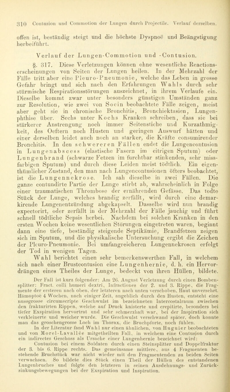 offen ist, beständig steigt und die höchste Dyspnoe' und Beängstigung herbeiführt. Verlauf der Lungen-Commotion und -Contusion. §. 317. Diese Verletzungen können ohne wesentliche Reactions- erscheinungen von Seiten der Lungen heilen. In der Mehrzahl der Fälle tritt aber eine Pleuro-Pneumonie, welche das Leben in grosse Gefahr bringt und sich nach den Erfahrungen Wahls durch sehr stürmische Respirationsstörungen auszeichnet, in ihrem Verlaufe ein. Dieselbe kommt zwar unter besonders günstigen Umständen ganz zur Resolution, wie zwei von So ein beobachtete Fälle zeigen, meist aber geht sie in chronische Bronchitis, Bronchiektasien, Lungen- phthise über. Sechs unter Kochs Kranken schreiben, dass sie bei stärkerer Anstrengung noch immer Seitenstiche und Kurzathmig- keit, des Oeftern noch Husten und geringen Auswurf hätten und einer derselben leidet auch noch an starker, die Kräfte consumirender Bronchitis. In den schwereren Fällen endet die Lungencontusion in Lungenabscess (elastische Fasern im eitrigen Sputum) oder Lungenbrand (schwarze Fetzen im furchtbar stinkenden, sehr miss- farbigen Sputum) und durch diese Leiden meist tödtlich. Ein eigen- thümlicher Zustand, den man nach Lungencontusionen öfters beobachtet, ist die Lungennekrose. Ich sah dieselbe in zwei Fällen. Die ganze contundirte Partie der Lange stirbt ab, wahrscheinlich in Folge einer traumatischen Thrombose der ernährenden Gefässe. Das todte Stück der Lunge, welches brandig zerfallt, wird durch eine demar- kirende Lungenentzündung abgekapselt. Dasselbe wird nun brandig expectorirt, oder zerfällt in der Mehrzahl der Fälle jauchig und führt schnell tödtliche Sepsis herbei. Nachdem bei solchen Kranken in den ersten Wochen keine wesentlichen Störungen eingetreten waren, beginnt dann eine tiefe, beständig steigende Septikämie, Brandfetzen zeigen sich im Sputum, und die physikalische Untersuchung ergibt die Zeichen der Plenro-Pneumonie. Bei umfangreicheren Lungennekrosen erfolgt der Tod in wenigen Tagen. Wahl berichtet einen sehr bemerkenswerthen Fall, in welchem sich nach einer Brustcontusion eine Lungen her nie, d. h. ein Hervor- drängen eines Theiles der Lunge, bedeckt von ihren Hüllen, bildete. Der Fall ist kurz folgender: Am 26. August Verletzung durch einen Bomben- splitter: Fract. colli humeri dextri, Infractiones der 2. und 3. Rippe, die Frag- mente der ersteren nach oben, der letzteren nach unten verschoben, Haut unversehrt. Hämoptoe 4 Wochen, nach einiger Zeit, angeblich durch den Husten, entsteht eine nussgrosse circumscripte Geschwulst im bezeichneten Intercostalraum zwischen den frakturirten Rippen, welche auf Druck knisterte und crepitirte, besonders bei tiefer Exspiration hervortrat und sehr schmerzhaft war, bei der Inspiration sich verkleinerte und weicher wurde. Die Geschwulst verschwand später, doch konnte man das groschengrosse Loch im Thorax, die Bruchptbrte, noch fühlen. In der Literatur fand Wahl nur einen ähnlichen, von Huguier beobachteten und von Morel-Lavallee mitgetheilten Fall, in welchem eine Contusion durch ein indirectes Geschoss als Ursache einer Lungenhernie bezeichnet wird: Contusion bei einem Soldaten durch einen Steinsplitter und Doppelfraktur der 3. bis 6. Rippe rechts. Das gemeinsame mittlere, aus 4 Fragmenten be- stehende Bruchstück war nicht wieder mit den Fragmentenden zu beiden Seiten verwachsen. So bildete dies Stück einen Theil der Hüllen des entstandenen Lungenbruches und folgte den letzteren in seinen Ausdehnungs- und Zurück- sinkungsbewegungen bei der Exspiration und Inspiration.