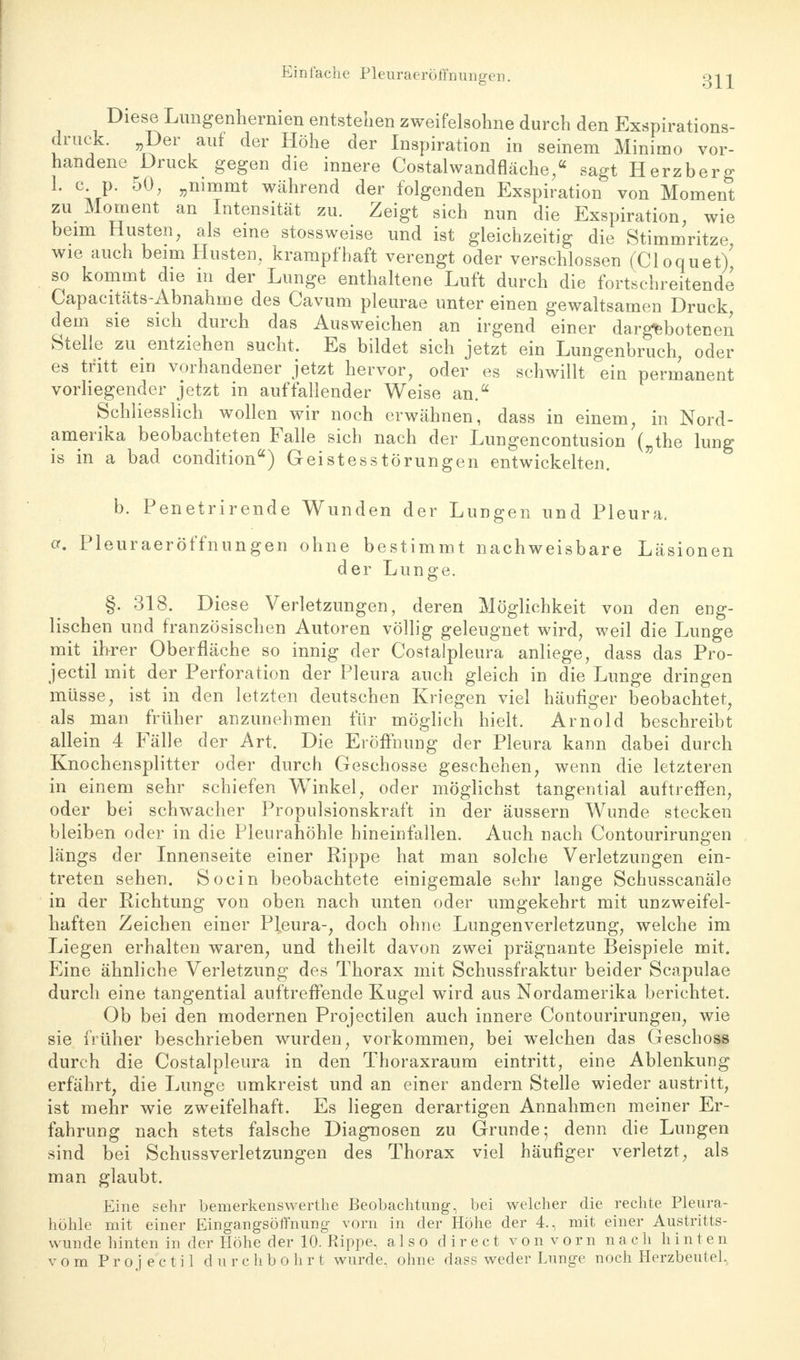 Einlache Pleuraeröffnungen. Diese Lungenhermen entstehen zweifelsohne durch den Exspirations- druck. Der auf der Höhe der Inspiration in seinem Minimo vor- handene Druck gegen die innere Costalwandfläche,« sagt Herzberg 1. c p. 50, „nimmt während der folgenden Exspiration von Moment zu Moment an Intensität zu. Zeigt sich nun die Exspiration, wie beim Husten, als eine stossweise und ist gleichzeitig die Stimmritze, wie auch beim Husten, krampfhaft verengt oder verschlossen (Cloquet) so kommt die in der Lunge enthaltene Luft durch die fortschreitende Capacitats-Abnahme des Cavum pleurae unter einen gewaltsamen Druck dem sie sich durch das Ausweichen an irgend einer dargebotenen Stelle zu entziehen sucht. Es bildet sich jetzt ein Lungenbruch, oder es tritt ein vorhandener jetzt hervor, oder es schwillt ein permanent vorliegender jetzt in auffallender Weise an. Schliesslich wollen wir noch erwähnen, dass in einem, in Nord- amerika beobachteten Falle sich nach der Lungencontusion („the lung is in a bad condition) Geistesstörungen entwickelten. b. Penetrirende Wunden der Lungen und Pleura. or. Pleuraeröffnungen ohne bestimmt nachweisbare Läsionen der Lunge. §. 318. Diese Verletzungen, deren Möglichkeit von den eng- lischen und französischen Autoren völlig geleugnet wird, weil die Lunge mit ihrer Oberfläche so innig der Costalpleura anliege, dass das Pro- jectil mit der Perforation der Pleura auch gleich in die Lunge dringen müsse, ist in den letzten deutschen Kriegen viel häufiger beobachtet, als man früher anzunehmen für möglich hielt. Arnold beschreibt allein 4 Fälle der Art. Die Eröffnung der Pleura kann dabei durch Knochensplitter oder durch Geschosse geschehen, wenn die letzteren in einem sehr schiefen Winkel, oder möglichst tangential auftreffen, oder bei schwacher Propulsionskraft in der äussern Wunde stecken bleiben oder in die Pleurahöhle hineinfallen. Auch nach Contourirungen längs der Innenseite einer Rippe hat man solche Verletzungen ein- treten sehen. So ein beobachtete einigemale sehr lange Schusscanäle in der Richtung von oben nach unten oder umgekehrt mit unzweifel- haften Zeichen einer Pleura-, doch ohne Lungenverletzung, welche im Liegen erhalten waren, und theilt davon zwei prägnante Beispiele mit. Eine ähnliche Verletzung des Thorax mit Schussfraktur beider Scapulae durch eine tangential auftreffende Kugel wird aus Nordamerika berichtet. Ob bei den modernen Projectilen auch innere Contourirungen, wie sie früher beschrieben wurden, vorkommen, bei welchen das Geschoss durch die Costalpleura in den Thoraxraum eintritt, eine Ablenkung erfährt, die Lunge umkreist und an einer andern Stelle wieder austritt, ist mehr wie zweifelhaft. Es liegen derartigen Annahmen meiner Er- fahrung nach stets falsche Diagnosen zu Grunde; denn die Lungen sind bei Schussverletzungen des Thorax viel häufiger verletzt, als man glaubt. Eine sehr bemerkenswerthe Beobachtung, bei welcher die rechte Pleura- höhle mit einer Eingangsöffnung vorn in der Höhe der 4., mit einer Austritts- wunde hinten in der Höhe der 10. Rippe, also d i r e c t v o n v o r n nach hinten vom Projectil durchbohrt wurde, ohne dass weder Lunge noch Herzbeutel,