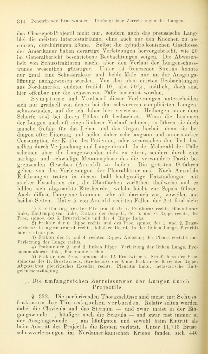 das Chassepot-Projectil nicht nur, sondern auch das preussische Lang- blei die meisten Intercostalräume, ohne auch nur den Knochen zu be- rühren, durchdringen könne. Selbst die cylindro-konischen Geschosse der Amerikaner haben derartige Verletzungen hervorgebracht, wie 20 im Generalbericht beschriebene Beobachtungen zeigen. Die Abwesen- heit von Schussfrakturen macht aber den Verlauf der Lungenschuss- wunde wesentlich günstiger. Unter 14 Genesenen Socins konnte nur 2mal eine Schussfraktur und beide Male nur an der Ausgangs- öffnung nachgewiesen werden. Von den oben citirten Beobachtungen aus Nordamerika endeten freilich 10, also 50°/o, tödtlich, doch sind hier offenbar nur die schwereren Fälle berichtet worden. Symptome und Verlauf dieser Verletzungen unterscheiden sich nur graduell von denen bei den schwereren complicirten Lungen- schusswunden, auf die ich daher hier verweise. Heilungen unter dem Schorfe sind bei diesen Fällen oft beobachtet. Wenn die Läsionen der Lungen auch oft einen linderen Verlauf nehmen, so führen sie doch manche Gefahr für das Leben und das Organ herbei, denn sie be- dingen öfter Eiterung und heilen daher sehr langsam und unter starker Consumption der Kräfte des Patienten, oder verursachen den Tod des- selben durch Verjauchung und Lungenbrand. In der Mehrzahl der Fälle scheinen aber die Lungenwunden nicht zu eitern, sondern durch eine narbige und schwielige Metamorphose des die verwundete Partie be- grenzenden Gewebes (Arnold) zu heilen. Die grössten Gefahren gehen von den Verletzungen der Pleurablätter aus. Nach Arnolds Erfahrungen treten in diesen bald hochgradige Entzündungen mit starker Exsudation ein, die Oberflächen verlöthen theilweise und es bilden sich abgesackte Eiterheerde, welche leicht zur Sepsis führen. Auch diffuse Empyeme kommen sehr oft darnach vor, zuweilen auf beiden Seiten. Unter 5 von Arnold secirten Fällen der Art fand sich: 1) Eröffnung beider Pleurahöhlen, Pyothorax rechts, Ilämothorax links, Hautemphysem links, Fraktur der Scapula, der 5. und 6. Rippe rechts, des Proc. spinos. des 6. Brustwirbels und der 4. Rippe links. 2) Fraktur der 6. Rippe rechts und des Proc. spinos. des 1. und 2. Brust- wirbels: Lungenbrand rechts, lobuläre Heerde in der linken Lunge, Pleuritis lateris utriusque. 3) Fraktur der 3. und 4. rechten Rippe: Ablösung der Pleura costalis und Verletzung der Lunge rechts. 4) Fraktur der 2. und 3. linken Rippe: Verletzung der linken Lunge, Pyo- pneumothorax links, Pneumonie rechts. 5) Fraktur des Proc. spinosus des 12. Brustwirbels, Streifschuss des Proc. spinosus des 11. Brustwirbels, Streifschuss der 8. und Fraktur der 9. rechten Rippe: Abgesacktes pleuritisches Exsudat rechts, Pleuritis links, metastatische Hüft- gelenksentzündung. y. Die umfangreichen Zerreissungen der Lungen durch Projectile. §. 322. Die perforirenden Thoraxschüsse sind meist mit Schuss- frakturen der Thoraxknochen verbunden. Relativ selten werden dabei die Clavicula und das Sternum — und zwar meist in der Ein- gangswunde —, häufiger noch die Scapula — und zwar fast immer in der Ausgangswunde —, am häufigsten und sowohl beim Eintritt als beim Austritt des Projectils die Rippen verletzt. Unter 11,715 Brust- schussverletzungen im Nordamerikanischen Kriege fanden sich 446
