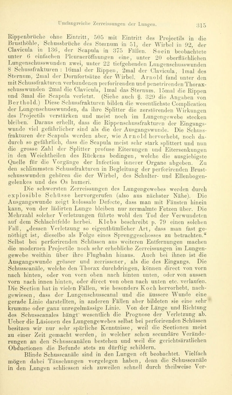 Umfangreiche Zerreissungen der Lungen. Rippenbrüche ohne Eintritt, 505 mit Eintritt des Projectils in die Brusthöhle, Schussbrüche des Steinum in 51, der Wirbel in 92 der Clavicula in 136, der Scapula in 375 Fällen. So ein beobachtete unter 6 einfachen Pleuraeröffhungen eine, unter 20 oberflächlichen Lungenschusswunden zwei, unter 22 tiefgehenden Lungenschusswunden 8 Schussfrakturen : 16mal der Rippen, 2mal der Clavicula, lmal des Sternum, 2mal der Dornfortsätze der Wirbel. Arnold fand unter den mit Schussfrakturen verbundenen perforirenden und penetrirenden Thorax- schusswunden 2mal die Clavicula, lmal das Sternum, 15mal die Rippen und 3mal die Scapula verletzt. (Siehe auch §. 329 die Angaben von Berthold.) Diese Schussfrakturen bilden die wesentlichste Complication der Lungenschusswunden, da ihre Splitter die zerstörenden Wirkungen des Projectils verstärken und meist noch im Lungengewebe stecken bleiben. Daraus erhellt, dass die Rippenschussfrakturen der Eingangs- wunde viel gefährlicher sind als die der Ausgangswunde. Die Schuss- frakturen der Scapula werden aber, wie Arnold hervorhebt, noch da- durch so gefährlich, dass die Scapula meist sehr stark splittert und nun die grosse Zahl der Splitter profuse Eiterungen und Eitersenkungen in den Weichtheilen des Rückens bedingen, welche die ausgiebigste Quelle für die Vorgänge der Infection innerer Organe abgeben. Zu den schlimmsten Schussfrakturen in Begleitung der perforirenden Brust- schusswunden gehören die der Wirbel, des Schulter- und Ellenbogen- gelenkes und des Os humeri. Die schwersten Zerreissungen des Lungengewebes werden durch explosible Schüsse hervorgerufen (also aus nächster Nähe). Die Ausgangswunde zeigt kolossale Defecte, dass man mit Fäusten hinein kann, von der lädirten Lunge bleiben nur zermalmte Fetzen über. Die Mehrzahl solcher Verletzungen führte wohl den Tod der Verwundeten auf dem Schlachtfelde herbei. Klebs beschreibt p. 79 einen solchen Fall, „dessen Verletzung so eigenthümlicher Art, dass man fast ge- nöthigt ist, dieselbe als Folge eines Sprenggeschosses zu betrachten.a Selbst bei perforirenden Schüssen aus weiteren Entfernungen machen die modernen Projectile noch sehr erhebliche Zerreissungen im Lungen- gewebe weithin über ihre Flugbahn hinaus. Auch bei ihnen ist die Ausgangswunde grösser und zerrissener, als die des Eingangs. Die Schusscanäle, welche den Thorax durchdringen, können direct von vorn nach hinten, oder von vorn oben nach hinten unten, oder von aussen vorn nach innen hinten, oder direct von oben nach unten etc. verlaufen. Die Section hat in vielen Fällen, wie besonders Koch hervorhebt, nach- gewiesen , dass der Lungenschusscanal und die äussere Wunde eine gerade Linie darstellten, in anderen Fällen aber bildeten sie eine sehr krumme oder ganz unregelmässige Linie. Von der Länge und Richtung des Schusscanales hängts wesentlich die Prognose der Verletzung ab. Ueber die Läsionen des Lungengewebes selbst bei perforirenden Schüssen besitzen wir nur sehr spärliche Kenntnisse, weil die Sectionen meist zu einer Zeit gemacht werden, in welcher schon secundäre Verände- rungen an den Schusscanälen bestehen und weil die gerichtsärztlichen Obductionen die Befunde stets zu dürftig schildern. Blinde Schusscanäle sind in den Lungen oft beobachtet. Vielfach mögen dabei Täuschungen vorgelegen haben, denn die Schusscanäle in den Lungen schliessen sich zuweilen schnell durch theilweise Ver-