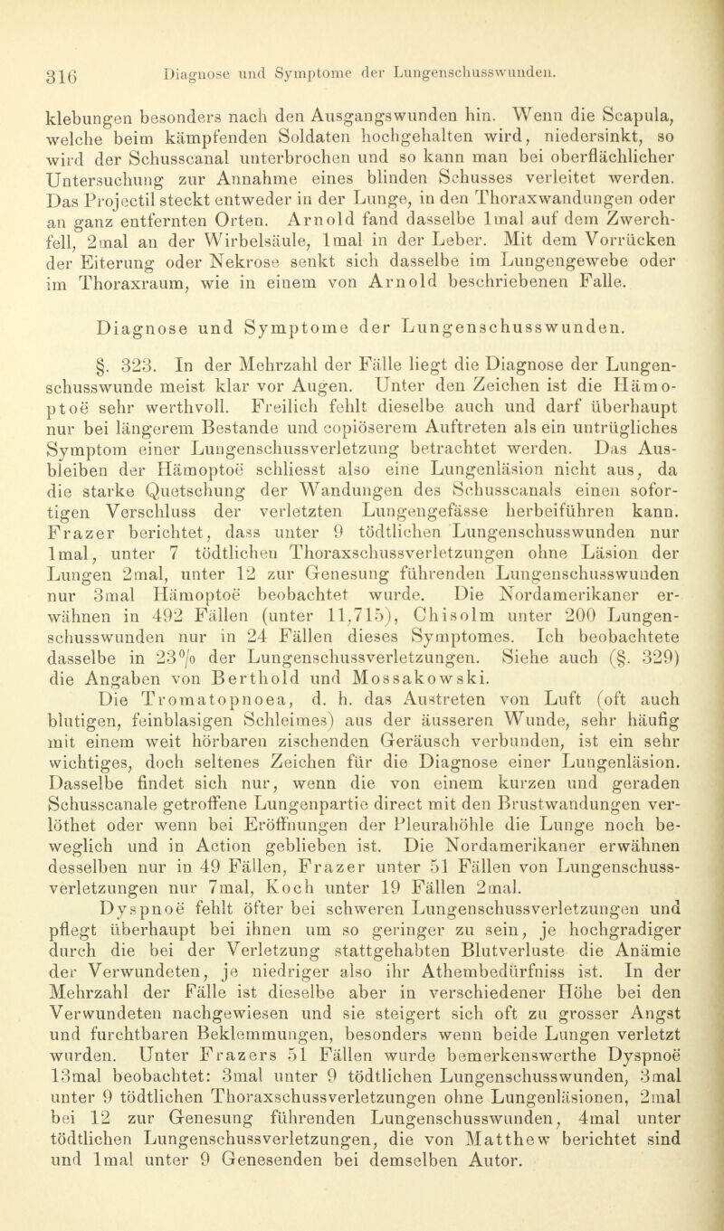 klebungen besonders nach den Ausgangswunden hin. Wenn die Scapula, welche beim kämpfenden Soldaten hochgehalten wird, niedersinkt, so wird der Schusscanal unterbrochen und so kann man bei oberflächlicher Untersuchung zur Annahme eines blinden Schusses verleitet werden. Das Projectil steckt entweder in der Lunge, in den Thoraxwandungen oder an ganz entfernten Orten. Arnold fand dasselbe lmal auf dem Zwerch- fell, 2mal an der Wirbelsäule, lmal in der Leber. Mit dem Vorrücken der Eiterung oder Nekrose senkt sich dasselbe im Lungengewebe oder im Thoraxraum, wie in einem von Arnold beschriebenen Falle. Diagnose und Symptome der Lungenschusswunden. §. 323. In der Mehrzahl der Fälle liegt die Diagnose der Lungen- schusswunde meist klar vor Augen. Unter den Zeichen ist die Hämo- ptoe sehr werthvoll. Freilich fehlt dieselbe auch und darf überhaupt nur bei längerem Bestände und copiöserem Auftreten als ein untrügliches Symptom einer Lungenschussverletzung betrachtet werden. Das Aus- bleiben der Hämoptoe schliesst also eine Lungenläsion nicht aus, da die starke Quetschung der Wandungen des Schusscanals einen sofor- tigen Verschluss der verletzten Lungengefässe herbeiführen kann. Frazer berichtet, dass unter 9 tödtlichen Lungenschusswunden nur lmal, unter 7 tödtlichen Thoraxschussverletzungen ohne Läsion der Lungen 2mal, unter 12 zur Genesung führenden Lungenschusswunden nur 3mal Hämoptoe beobachtet wurde. Die Nordamerikaner er- wähnen in 492 Fällen (unter 11,715), Chisolm unter 200 Lungen- schusswunden nur in 24 Fällen dieses Symptomes. Ich beobachtete dasselbe in 23°/o der Lungenschussverletzungen. Siehe auch (§. 329) die Angaben von Berthold und Mossakowski. Die Tromatopnoea, d. h. das Austreten von Luft (oft auch blutigen, feinblasigen Schleimes) aus der äussereu Wunde, sehr häufig mit einem weit hörbaren zischenden Geräusch verbunden, ist ein sehr wichtiges, doch seltenes Zeichen für die Diagnose einer Lungenläsion. Dasselbe findet sich nur, wenn die von einem kurzen und geraden Schusscanale getroffene Lungenpartie direct mit den Brustwandungen ver- löthet oder wenn bei Eröffnungen der Pleurahöhle die Lunge noch be- weglich und in Action geblieben ist. Die Nordamerikaner erwähnen desselben nur in. 49 Fällen, Frazer unter 51 Fällen von Lungenschuss- verletzungen nur 7mal, Koch unter 19 Fällen 2mal. Dyspnoe fehlt öfter bei schweren Lungenschussverletzungen und pflegt überhaupt bei ihnen um so geringer zu sein, je hochgradiger durch die bei der Verletzung stattgehabten Blutverluste die Anämie der Verwundeten, je niedriger also ihr Athembedürfniss ist. In der Mehrzahl der Fälle ist dieselbe aber in verschiedener Höhe bei den Verwundeten nachgewiesen und sie steigert sich oft zu grosser Angst und furchtbaren Beklemmungen, besonders wenn beide Lungen verletzt wurden. Unter Frazers 51 Fällen wurde bemerkenswerthe Dyspnoe 13mal beobachtet: 3mal unter 9 tödtlichen Lungenschusswunden, 3mal unter 9 tödtlichen ThoraxschussVerletzungen ohne Lungenläsionen, 2mal bei 12 zur Genesung führenden Lungenschusswunden, 4mal unter tödtlichen Lungenschussverletzungen, die von Matthew berichtet sind und lmal unter 9 Genesenden bei demselben Autor.