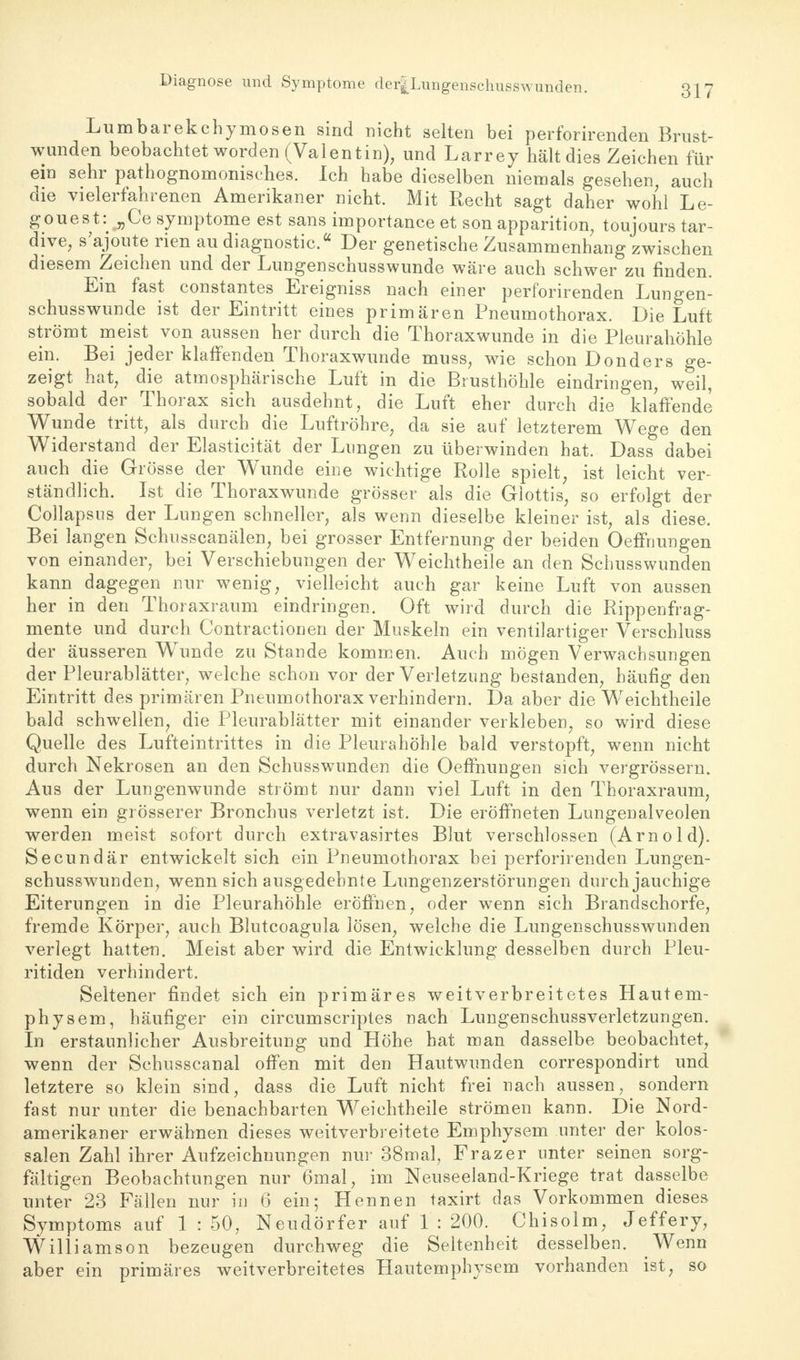 Lumbarekchymosen sind nicht selten bei perforirenden Brust- wunden beobachtet worden (Valentin), und Larrey hält dies Zeichen für ein sehr pathognomonisches. Ich habe dieselben niemals gesehen, auch die vielerfahrenen Amerikaner nicht. Mit Recht sagt daher wohl Le- gouest: „Ce Symptome est sans importance et son apparition, toujours tar- dive, s'ajoute rien au diagnostic. Der genetische Zusammenhang zwischen diesem Zeichen und der Limgenschusswunde wäre auch schwer zu finden. Ein fast constantes Ereigniss nach einer perforirenden Lungen- schusswunde ist der Eintritt eines primären Pneumothorax. Die Luft strömt meist von aussen her durch die Thoraxwunde in die Pleurahöhle ein. Bei jeder klaffenden Thoraxwunde muss, wie schon Donders ge- zeigt hat, die atmosphärische Luft in die Brusthöhle eindringen, weil, sobald der Thorax sich ausdehnt, die Luft eher durch die klaffende Wunde tritt, als durch die Luftröhre, da sie auf letzterem Wege den Widerstand der Elasticität der Lungen zu überwinden hat. Dass dabei auch die Grösse der Wunde eine wichtige Rolle spielt, ist leicht ver- ständlich. Ist die Thoraxwunde grösser als die Glottis, so erfolgt der Collapsus der Lungen schneller, als wenn dieselbe kleiner ist, als diese. Bei langen Schusscanälen, bei grosser Entfernung der beiden Oeffnungen von einander, bei Verschiebungen der Weichtheile an den Schusswunden kann dagegen nur wenig, vielleicht auch gar keine Luft von aussen her in den Thoraxraum eindringen. Oft wird durch die Rippen frag- mente und durch Contractionen der Muskeln ein ventilartiger Verschluss der äusseren Wunde zu Stande kommen. Auch mögen Verwachsungen der Pleurablätter, welche schon vor der Verletzung bestanden, häufig den Eintritt des primären Pneumothorax verhindern. Da aber die Weichtheile bald schwellen, die Pleurablätter mit einander verkleben, so wird diese Quelle des Lufteintrittes in die Pleurahöhle bald verstopft, wenn nicht durch Nekrosen an den Schusswunden die Oeffnungen sich vergrössern. Aus der Lungenwunde strömt nur dann viel Luft in den Thoraxraum, wenn ein grösserer Bronchus verletzt ist. Die eröffneten Lungenalveolen werden meist sofort durch extravasirtes Blut verschlossen (Arnold). Secundär entwickelt sich ein Pneumothorax bei perforirenden Lungen- schusswunden, wenn sich ausgedehnte Lungenzerstörungen durch jauchige Eiterungen in die Pleurahöhle eröffnen, oder wenn sich Brandschorfe, fremde Körper, auch Blutcoagula lösen, welche die Lungenschusswunden verlegt hatten. Meist aber wird die Entwicklung desselben durch Pleu- ritiden verhindert. Seltener findet sich ein primäres weitverbreitetes Hautem- physem, häufiger ein circumscriptes nach Lungenschussverletzungen. In erstaunlicher Ausbreitung und Höhe hat man dasselbe beobachtet, wenn der Schusscanal offen mit den Hautwunden correspondirt und letztere so klein sind, dass die Luft nicht frei nach aussen, sondern fast nur unter die benachbarten Weichtheile strömen kann. Die Nord- amerikaner erwähnen dieses weitverbreitete Emphysem unter der kolos- salen Zahl ihrer Aufzeichnungen nur 38mal, Frazer unter seinen sorg- fältigen Beobachtungen nur 6mal, im Neuseeland-Kriege trat dasselbe unter 23 Fällen nur in 6 ein; Hennen taxirt das Vorkommen dieses Symptoms auf 1 : 50, Neudörfer auf 1 : 200. Chisolm, Jeffery, Willi amson bezeugen durchweg die Seltenheit desselben. Wenn aber ein primäres weitverbreitetes Hautemphysem vorhanden ist, so