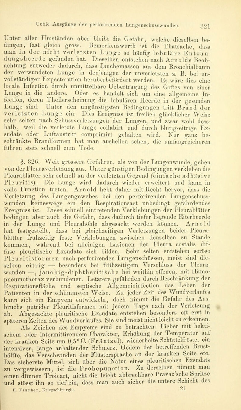 Unter allen Umständen aber bleibt die Gefahr, welche dieselben be- dingen, fast gleich gross. Bemerkenswerth ist die Thatsache, dass man in der nicht verletzten Lunge so häufig lobuläre Entzün- dung she er de gefunden hat. Dieselben entstehen nach Arnolds Beob- achtung entweder dadurch, dass J.auchemassen aus dem Bronchialbaum der verwundeten Lunge in denjenigen der unverletzten z. B. bei un- vollständiger Expectoration herüberbefördert werden. Es wäre dies eine locale Infection durch unmittelbare Uebertragung des Giftes von einer Lunge in die andere. Oder es handelt sich um eine allgemeine In- fection, deren Theilerscheinung die lobulären Heerde in der gesunden Lunge sind. Unter den ungünstigsten Bedingungen tritt Brand der verletzten Lunge ein. Dies Ereigniss ist freilich glücklicher Weise sehr selten nach Schussverletzungen der Lungen, und zwar wohl dess- halb, weil die verletzte Lunge collabirt und durch blutig-eitrige Ex- sudate oder Luftaustritt comprimirt gehalten wird. Nur ganz be- schränkte Brandformen hat man ausheilen sehen, die umfangreicheren führen stets schnell zum Tode. §. 326. Weit grössere Gefahren, als von der Lungenwunde, gehen von der Pleuraverletzung aus. Unter günstigen Bedingungen verkleben die Pleurablätter sehr schnell an der verletzten Gegend (einfache adhäsive Pleuritis). Die Lunge wird dadurch wieder erweitert und kann in volle Function treten. Arnold hebt daher mit Recht hervor, dass die Verletzung des Lungengewebes bei den perforirenden Lungenschuss- wunden keineswegs ein den Respirationsact unbedingt gefährdendes Ereigniss ist. Diese schnell eintretenden Verklebungen der Pleurablätter bedingen aber auch die Gefahr, dass dadurch tiefer liegende Eiterheerde in der Lunge und Pleurahöhle abgesackt werden können. Arnold hat festgestellt, dass bei gleichzeitigen Verletzungen beider Pleura- blätter frühzeitig feste Verklebungen zwischen denselben zu Stande kommen, während bei alleinigen Läsionen der Pleura costalis dif- fuse pleuritische Exsudate sich bilden. Sehr selten entstehen seröse Pleuritisformen nach perforirenden Lungenschüssen, meist sind die- selben eitrig — besonders bei frühzeitigem Verschluss der Pleura- wunden —, jauchig-diphtheritische bei weithin offenen, mit Hänio- pneumothorax verbundenen. Letztere gefährden durch Beschränkung der Respirationsfläche und septische Allgemeininfection das Leben der Patienten in der schlimmsten Weise. Zu jeder Zeit des Wundverlaufes kann sich ein Empyem entwickeln, doch nimmt die Gefahr des Aus- bruchs putrider Pleuritisformen mit jedem Tage nach der Verletzung ab. Abgesackte pleuritische Exsudate entstehen besonders oft erst in späteren Zeiten des Wundverlaufes. Sie sind meist nicht leicht zu erkennen. Als Zeichen des Empyems sind zu betrachten: Fieber mit hekti- schem oder intermittirendem Charakter, Erhöhung der Temperatur auf der kranken Seite um 0,5° C. (Fräntzel), wiederholte Schüttelfröste, ein intensiver, lange anhaltender Schmerz, Oedem der betreffenden Brust- hälfte, das Verschwinden der Flüstersprache an der kranken Seite etc. Das sicherste Mittel, sich über die Natur eines pleuritischen Exsudats zu vergewissern, ist die Probepunction. Zu derselben nimmt man einen dünnen Troicart, nicht die leicht abbrechbare Pravaz'sche Spritze und stösst ihn so tief ein, dass man auch sicher die untere Schicht des H. Fischer, Kriegschirurgie. 21