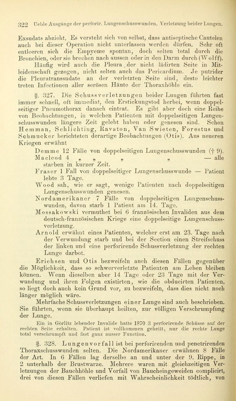 Exsudats abzieht. Es versteht sich von selbst, dass antiseptische Cautelen auch bei dieser Operation nicht unterlassen werden dürfen. Sehr oft entleeren sich die Empyeme spontan, doch selten total durch die Bronchien, oder sie brechen nach aussen oder in den Darm durch (W olff). Häufig wird auch die Pleura , der nicht lädirten Seite in Mit- leidenschaft gezogen, nicht selten auch das Pericardium. Je putrider die Pleuratranssudate an der verletzten Seite sind, desto leichter treten Infectionen aller serösen Häute der Thoraxhöhle ein. §. 327. Die SchussVerletzungen beider Lungen führten fast immer schnell, oft immediat, den Erstickungstod herbei, wenn doppel- seitiger Pneumothorax danach eintrat. Es gibt aber doch eine Reihe von Beobachtungen, in welchen Patienten mit doppelseitigen Lungen- schusswunden längere Zeit gelebt haben oder genesen sind. Schon Hemman, Schlichting, Ravaton, Van Swieten, Forestus und Schmucker berichteten derartige Beobachtungen (Otis). Aus neueren Kriegen erwähnt Demme 12 Fälle von doppelseitigen Lungenschusswunden (f 9). Macleod 4 „ „ „ „ — alle starben in kurzer Zeit. Fräser 1 Fall von doppelseitiger Lungen schuss wunde — Patient lebte 3 Tage. Wood sah, wie er sagt, wenige Patienten nach doppelseitigen Lungenschusswunden genesen. Nordamerikaner 7 Fälle von doppelseitigen Lungenschuss- wunden, davon starb 1 Patient am 14. Tage. Mossakowski vermuthet bei 6 französischen Invaliden aus dem deutsch-französischen Kriege eine doppelseitige Lungenschuss- verletzung. Arnold erwähnt eines Patienten, welcher erst am 23. Tage nach der Verwundung starb und bei der Section einen Streifschuss der linken und eine perforirende Schussverletzung der rechten Lunge darbot. Erichsen und Otis bezweifeln auch diesen Fällen gegenüber die Möglichkeit, dass so schwerverletzte Patienten am Leben bleiben können. Wenn dieselben aber 14 Tage oder 23 Tage mit der Ver- wundung und ihren Folgen existirten, wie die obducirten Patienten, so liegt doch auch kein Grund vor, zu bezweifeln, dass dies nicht noch länger möglich wäre. Mehrfache Schussverletzungen einer Lunge sind auch beschrieben. Sie führten, wenn sie überhaupt heilten, zur völligen Verschrumpfung der Lunge. Ein in Görlitz lebender Invalide hatte 1870 3 perforirende Schüsse auf der rechten Seite erhalten. Patient ist vollkommen geheilt, nur die rechte Lunge total verschrumpft und fast ganz ausser Function. §. 328. Lungenvorfall ist bei perforirenden und penetrirenden Thoraxschusswunden selten. Die Nordamerikaner erwähnen 8 Fälle der Art. In 6 Fällen lag derselbe an und unter der 9. Rippe, in 2 unterhalb der Brustwarze. Mehrere waren mit gleichzeitigen Ver- letzungen der Bauchhöhle und Vorfall von Baucheingeweiden complicirt, drei von diesen Fällen verliefen mit Wahrscheinlichkeit tödtlich, von