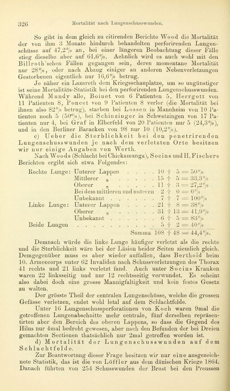 So gibt in dem gleich zu eitirenden Berichte Wood die Mortalität der von ihm 3 Monate hindurch behandelten perforirenden Lungen- schüsse auf 47,2°/o an, bei einer längeren Beobachtung dieser Fälle stieg dieselbe aber auf 61,6 °/o. Aehnlich wird es auch wohl mit den Billroth'schen Fällen gegangen sein, deren momentane Mortalität nur 28°/o, oder nach Abzug einiger an anderen Nebenverletzungen Gestorbenen eigentlich nur 16,6°/o betrug. Je näher ein Lazareth dem Kriegsschauplatze, um so ungünstiger ist seine Mortalitäts-Statistik bei den perforirenden Lungenschusswunden. Während Mundy alle, Boinet von 6 Patienten 5, Herrgott von 11 Patienten 8, Poncet von 9 Patienten 8 verlor (die Mortalität bei ihnen also 82°/o betrug), starben bei Lossen in Mannheim von 10 Pa- tienten noch 5 (50'0/o), bei Schinzinger in Schwetzingen von 17 Pa- tienten nur 4, bei Graf in Elberfeld von 20 Patienten nur 5 (24,3 °/o), und in den Berliner Baracken von 98 nur 10 (10,2°/o). c) Ueber die Sterblichkeit bei den penetrirenden Lungenschusswunden je nach dem verletzten Orte besitzen wir nur einige Angaben von Werth. Nach Woods (Schlacht beiChickamanga), Socins und H. Fischers Berichten ergibt sich etwa Folgendes: Rechte Lunge: Unterer Lappen .... 10 f 5 — 50°/o Mittlerer „ 15 f 5 — 33,3 °/o Oberer „ 11 f 3 == 27,2 °/o Bei (lern mittleren und unteren 2 f 0 = 0°/o Unbekannt 7 f 7 — 100> Linke Lunge: Unterer Lappen . . . . 21 f 8 = 38°/o Oberer „ 31 f 13 = 41,9 °/o Unbekannt 6f 5 = 83°/o Beide Lungen 5 f 2 == 40°/o Summa 108 f 48 = 44,4°/o. Demnach würde die linke Lunge häufiger verletzt als die rechte und die Sterblichkeit wäre bei der Läsion beider Seiten ziemlich gleich. Demgegenüber muss es aber wieder auffallen, dass Berthold beim 10. Armeecorps unter 62 Invaliden nach Schussverletzungen des Thorax 41 rechts und 21 links verletzt fand. Auch unter Socins Kranken waren 22 linksseitig und nur 12 rechtsseitig verwundet. Es scheint also dabei doch eine grosse Mannigfaltigkeit und kein festes Gesetz zu walten. Der grösste Theil der centralen Lungenschüsse, welche die grossen Gefässe verletzen, endet wohl letal auf dem Schlachtfelde. Unter 16 Lungenschussperforationen von Koch waren 9mal die getroffenen Lungenabschnitte mehr centrale, fünf derselben repräsen- tirten aber den Bereich des oberen Lappens, so dass die Gegend des Hilus nur 4mal bedroht gewesen, aber nach den Befunden der bei Dreien gemachten Sectionen thatsächlich nur 2mal getroffen worden ist. d) Mortalität der Lungenschusswunden auf dem Schlachtfelde. Zur Beantwortung dieser Frage besitzen wir nur eine ausgezeich- nete Statistik, das ist die von Löf f ler aus dem dänischen Kriege 1864. Danach führten von 254 Schusswunden der Brust bei den Preussen