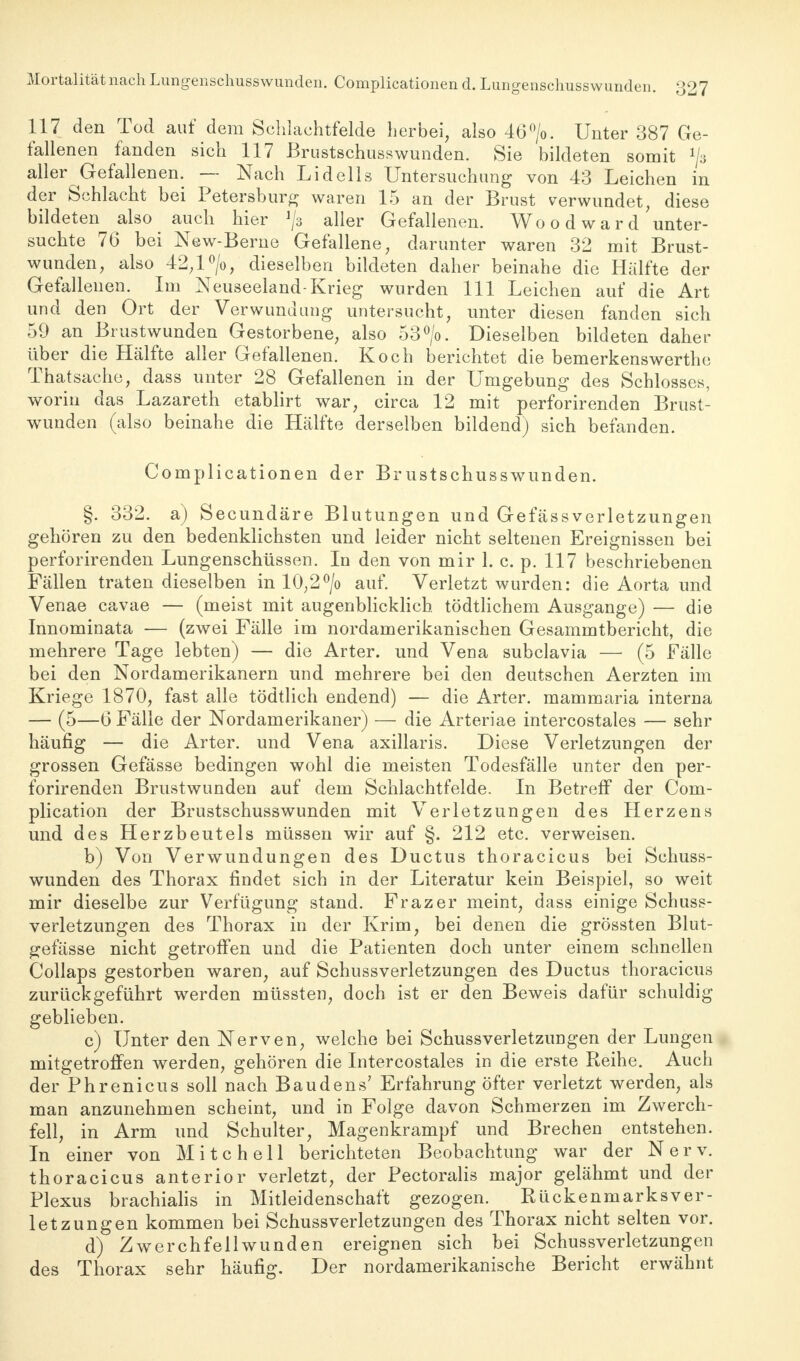 117 den Tod auf dem Schlachtfelde herbei, also 46°/o. Unter 387 Ge- fallenen fanden sich 117 Brustschusswunden. Sie bildeten somit ^a aller ^Gefallenen. — Nach Lidells Untersuchung von 43 Leichen in der Schlacht bei Petersburg waren 15 an der Brust verwundet, diese bildeten also auch hier ^ aller Gefallenen. Wo o d w a r d'unter- suchte 76 bei New-Beme Gefallene, darunter waren 32 mit Brust- wunden, also 42,l°/o, dieselben bildeten daher beinahe die Hälfte der Gefallenen. Im Neuseeland-Krieg wurden 111 Leichen auf die Art und den Ort der Verwundung untersucht, unter diesen fanden sich 59 an Brustwunden Gestorbene, also 53°/o. Dieselben bildeten daher über die Hälfte aller Gefallenen. Koch berichtet die bemerkenswerthc Thatsache, dass unter 28 Gefallenen in der Umgebung des Schlosses, worin das Lazareth etablirt war, circa 12 mit perforirenden Brust- wunden (also beinahe die Hälfte derselben bildend) sich befanden. Complicationen der Brustschusswunden. §. 332. a) Secundäre Blutungen und Gefässverletzungen gehören zu den bedenklichsten und leider nicht seltenen Ereignissen bei perforirenden Lungenschüssen. In den von mir 1. c. p. 117 beschriebenen Fällen traten dieselben in 10,2°/o auf. Verletzt wurden: die Aorta und Venae cavae — (meist mit augenblicklich tödtlichem Ausgange) — die Innominata — (zwei Fälle im nordamerikanischen Gesammtbericht, die mehrere Tage lebten) — die Arter. und Vena subclavia — (5 Fälle bei den Nordamerikanern und mehrere bei den deutschen Aerzten im Kriege 1870, fast alle tödtlich endend) — die Arter. mammaria interna — (5—6 Fälle der Nordamerikaner) — die Arteriae intercostales — sehr häufig — die Arter. und Vena axillaris. Diese Verletzungen der grossen Gefässe bedingen wohl die meisten Todesfälle unter den per- forirenden Brustwunden auf dem Schlachtfelde. In Betreff der Com- plication der Brustschusswunden mit Verletzungen des Herzens und des Herzbeutels müssen wir auf §. 212 etc. verweisen. b) Von Verwundungen des Ductus thoracicus bei Schuss- wunden des Thorax findet sich in der Literatur kein Beispiel, so weit mir dieselbe zur Verfügung stand. Frazer meint, dass einige Schuss- verletzungen des Thorax in der Krim, bei denen die grössten Blut- gefässe nicht getroffen und die Patienten doch unter einem schnellen Collaps gestorben waren, auf Schussverletzungen des Ductus thoracicus zurückgeführt werden müssten, doch ist er den Beweis dafür schuldig geblieben. c) Unter den Nerven, welche bei Schussverletzungen der Lungen mitgetroffen werden, gehören die Intercostales in die erste Reihe. Auch der Phrenicus soll nach Baudens' Erfahrung öfter verletzt werden, als man anzunehmen scheint, und in Folge davon Schmerzen im Zwerch- fell, in Arm und Schulter, Magenkrampf und Brechen entstehen. In einer von Mitchell berichteten Beobachtung war der Nerv, thoracicus anterior verletzt, der Pectoralis major gelähmt und der Plexus brachialis in Mitleidenschaft gezogen. Rückenmarksver- letzungen kommen bei Schussverletzungen des Thorax nicht selten vor. d) Zwerchfellwunden ereignen sich bei Schussverletzungen des Thorax sehr häufig. Der nordamerikanische Bericht erwähnt