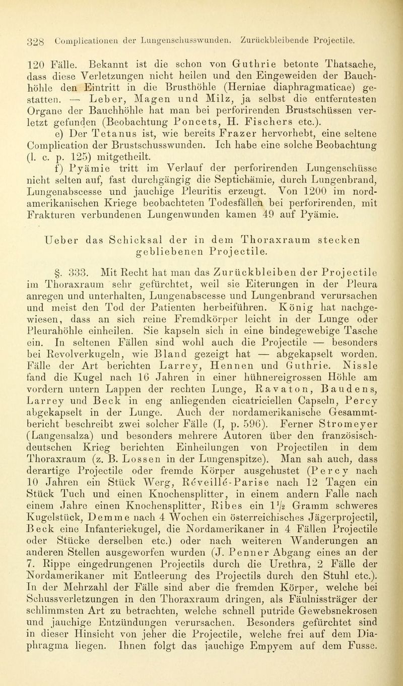 120 Fälle. Bekannt ist die schon von Guthrie betonte Thatsache, dass diese Verletzungen nicht heilen und den Eingeweiden der Bauch- höhle den Eintritt in die Brusthöhle (Herniae diaphragrnaticae) ge- statten. — Leber, Magen und Milz, ja selbst die entferntesten Organe der Bauchhöhle hat man bei perforirenden Brustschüssen ver- letzt gefunden (Beobachtung Poncets, H. Fischers etc.). e) Der Tetanus ist, wie bereits Frazer hervorhebt, eine seltene Complication der Brustschusswunden. Ich habe eine solche Beobachtung (1. c. p. 125) mitgetheilt. f) Pyämie tritt im Verlauf der perforirenden Lungenschüsse nicht selten auf, fast durchgängig die Septichämie, durch Lungenbrand, Lungenabscesse und jauchige Pleuritis erzeugt. Von 1200 im nord- amerikanischen Kriege beobachteten Todesfällen bei perforirenden, mit Frakturen verbundenen Lungen wunden kamen 49 auf Pyämie. Ueber das Schicksal der in dem Thoraxraum stecken gebliebenen Projectile. §. 333. Mit Recht hat man das Zurückbleiben der Projectile im Thoraxraum sehr gefürchtet, weil sie Eiterungen in der Pleura anregen und unterhalten, Lungenabscesse und Lungenbrand verursachen und meist den Tod der Patienten herbeiführen. König hat nachge- wiesen, dass an sich reine Fremdkörper leicht in der Lunge oder Pleurahöhle einheilen. Sie kapseln sich in eine bindegewebige Tasche ein. In seltenen Fällen sind wohl auch die Projectile — besonders bei Revolverkugeln, wie Bland gezeigt hat — abgekapselt worden. Fälle der Art berichten Larrey, Hennen und Guthrie. Nissle fand die Kugel nach 16 Jahren in einer hühnereigrossen Höhle am vordem untern Lappen der rechten Lunge, Ravaton, Bau den s, Larrey und Beck in eng anliegenden cicatriciellen Capseln, Percy abgekapselt in der Lunge. Auch der nordamerikanische Gesammt- bericht beschreibt zwei solcher Fälle (I, p. 596). Ferner Stromeyer (Langensalza) und besonders mehrere Autoren über den französisch- deutschen Krieg berichten Einheilungen von Projectilen in dem Thoraxraum (z. B. Lossen in der Lungenspitze). Man sah auch, dass derartige Projectile oder fremde Körper ausgehustet (Percy nach 10 Jahren ein Stück Werg, Re*veill£-Parise nach 12 Tagen ein Stück Tuch und einen Knochensplitter, in einem andern Falle nach einem Jahre einen Knochensplitter, Ribes ein lJ/2 Gramm schweres Kugelstück, Demme nach 4 Wochen ein österreichisches Jägerprojectil, Beck eine Infanteriekugel, die Nordamerikaner in 4 Fällen Projectile oder Stücke derselben etc.) oder nach weiteren Wanderungen an anderen Stellen ausgeworfen wurden (J. Penner Abgang eines an der 7. Rippe eingedrungenen Projectils durch die Urethra, 2 Fälle der Nordamerikaner mit Entleerung des Projectils durch den Stuhl etc.). In der Mehrzahl der Fälle sind aber die fremden Körper, welche bei Schussverletzungen in den Thoraxraum dringen, als Fäulnissträger der schlimmsten Art zu betrachten, welche schnell putride Gewebsnekrosen und jauchige Entzündungen verursachen. Besonders gefürchtet sind in dieser Hinsicht von jeher die Projectile, welche frei auf dem Dia- phragma liegen. Ihnen folgt das iauchige Empyem auf dem Fusse.