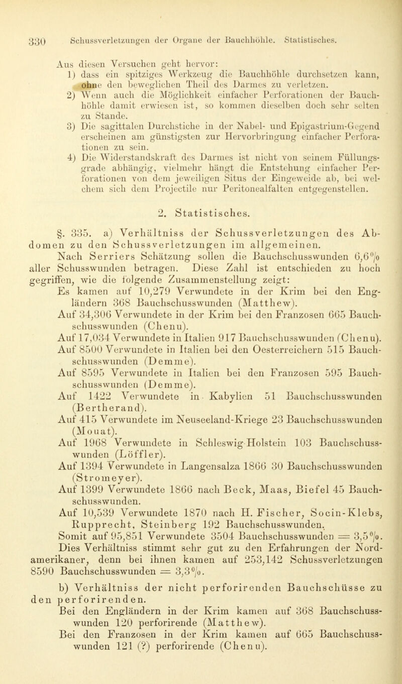 Aus diesen Versuchen geht hervor: 1) dass ein spitziges Werkzeug die Bauchhöhle durchsetzen kann, ohne den beweglichen Theil des Darmes zu verletzen. 2) Wenn auch die Möglichkeit einfacher Perforationen der Bauch- höhle damit erwiesen ist, so kommen dieselben doch sehr selten zu Stande. 3) Die sagittalen Durchstiche in der Nabel- und Epigastrium-Gegend erscheinen am günstigsten zur Hervorbringung einfacher Perfora- tionen zu sein. 4) Die Widerstandskraft des Darmes ist nicht von seinem Füllungs- grade abhängig, vielmehr hängt die Entstehung einfacher Per- forationen von dem jeweiligen Situs der Eingeweide ab, bei wel- chem sich dem Projectile nur Peritonealfalten entgegenstellen. 2. Statistisches. §. 335. a) Verhältniss der Schussverletzungen des Ab- domen zu den Schussverletzungen im allgemeinen. Nach Serriers Schätzung sollen die Bauchschusswunden 0;6°/o aller Schusswunden betragen. Diese Zahl ist entschieden zu hoch gegriffen, wie die folgende Zusammenstellung zeigt: Es kamen auf 10;279 Verwundete in der Krim bei den Eng- ländern 368 Bauchschusswunden (Matthew). Auf 34;306 Verwundete in der Krim bei den Franzosen 605 Bauch- schusswunden (Chenu). Auf 17,034 Verwundete inltalien 917 Bauchschusswunden (Chenu). Auf 8500 Verwundete in Italien bei den Oesterreichern 515 Bauch- schusswunden (Demme). Auf 8595 Verwundete in Italien bei den Franzosen 595 Bauch- schusswunden (Demme). Auf 1422 Verwundete in Kabylien 51 Bauchschusswunden (Bertherandj. Auf 415 Verwundete im Neuseeland-Kriege 23 Bauchschusswunden (Mouat). Auf 1968 Verwundete in Schleswig Holstein 103 Bauchschuss- wunden (Löffler). Auf 1394 Verwundete in Langensalza 1866 30 Bauchschusswunden (Stroiney er). Auf 1399 Verwundete 1866 nach Beck; Maas, Biefel 45 Bauch- schusswunden. Auf 10,539 Verwundete 1870 nach H. Fischer, Socin-Klebs, Rupprecht, Steinberg 192 Bauchschusswunden. Somit auf 95,851 Verwundete 3504 Bauchschusswunden = 3,5°/o. Dies Verhältniss stimmt sehr gut zu den Erfahrungen der Nord- amerikaner, denn bei ihnen kamen auf 253,142 Schussverletzungen 8590 Bauchschusswunden — 3,3°/o. b) Verhältniss der nicht perforirenden Bauchschüsse zu den perforirenden. Bei den Engländern in der Krim kamen auf 368 Bauchschuss- wunden 120 perforirende (Matthew). Bei den Franzosen in der Krim kamen auf 665 Bauchschuss- wunden 121 (?) perforirende (Chenu).