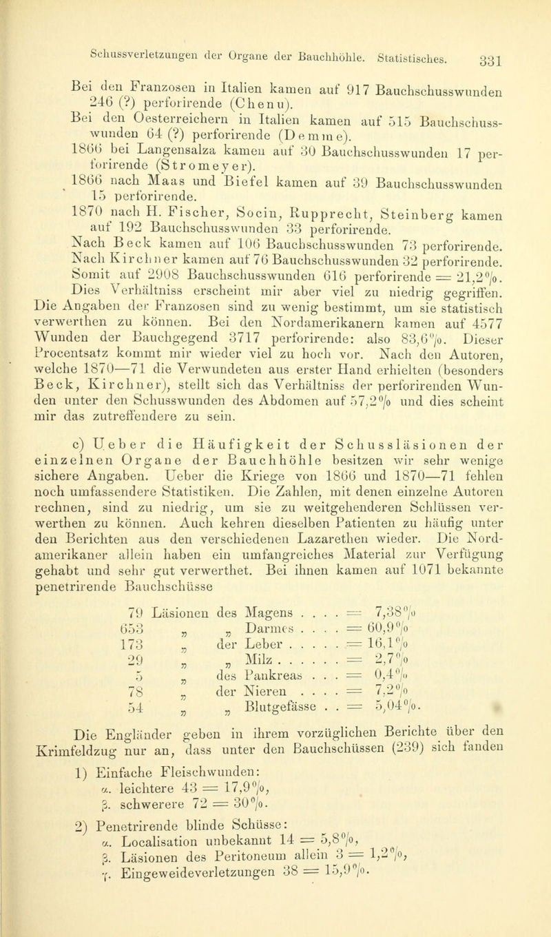 Bei den Franzosen in Italien kamen auf 917 Bauchschusswunden 246 (?) perforirende (Chenu). Bei den Oesterreichern in Italien kamen auf 515 Bauchschuss- wunden 64 (?) perforirende (Demme). 1866 bei Langensalza kamen auf 30 Bauchschusswunden 17 per- forirende (Stromeyer). 1866 nach Maas und Biefel kamen auf 39 Bauchschusswunden 15 perforirende. 1870 nach H. Fischer, Socin; Rupprecht; Steinberg kamen auf 192 Bauchschusswunden 33 perforirende. Nach Beck kamen auf 106 Bauchschusswunden 73 perforirende. Nach Kirchner kamen auf 76 Bauchschusswunden 32 perforirende. Somit auf 2908 Bauchschusswunden 616 perforirende = 21,2 °/o. Dies Verhältniss erscheint mir aber viel zu niedrig gegriffen. Die Angaben der Franzosen sind zu wenig bestimmt, um sie statistisch verwerthen zu können. Bei den Nordamerikanern kamen auf 4577 Wunden der Bauchgegend 3717 perforirende: also 83,6°/o. Dieser Procentsatz kommt mir wieder viel zu hoch vor. Nach den Autoren, welche 1870—71 die Verwundeten aus erster Hand erhielten (besonders Beck, Kirchner), stellt sich das Verhältniss der perforirenden Wun- den unter den Schusswunden des Abdomen auf 57,2°/o und dies scheint mir das zutreffendere zu sein. c) Ueber die Häufigkeit der Schussläsionen der einzelnen Organe der Bauchhöhle besitzen wir sehr wenige sichere Angaben. Ueber die Kriege von 1866 und 1870—71 fehlen noch umfassendere Statistiken. Die Zahlen, mit denen einzelne Autoren rechnen, sind zu niedrig, um sie zu weitgehenderen Schlüssen ver- werthen zu können. Auch kehren dieselben Patienten zu häufig unter den Berichten aus den verschiedenen Lazarethen wieder. Die Nord- amerikaner allein haben ein umfangreiches Material zur Verfügung gehabt und sehr gut verwerthet. Bei ihnen kamen auf 1071 bekannte penetrirende Bauchschüsse 79 Läsionen des Magens . 653 „ „ Darmes . 173 „ der Leber . . 29 , „ Milz . . . 5 „ des Pankreas 78 - der Nieren 54 „ „ Blutgefässe Die Engländer geben in ihrem vorzüglichen Berichte über den Krimfeldzug nur an, dass unter den Bauchschüssen (239) sich fanden = 7,38 °/o = 60,9 °/o = 16,1 °/o = 2,7°/o = 0,4/u = 7,2°/o == 5.04°/o 1) Einfache Fleischwunden: leichtere 43 = 17,9°/o, schwerere 72 = 30°/o. 2) Penetrirende blinde Schüsse: . Localisation unbekannt 14 = 5,8°/o, ß. Läsionen des Peritoneum allein 3 = 1,2°/o; y. Eingeweideverletzungen 38 = 15,9°/o.