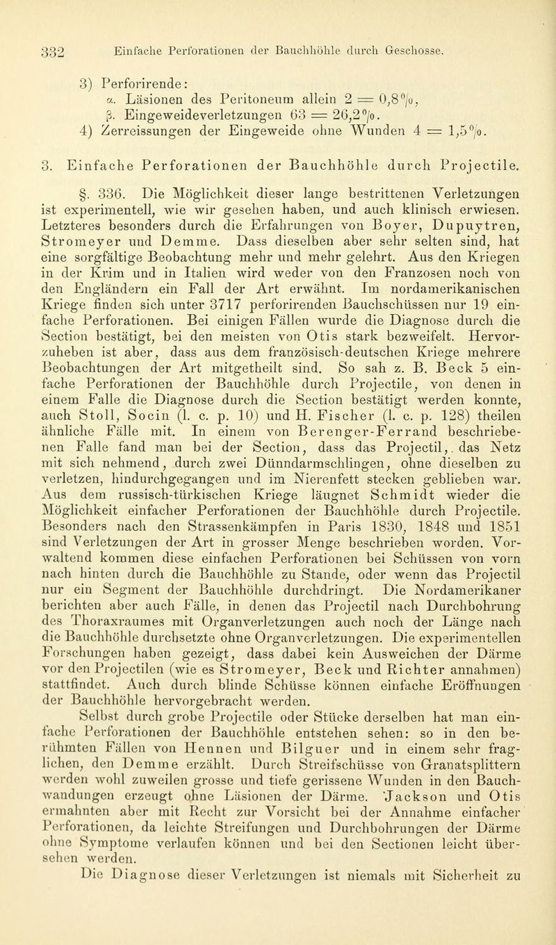3) Perforirende: cc. Läsionen des Peritoneum allein 2 = 0,8 °/o, ß. Eingeweideverletzungen 63 = 26,2 °/o. 4) Zerreissungen der Eingeweide ohne Wunden 4 = 1,5 °/o. 3. Einfache Perforationen der Bauchhöhle durch Projectile. §. 336. Die Möglichkeit dieser lange bestrittenen Verletzungen ist experimentell, wie wir gesehen haben, und auch klinisch erwiesen. Letzteres besonders durch die Erfahrungen von Boyer, Dupuytren, Stromeyer und Demme. Dass dieselben aber sehr selten sind, hat eine sorgfältige Beobachtung mehr und mehr gelehrt. Aus den Kriegen in der Krim und in Italien wird weder von den Franzosen noch von den Engländern ein Fall der Art erwähnt. Im nordamerikanischen Kriege finden sich unter 3717 perforirenden Bauchschüssen nur 19 ein- fache Perforationen. Bei einigen Fällen wurde die Diagnose durch die Section bestätigt, bei den meisten von Otis stark bezweifelt. Hervor- zuheben ist aber, dass aus dem französisch-deutschen Kriege mehrere Beobachtungen der Art mitgetheilt sind. So sah z. B. Beck 5 ein- fache Perforationen der Bauchhöhle durch Projectile, von denen in einem Falle die Diagnose durch die Section bestätigt werden konnte, auch Stoll, Socin (1. c. p. 10) und H. Fischer (1. c. p. 128) theilen ähnliche Fälle mit. In einem von Berenger-Ferrand beschriebe- nen Falle fand man bei der Section, dass das Projectil,. das Netz mit sich nehmend, durch zwei Dünndarmschlingen, ohne dieselben zu verletzen, hindurchgegangen und im Nierenfett stecken geblieben war. Aus dem russisch-türkischen Kriege läugnet Schmidt wieder die Möglichkeit einfacher Perforationen der Bauchhöhle durch Projectile. Besonders nach den Strassenkämpfen in Paris 1830, 1848 und 1851 sind Verletzungen der Art in grosser Menge beschrieben worden. Vor- waltend kommen diese einfachen Perforationen bei Schüssen von vorn nach hinten durch die Bauchhöhle zu Stande, oder wenn das Projectil nur ein Segment der Bauchhöhle durchdringt. Die Nordamerikaner berichten aber auch Fälle, in denen das Projectil nach Durchbohrung des Thoraxraumes mit Organverletzungen auch noch der Länge nach die Bauchhöhle durchsetzte ohne Organverletzungen. Die experimentellen Forschungen haben gezeigt, dass dabei kein Ausweichen der Därme vor den Projectilen (wie es Stromeyer, Beck und Richter annahmen) stattfindet. Auch durch blinde Schüsse können einfache Eröffnungen der Bauchhöhle hervorgebracht werden. Selbst durch grobe Projectile oder Stücke derselben hat man ein- fache Perforationen der Bauchhöhle entstehen sehen: so in den be- rühmten Fällen von Hennen und Bilguer und in einem sehr frag- lichen, den Demme erzählt. Durch Streifschüsse von Granatsplittern werden wohl zuweilen grosse und tiefe gerissene Wunden in den Bauch- wandungen erzeugt ohne Läsionen der Därme. 'Jackson und Otis ermahnten aber mit Recht zur Vorsicht bei der Annahme einfacher Perforationen, da leichte Streifungen und Durchbohrungen der Därme ohne Symptome verlaufen können und bei den Sectionen leicht über- sehen werden. Die Diagnose dieser Verletzungen ist niemals mit Sicherheit zu