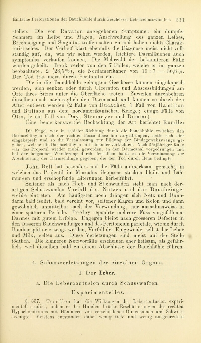 stellen. Die von Ravaton angegebenen Symptome: ein dumpfer Schmerz im Leibe und Magen, Anschwellung des ganzen Leibes, Brechneigung und Singultus treffen selten zu und haben nichts Charak- teristisches. Der Verlauf klärt ebenfalls die Diagnose meist nicht voll- ständig auf, da, wie wir sehen werden, leichtere Darmläsionen auch symptomlos verlaufen können. Die Mehrzahl der bekannteren Fälle wurden geheilt. Beck verlor von den 7 Fällen, welche er im ganzen beobachtete, 2 (28,5°/o), die Nordamerikaner von 19 : 7 == 36,8°/o. Der Tod trat meist durch Peritonitis ein. Die in die Bauchhöhle gelangten Geschosse können eingekapselt werden, sich senken oder durch Ulceration und Abscessbildungen am Orte ihres Sitzes unter die Oberfläche treten. Zuweilen durchbohren dieselben noch nachträglich den Darmcanal und können so durch den After entleert werden (2 Fälle von Ducachet, 1 Fall von Hamilton und Rulison aus dem nordamerikanischen Kriege; einige Fälle von Otis, je ein Fall von Day, Stromeyer und Demme). Eine bemerkenswerthe Beobachtung der Art berichtet Run die: Die Kugel war in schiefer Richtung durch die Bauchhöhle zwischen den Darmschlingen nach der rechten Fossa iliaca hin vorgedrungen, hatte sich hier eingekapselt und so die Veranlassung zur Bildung der Bindegewebsstränge ge- geben, welche die Darmschlingen mit einander verklebten. Nach 3 V2jähriger Ruhe war das Projectil wieder mobil geworden, in den Darmcanal vorgedrungen und bei der langsamen Wanderung durch denselben hatte es die Veranlassung zur Abschnürung der Darmschlinge gegeben, die den Tod durch Ileus bedingte, John Bell hat besonders auf die Fälle aufmerksam gemacht, in welchen das Projectil im Musculus ileopsoas stecken bleibt und Läh- mungen und erschöpfende Eiterungen herbeiführt. Seltener als nach Hieb- und Stichwunden sieht man nach der- artigen Schusswunden Vorfall des Netzes und der Baucheinge- weide eintreten. Am häufigsten noch drängen sich Netz und Dünn- darm bald isolirt, bald vereint vor, seltener Magen und Kolon und dann gewöhnlich unmittelbar nach der Verwundung, nur ausnahmsweise in einer späteren Periode. Pooley reponirte mehrere Fuss vorgefallenen Darmes mit gutem Erfolge. Dagegen bleibt nach grösseren Defecten in den äusseren Bauchwandungen und des Peritoneum parietale, wie sie durch Bombensplitter erzeugt werden, Vorfall der Eingeweide, selbst der Leber und Milz, selten aus. Diese Verletzungen sind meist auf der Stelle tödtlich. Die kleineren Netzvorfälle erscheinen eher heilsam, als gefähr- lich, weil dieselben bald zu einem Abschlüsse der Bauchhöhle führen. 4. Schussverletzungen der einzelnen Organe. I. Der Leber. a. Die Lebercontusion durch Schusswaffen. Experimentelles. §. 337. Terrillon hat die Wirkungen der Lebercontusion experi- mentell studirt, indem er bei Hunden brüske Erschütterungen des rechten Hypochondriums mit Hämmern von verschiedenen Dimensionen und Schwere erzeugte. Meistens entstanden dabei wenig tiefe und wenig ausgebreitete