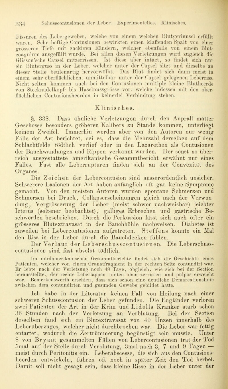 Fissuren des Lebergewebes, welche von einem weichen Blutgerinnsel erfüllt waren. Sehr heftige Contusionen bewirkten einen klaffenden Spalt von einer grösseren Tiefe mit zackigen Rändern, welcher ebenfalls von einem Blut- coagulum ausgefüllt wurde. Bei allen diesen Verletzungen wird zugleich die Glisson'sche Capsel mitzerrissen. Ist diese aber intact, so findet sich nur ein Bluterguss in der Leber, welcher unter der Capsel sitzt und dieselbe an dieser Stelle beulenartig hervorwölbt. Das Blut rindet sich dann meist in einem sehr oberflächlichen, unmittelbar unter der Capsel gelegenen Leberriss. Nicht selten kommen auch bei den Contusionen multiple kleine Blutheerde von Stecknadelkopf- bis Haselnussgrösse vor, welche indessen mit den ober- flächlichen Contusionsheerden in keinerlei Verbindung stehen. Klinisches. §. 338. Dass ähnliche Verletzungen durch den Anprall matter Geschosse besonders gröberen Kalibers zu Stande kommen, unterliegt keinem Zweifel. Immerhin werden aber von den Autoren nur wenig Fälle der Art berichtet, sei es, dass die Mehrzahl derselben auf dem Schlachtfelde tödtlich verlief oder in den Lazarethen als Contusionen der Bauchwandungen und Rippen verkannt wurden. Der sonst so über- reich ausgestattete amerikanische Gesammtbericht erwähnt nur eines Falles. Fast alle Leberrupturen finden sich an der Convexität des Organes. Die Zeichen der Lebereontusion sind ausserordentlich unsicher. Schwerere Läsionen der Art haben anfänglich oft gar keine Symptome gemacht. Von den meisten Autoren wurden spontane Schmerzen und Schmerzen bei Druck, Collapserscheinungen gleich nach der Verwun- dung, Vergrösserung der Leber (meist schwer nachweisbar) leichter Icterus (seltener beobachtet), galliges Erbrechen und gastrische Be- schwerden beschrieben. Durch die Perkussion lässt sich auch öfter ein grösseres Blutextravasat in der Bauchhöhle nachweisen. Diabetes ist zuweilen bei Lebercontusionen aufgetreten. Steffens konnte ein Mal den Riss in der Leber durch die Bauchdecken fühlen. Der Verlauf der Leberschusscontusionen. Die Leberschuss- contusionen sind fast absolut tödtlich. Im nordamerikanischen Gesammtberichte findet sich die Geschichte eines Patienten, welcher von einem Granatfragment in der rechten Seite contundirt war. Er lebte nach der Verletzung noch 48 Tage, obgleich, wie sich bei der Section herausstellte, der rechte Leberlappen hinten oben zerrissen und pulpös erweicht war. Bemerkenswerth erschien, dass sich schon eine deutliche Demarcationslinie zwischen dem contundirten und gesunden Gewebe gebildet hatte. Ich habe in der Literatur keinen Fall von Heilung nach einer schweren Schusscontusion der Leber gefunden. Die Engländer verloren zwei Patienten der Art in der Krim und Lidells Kranker starb schon 36 Stunden nach der Verletzung an Verblutung. Bei der Section desselben fand sich ein Blutextravasat von 40 Unzen innerhalb des Leberüberzuges, welcher nicht durchbrochen war. Die Leber war fettig entartet, wodurch die Zertrümmerung begünstigt sein musste. Unter 8 von Bryant gesammelten Fällen von Lebercontusionen trat der Tod 5mal auf der Stelle durch Verblutung, 3mal nach 3, 7 und 9 Tagen — meist durch Peritonitis ein. Leberabscesse, die sich aus den Contusions- heerden entwickeln, führen oft noch in später Zeit den Tod herbei. Damit soll nicht gesagt sein, dass kleine Risse in der Leber unter der