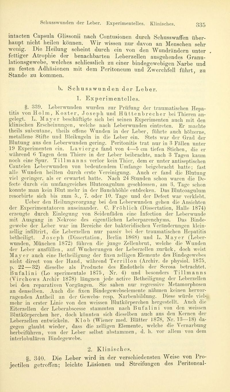 intacten^ Capsula Glissonii nach Contusionen durch Schusswaffen über- haupt nicht heilen können. Wir wissen nur davon an Menschen sehr wenig. Die Heilung scheint durch ein von den Wundrändern unter . fettiger Atrophie der benachbarten Leberzellen ausgehendes Granu- lationsgewebe, welches schliesslich zu einer bindegewebigen Narbe und zu festen Adhäsionen mit dem Peritoneum und Zwerchfell führt zu Stande zu kommen. b. Schusswunden der Leber. 1. Experimentelles. §. 339. Leberwunden wurden zur Prüfung der traumatischen Hepa- titis von Holm, Koster, Joseph und Hüttenbrecher bei Thieren an- gelegt. L. Mayer beschäftigte sich bei seinen Experimenten auch mit den klinischen Erscheinungen, welche nach Leberwunden eintreten. Er machte theils subcutane, theils offene Wunden in der Leber, führte auch hölzerne, metallene Stifte und Bleikugeln in die Leber ein. Stets war der Grad der Blutung aus den Leberwunden gering. Peritonitis trat nur in 3 Fällen unter 19 Experimenten ein. Lavierge fand von 4—5 cm tiefen Stichen, die er während 6 Tagen dem Thiere in der Leber beibrachte, nach 3 Tagen kaum noch eine Spur. Tillmanns verlor kein Thier, dem er unter antiseptischen Cautelen Leberwunden von bedeutendem Umfange beigebracht hatte; fast alle Wunden heilten durch erste Vereinigung. Auch er fand die Blutung viel geringer, als er erwartet hatte. Nach 24 Stunden schon waren die De- fecte durch ein umfangreiches Blutcoagulum geschlossen, am 3. Tage schon konnte man kein Blut mehr in der Bauchhöhle entdecken. Das Blutcoagulum resorbirte sich bis zum 5., 7. oder 10. Tage und der Defect war verklebt. Ueber den Heilungsvorgang bei den Leberwunden gehen die Ansichten der Experimentatoren auseinander. C. Fröhlich (Dissertation, Halle 1874) erzeugte durch Einlegung von Seidenfäden eine Infection der Leberwunde mit Ausgang in Nekrose des eigentlichen Leberparenchyms. Das Binde- gewebe der Leber war im Bereiche der bakteridischen Veränderungen klein- zellig infiltrirt, die Leberzellen nur passiv bei der traumatischen Hepatitis betheiligt. Joseph (Dissertation, Berlin 1868) und L. Mayer (Leber- wunden, München 1872) führen die junge Zellenbrut, welche die Wunden der Leber ausfüllen, auf Wucherungen der Leberzellen zurück, doch weist Mayer auch eine Betheiligung der fixen zelligen Elemente des Bindegewebes nicht direct von der Hand, während Terrillon (Archiv, de physiol. 1875, p. 22 — 32) dieselbe als Producte des Endothels der Serosa betrachtet, ßufalini (Lo sperimentale 1875, Nr. 4) und besonders Tillmanns (Virchows Archiv 1878) läugnen jede active Betheiligung der Leberzellen bei den reparativen Vorgängen. Sie sahen nur regressive Metamorphosen an denselben. Auch die fixen Bindegewebselemente nähmen keinen hervor- ragenden Antheil an der Gewebs- resp. Narbenbildung. Diese würde viel- mehr in erster Linie von den weissen Blutkörperchen hergestellt. Auch die Eiterzellen der Leberabscesse stammten nach Bufalini von den weissen Blutkörperchen her, doch könnten sich dieselben auch aus den Kernen der Leberzellen entwickeln. Kl ob (Wiener med. Blätter 1878, Nr. 13—18) da- gegen glaubt wieder, dass die zelligen Elemente, welche die Vernarbung herbeiführen, von der Leber selbst abstammen, d. h. vor allem von dem interlobulären Bindegewebe. 2. Klinisches. §. 340. Die Leber wird in der verschiedensten Weise von Pro- jectilen getroffen; leichte Läsionen und Streifungen des Peritoneal-