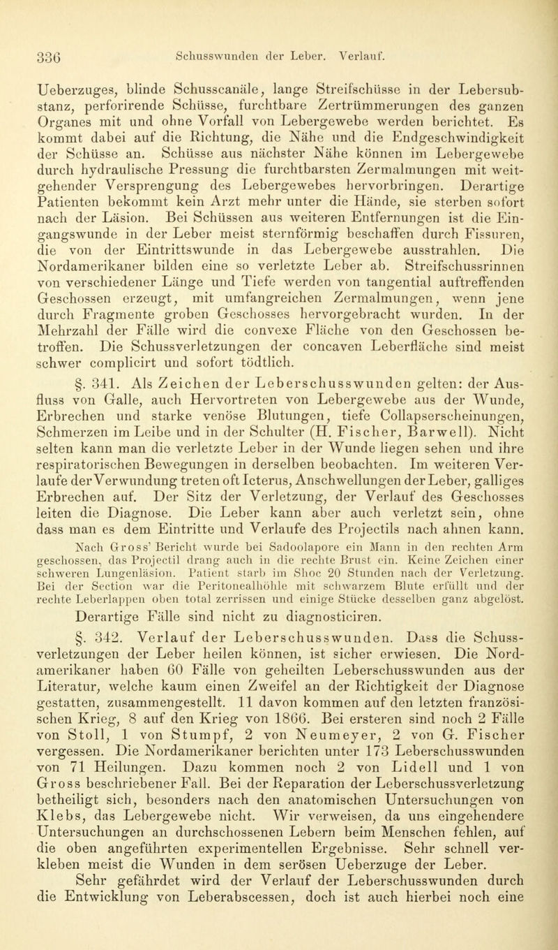 Ueberzuges, blinde Schusscanäle, lange Streifschüsse in der Lebersub- stanz, perforirende Schüsse, furchtbare Zertrümmerungen des ganzen Organes mit und ohne Vorfall von Lebergewebe werden berichtet. Es kommt dabei auf die Richtung, die Nähe und die Endgeschwindigkeit der Schüsse an. Schüsse aus nächster Nähe können im Lebergewebe durch hydraulische Pressung die furchtbarsten Zermalmungen mit weit- gehender Versprengung des Lebergewebes hervorbringen. Derartige Patienten bekommt kein Arzt mehr unter die Hände, sie sterben sofort nach der Läsion. Bei Schüssen aus weiteren Entfernungen ist die Ein- gangswunde in der Leber meist sternförmig beschaffen durch Fissuren, die von der Eintrittswunde in das Lebergewebe ausstrahlen. Die Nordamerikaner bilden eine so verletzte Leber ab. Streifschussrinnen von verschiedener Länge und Tiefe werden von tangential auftreffenden Geschossen erzeugt, mit umfangreichen Zermalmungen, wenn jene durch Fragmente groben Geschosses hervorgebracht wurden. In der Mehrzahl der Fälle wird die convexe Fläche von den Geschossen be- troffen. Die Schussverletzungen der concaven Leberfläche sind meist schwer complicirt und sofort tödtlich. §. 341. Als Zeichen der Leberschusswunden gelten: der Aus- fluss von Galle, auch Hervortreten von Lebergewebe aus der Wunde, Erbrechen und starke venöse Blutungen, tiefe Collapserscheinungen, Schmerzen im Leibe und in der Schulter (H. Fischer, Barwell). Nicht selten kann man die verletzte Leber in der Wunde liegen sehen und ihre respiratorischen Bewegungen in derselben beobachten. Im weiteren Ver- laufe der Verwundung treten oft Icterus, Anschwellungen der Leber, galliges Erbrechen auf. Der Sitz der Verletzung, der Verlauf des Geschosses leiten die Diagnose. Die Leber kann aber auch verletzt sein, ohne dass man es dem Eintritte und Verlaufe des Projectils nach ahnen kann. Nach Gross' Bericht wurde bei Sadoolapore ein Mann in den rechten Arm geschossen, das Projectil drang auch in die rechte Brust ein. Keine Zeichen einer schweren Lungenläsion. Patient starb im Shoc 20 Stunden nach der Verletzung. Bei der Section war die Peritonealhöhle mit schwarzem Blute erfüllt und der rechte Leberlappen oben total zerrissen und einige Stücke desselben ganz abgelöst. Derartige Fälle sind nicht zu diagnosticiren. §. 342. Verlauf der Leberschusswunden. Dass die Schuss- verletzungen der Leber heilen können, ist sicher erwiesen. Die Nord- amerikaner haben 60 Fälle von geheilten Leberschusswunden aus der Literatur, welche kaum einen Zweifel an der Richtigkeit der Diagnose gestatten, zusammengestellt. 11 davon kommen auf den letzten französi- schen Krieg, 8 auf den Krieg von 1866. Bei ersteren sind noch 2 Fälle von Stoll, 1 von Stumpf, 2 von Neumeyer, 2 von G. Fischer vergessen. Die Nordamerikaner berichten unter 173 Leberschuss wunden von 71 Heilungen. Dazu kommen noch 2 von Lidell und 1 von Gross beschriebener Fall. Bei der Reparation der Leberschussverletzung betheiligt sich, besonders nach den anatomischen Untersuchungen von Klebs, das Lebergewebe nicht. Wir verweisen, da uns eingehendere Untersuchungen an durchschossenen Lebern beim Menschen fehlen, auf die oben angeführten experimentellen Ergebnisse. Sehr schnell ver- kleben meist die Wunden in dem serösen Ueberzuge der Leber. Sehr gefährdet wird der Verlauf der Leberschusswunden durch die Entwicklung von Leberabscessen, doch ist auch hierbei noch eine