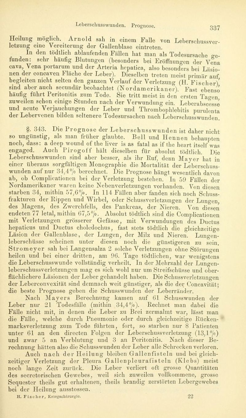Leberschusswunden. Prognose. 337 Heilung möglich. Arnold sah in einem Falle von Leberschussver- letzung eine Vereiterung der Gallenblase eintreten. In den tödtlich ablaufenden Fällen hat man als Todesursache ge- funden: sehr häufig Blutungen (besonders bei Eröffnungen der Vena cava, Vena portarum und der Arteria hepatica, also besonders bei Läsio- nen der concaven Fläche der Leber). Dieselben treten meist primär auf begleiten nicht selten den ganzen Verlauf der Verletzung (H. Fischer) sind aber auch secundär beobachtet (Nordamerikaner). Fast ebenso häufig führt Peritonitis zum Tode. Sie tritt meist in den ersten Tao-en zuweilen schon einige Stunden nach der Verwundung ein. Leberabscesse und acute Verjauchungen der Leber und Thrombophlebitis purulenta der Lebervenen bilden seltenere Todesursachen nach Leberschusswunden. §. 343. Die Prognose der Leberschusswunden ist daher nicht so ungünstig, als man früher glaubte. Bell und Hennen behaupten noch, dass: a deep wound of the liver is as fatal as if the heart itself was engaged. Auch Pirogoff hält dieselben für absolut tödtlich. Die Leberschusswunden sind aber besser, als ihr Ruf, denn Mayer hat in einer überaus sorgfältigen Monographie die Mortalität der Leberschuss- wunden auf nur 34,4°/o berechnet. Die Prognose hängt wesentlich davon ab, ob Complicationen bei der Verletzung bestehen. In 59 Fällen der Nordamerikaner waren keine Nebenverletzungen vorhanden. Von diesen starben 34, mithin 57,6°/o. In 114 Fällen aber fanden sich noch Schuss- frakturen der Rippen und Wirbel, oder Schussverletzungen der Lungen, des Magens, des Zwerchfells, des Pankreas, der Nieren. Von diesen endeten 77 letal, mithin 67,5°/o. Absolut tödtlich sind die Complicationen mit Verletzungen grösserer Gefässe, mit Verwundungen des Ductus hepaticus und Ductus choledochus, fast stets tödtlich die gleichzeitige Läsion der Gallenblase, der Lungen, der Milz und Nieren. Lungen- leberschüsse scheinen unter diesen noch die günstigeren zu sein. Stromeyer sah bei Langensalza 2 solche Verletzungen ohne Störungen heilen und bei einer dritten, am 96. Tage tödtlichen, war wenigstens die Leberschusswunde vollständig verheilt. In der Mehrzahl der Lungen- leberschussverletzungen mag es sich wohl nur um Streifschüsse und ober- flächlichere Läsionen der Leber gehandelt haben. Die Schussverletzungen der Leberconvexität sind demnach weit günstiger, als die der Concavität; die beste Prognose geben die Schusswunden der Leberränder. Nach Mayers Berechnung kamen auf 61 Schusswunden der Leber nur 21 Todesfälle (mithin 34,4°/o). Rechnet man dabei die Fälle nicht mit, in denen die Leber zu Brei zermalmt war, lässt man die Fälle, welche durch Pneumonie oder durch gleichzeitige Rücken- marksverletzung zum Tode führten, fort, so starben nur 8 Patienten unter 61 an den directen Folgen der Leberschussverletzung (13,1 °jo) und zwar 5 an Verblutung und 3 an Peritonitis. Nach dieser Be- rechnung hätten also die Schusswunden der Leber alle Schrecken verloren. Auch nach der Heilung bleiben Gallenfisteln und bei gleich- zeitiger Verletzung der Pleura Gallenpleurafisteln (Klebs) meist noch lange Zeit zurück. Die Leber verliert oft grosse Quantitäten des secretorischen Gewebes, weil sich zuweilen vollkommene, grosse Sequester theils gut erhaltenen, theils brandig zerstörten Lebergewebes bei der Heilung ausstossen. H. Fischer, Kriegschirurgie. 22