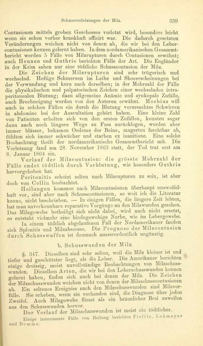 Oontusionen mittels groben Geschosses verletzt wird, besonders leicht wenn sie schon vorher krankhaft afficirt war. Die dadurch gesetzten Veränderungen weichen nicht von denen ab, die wir bei den Leber- contusionen kennen gelernt haben. In dem nordamerikanischen Gesammt- bericht werden 5 Fälle von Milzrupturen durch Contusionen erwähnt; auch Hennen und Guthrie berichten Fälle der Art. Die Engländer in der Krim sahen nur eine tödtliche Schusscontusion der Milz. Die Zeichen der Milzrupturen sind sehr trügerisch und wechselnd. Heftige Schmerzen im Leibe und Shocerscheinungen bei der Verwundung und kurz nach derselben; in der Mehrzahl der Fälle die physikalischen und palpatorischen Zeichen einer wechselnden intra- peritonealen Blutung; dazu allgemeine Anämie und synkopale Zufälle, auch Brechneigung werden von den Autoren erwähnt. Moebius will auch in solchen Fällen ein durch die Blutung verursachtes Schwirren in abdomine bei der Auscultation gehört haben. Eine kleine Zahl von Patienten erholten sich von den ersten Zufällen, konnten sogar dann auch noch längere Wege zu Fuss zurücklegen, wurden aber immer blässer, bekamen Oedeme der Beine, magerten furchtbar ab, fühlten sich immer schwächer und starben ex inanitione. Eine solche Beobachtung theilt der nordamerikanische Gesammtbericht mit. Die Verletzung fand am 28. November 1863 statt, der Tod trat erst am 8. Januar 1864 ein. Verlauf der Milzcontusion: die grösste Mehrzahl der Fälle endet tödtlich durch Verblutung, wie besonders Guthrie hervorgehoben hat. Peritonitis scheint selten nach Milzrupturen zu sein, ist aber doch von Coli in beobachtet. Heilungen kommen nach Milzcontusionen überhaupt unzweifel- haft vor, sind aber nach Schusscontusionen, so weit ich die Literatur kenne, nicht beschrieben. — In einigen Fällen, die längere Zeit lebten, hat man unverkennbare reparative Vorgänge an den Milzwunden gesehen. Das Milzgewebe betheiligt sich nicht dabei, wird auch nicht ersetzt, es entsteht vielmehr eine bindegewebige Narbe, wie im Lebergewebe. In einem tödtlich abgelaufenen Fall der Nordamerikaner fanden sich Splenitis und Milzabscesse. Die Prognose der Milzcontusion durch Schusswaffen ist demnach ausserordentlich ungünstig. b. Schusswunden der Milz. § 347 Dieselben sind sehr selten, weil die Milz kleiner ist und tiefer und geschützter liegt, als die Leber. Die Amerikaner berichten einige dreissig, meist unvollständige Beobachtungen von Milzschuss- wunden. Dieselben Arten, die wir bei den Leberschusswunden kennen gelernt haben, finden sich auch bei denen der Milz Die Zeichen der Milzschusswunden weichen nicht von denen der Milzschusscontusionen ab. Ein seltenes Ereigniss nach den Milzschusswunden sind Milzvor- fälle. Sie erheben, wenn sie vorhanden sind, die Diagnose über jeden Zweifel. Auch Milzgewebe fliesst als ein bräunlicher Brei zuweilen aus den Schusswunden hervor. m < Der Verlauf der Milzschusswunden ist meist ein todtlicher. Einige interessante Fälle von Heilung berichten Fielitz, Lohmeyer und Demrae.