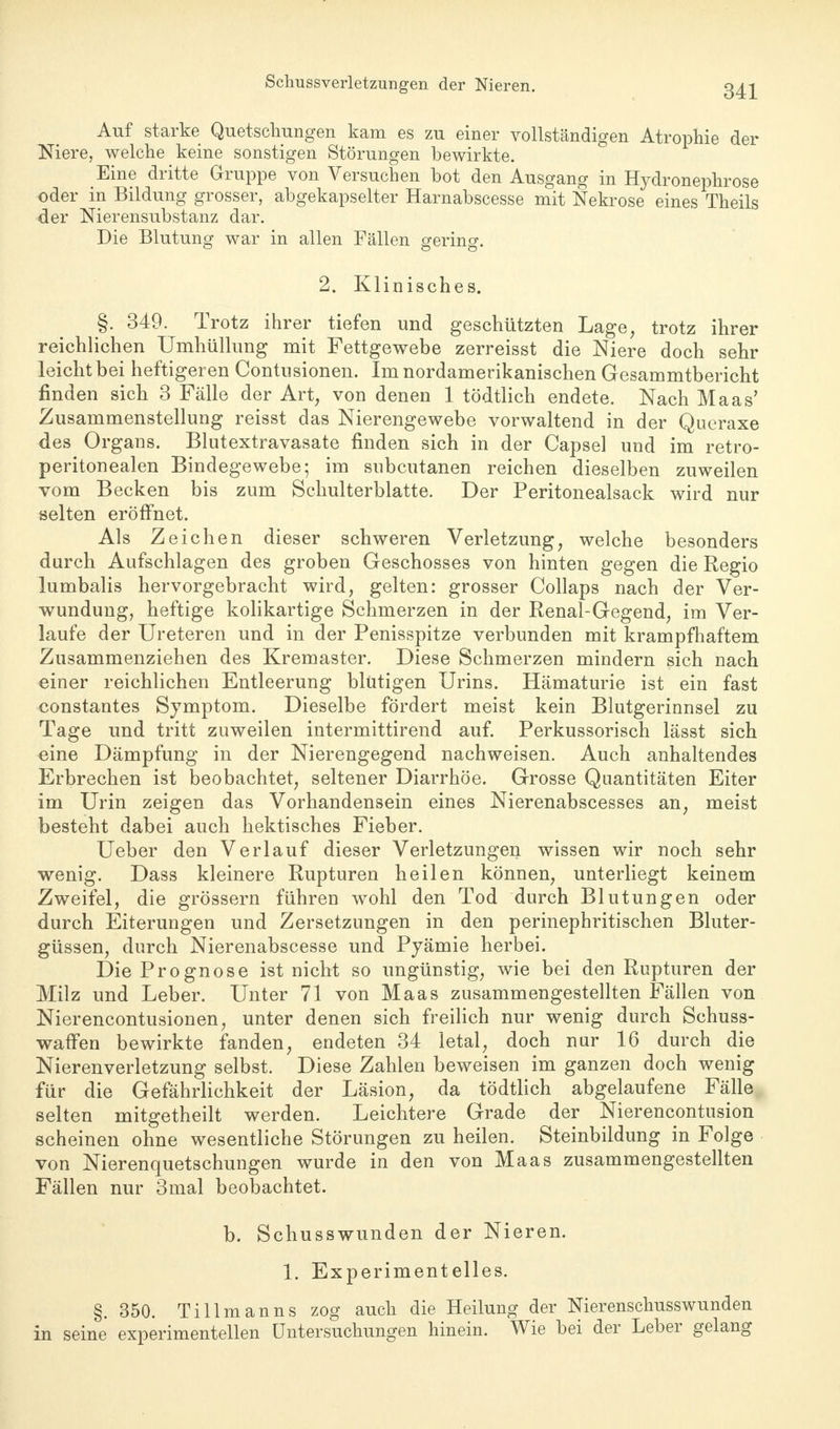 Auf starke Quetschungen kam es zu einer vollständigen Atrophie der Niere, welche keine sonstigen Störungen bewirkte. Eine dritte Gruppe von Versuchen bot den Ausgang in Hydronephrose oder in Bildung grosser, abgekapselter Harnabscesse mit Nekrose eines Theils der Nierensubstanz dar. Die Blutung war in allen Fällen gering. 2. Klinisches. §. 349. Trotz ihrer tiefen und geschützten Lage, trotz ihrer reichlichen Umhüllung mit Fettgewebe zerreisst die Niere doch sehr leicht bei heftigeren Contnsionen. Im nordamerikanischen Gesammtbericht finden sich 3 Fälle der Art, von denen 1 tödtlich endete. Nach Maas' Zusammenstellung reisst das Nierengewebe vorwaltend in der Queraxe des Organs. Blutextravasate finden sich in der Capsel und im retro- peritonealen Bindegewebe; im subcutanen reichen dieselben zuweilen vom Becken bis zum Schulterblatte. Der Peritonealsack wird nur selten eröffnet. Als Zeichen dieser schweren Verletzung, welche besonders durch Aufschlagen des groben Geschosses von hinten gegen die Regio lumbalis hervorgebracht wird, gelten: grosser Collaps nach der Ver- wundung, heftige kolikartige Schmerzen in der Renal-Gegend, im Ver- laufe der Ureteren und in der Penisspitze verbunden mit krampfhaftem Zusammenziehen des Kremaster. Diese Schmerzen mindern sich nach einer reichlichen Entleerung blutigen Urins. Hämaturie ist ein fast constantes Symptom. Dieselbe fördert meist kein Blutgerinnsel zu Tage und tritt zuweilen intermittirend auf. Perkussorisch lässt sich eine Dämpfung in der Nierengegend nachweisen. Auch anhaltendes Erbrechen ist beobachtet, seltener Diarrhöe. Grosse Quantitäten Eiter im Urin zeigen das Vorhandensein eines Nierenabscesses an, meist besteht dabei auch hektisches Fieber. Ueber den Verlauf dieser Verletzungen wissen wir noch sehr wenig. Dass kleinere Rupturen heilen können, unterliegt keinem Zweifel, die grössern führen wohl den Tod durch Blutungen oder durch Eiterungen und Zersetzungen in den perinephritischen Bluter- güssen, durch Nierenabscesse und Pyämie herbei. Die Prognose ist nicht so ungünstig, wie bei den Rupturen der Milz und Leber. Unter 71 von Maas zusammengestellten Fällen von Nierencontusionen, unter denen sich freilich nur wenig durch Schuss- waffen bewirkte fanden, endeten 34 letal, doch nur 16 durch die Nierenverletzung selbst. Diese Zahlen beweisen im ganzen doch wenig für die Gefährlichkeit der Läsion, da tödtlich abgelaufene Fälle selten mitgetheilt werden. Leichtere Grade der Nierencontusion scheinen ohne wesentliche Störungen zu heilen. Steinbildung in Folge von Nierenquetschungen wurde in den von Maas zusammengestellten Fällen nur 3mal beobachtet. b. Schusswunden der Nieren. 1. Experimentelles. §. 350. Tillmanns zog auch die Heilung der Nierenschusswunden in seine experimentellen Untersuchungen hinein. Wie bei der Leber gelang