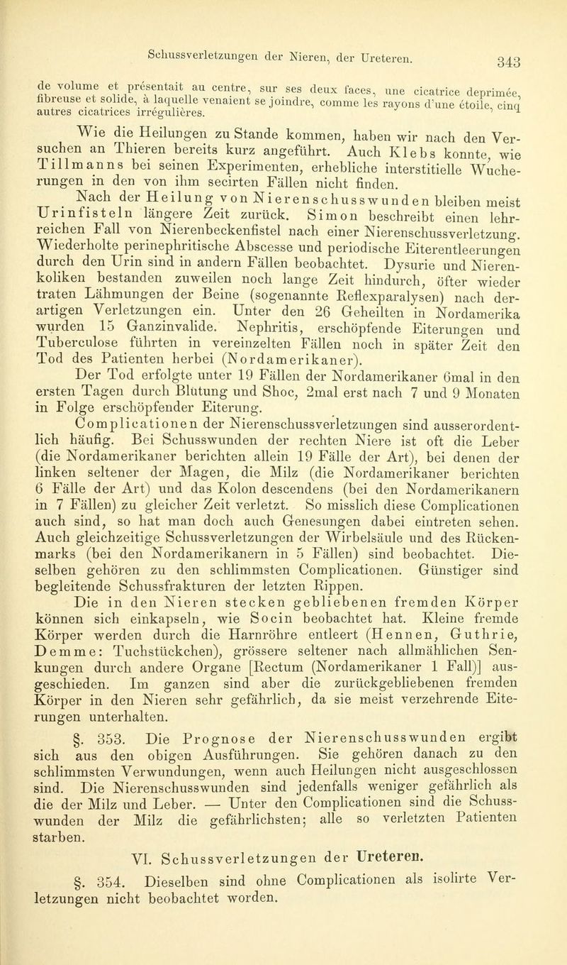 Sclmssverletzungen der Nieren, der Ureteren. de volume et presentait au centre, sur ses deux faces, une cicatrice deprimee fibreuse et solide, a laquelle venaient se joindre, comme les rayons d'une etoile cina autres cicatrices irregulieres. , ^ Wie die Heilungen zu Stande kommen, haben wir nach den Ver- suchen an Thieren bereits kurz angeführt. Auch Klebs konnte wie Tillmanns bei seinen Experimenten, erhebliche interstitielle Wuche- rungen in den von ihm secirten Fällen nicht finden. Nach der Heilung von Nierenschusswunden bleiben meist Urinfisteln längere Zeit zurück. Simon beschreibt einen lehr- reichen Fall von Nierenbeckenfistel nach einer Nierenschussverletzung. Wiederholte perinephritische Abscesse und periodische Eiterentleerungen durch den Urin sind in andern Fällen beobachtet. Dysurie und Nieren- koliken bestanden zuweilen noch lange Zeit hindurch, öfter wieder traten Lähmungen der Beine (sogenannte Reflexparalysen) nach der- artigen Verletzungen ein. Unter den 26 Geheilten in Nordamerika wurden 15 Ganzinvalide. Nephritis, erschöpfende Eiterungen und Tuberculose führten in vereinzelten Fällen noch in später Zeit den Tod des Patienten herbei (Nordamerikaner). Der Tod erfolgte unter 19 Fällen der Nordamerikaner 6mal in den ersten Tagen durch Blutung und Shoc, 2mal erst nach 7 und 9 Monaten in Folge erschöpfender Eiterung. Complicationen der NierenschussVerletzungen sind ausserordent- lich häufig. Bei Schusswunden der rechten Niere ist oft die Leber (die Nordamerikaner berichten allein 19 Fälle der Art), bei denen der linken seltener der Magen, die Milz (die Nordamerikaner berichten 6 Fälle der Art) und das Kolon descendens (bei den Nordamerikanern in 7 Fällen) zu gleicher Zeit verletzt. So misslich diese Complicationen auch sind, so hat man doch auch Genesungen dabei eintreten sehen. Auch gleichzeitige Schussverletzungen der Wirbelsäule und des Rücken- marks (bei den Nordamerikanern in 5 Fällen) sind beobachtet. Die- selben gehören zu den schlimmsten Complicationen. Günstiger sind begleitende Schussfrakturen der letzten Rippen. Die in den Nieren stecken gebliebenen fremden Körper können sich einkapseln, wie So ein beobachtet hat. Kleine fremde Körper werden durch die Harnröhre entleert (Hennen, Guthrie, D e m m e: Tuchstückchen), grössere seltener nach allmählichen Sen- kungen durch andere Organe [Rectum (Nordamerikaner 1 Fall)] aus- geschieden. Im ganzen sind aber die zurückgebliebenen fremden Körper in den Nieren sehr gefährlich, da sie meist verzehrende Eite- rungen unterhalten. §. 353. Die Prognose der Nierenschusswunden ergibt sich aus den obigen Ausführungen. Sie gehören danach zu den schlimmsten Verwundungen, wenn auch Heilungen nicht ausgeschlossen sind. Die Nierenschusswunden sind jedenfalls weniger gefährlich als die der Milz und Leber. — Unter den Complicationen sind die Schuss- wunden der Milz die gefährlichsten; alle so verletzten Patienten starben. VI. Schussverletzungen der Ureteren. §. 354. Dieselben sind ohne Complicationen als isolirte Ver- letzungen nicht beobachtet worden.