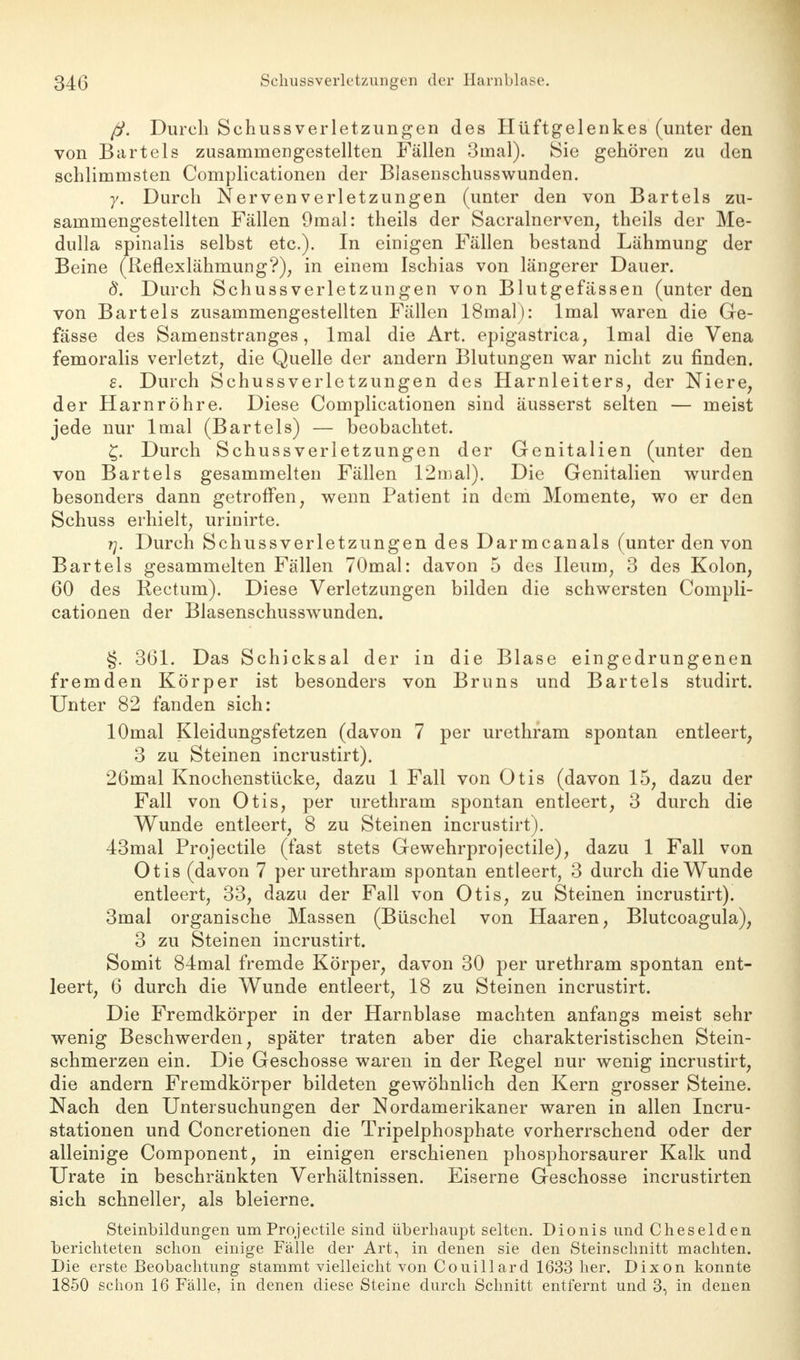 ß. Durch Schussverletzungen des Hüftgelenkes (unter den von Bartels zusammengestellten Fällen Sinai). Sie gehören zu den schlimmsten Complicationen der Blasenschusswunden. y. Durch Nerven Verletzungen (unter den von Bartels zu- sammengestellten Fällen 9mal: theils der Sacralnerven, theils der Me- dulla spinalis selbst etc.). In einigen Fällen bestand Lähmung der Beine (Reflexlähmung?), in einem Ischias von längerer Dauer. d. Durch Schussverletzungen von Blutgefässen (unter den von Bartels zusammengestellten Fällen 18mal): lmal waren die Ge- fässe des Samenstranges, lmal die Art. epigastrica, lmal die Vena femoralis verletzt, die Quelle der andern Blutungen war nicht zu finden. s. Durch Schussverletzungen des Harnleiters, der Niere, der Harnröhre. Diese Complicationen sind äusserst selten — meist jede nur lmal (Bartels) — beobachtet. £. Durch Schussverletzungen der Genitalien (unter den von Bartels gesammelten Fällen 12mal). Die Genitalien wurden besonders dann getroffen, wenn Patient in dem Momente, wo er den Schuss erhielt, urinirte. rj. Durch Schussverletzungen des Darmcanals (unter den von Bartels gesammelten Fällen 70mal: davon 5 des Ileuin, 3 des Kolon, 60 des Rectum). Diese Verletzungen bilden die schwersten Compli- cationen der Blasenschusswunden. §. 361. Das Schicksal der in die Blase eingedrungenen fremden Körper ist besonders von Bruns und Bartels studirt. Unter 82 fanden sich: lOmal Kleidungsfetzen (davon 7 per urethram spontan entleert, 3 zu Steinen incrustirt). 26mal Knochenstücke, dazu 1 Fall von Otis (davon 15, dazu der Fall von Otis, per urethram spontan entleert, 3 durch die Wunde entleert, 8 zu Steinen incrustirt). 43mal Projectile (fast stets Gewehrprojectile), dazu 1 Fall von Otis (davon 7 per urethram spontan entleert, 3 durch die Wunde entleert, 33, dazu der Fall von Otis, zu Steinen incrustirt). 3mal organische Massen (Büschel von Haaren, Blutcoagula), 3 zu Steinen incrustirt. Somit 84mal fremde Körper, davon 30 per urethram spontan ent- leert, 6 durch die Wunde entleert, 18 zu Steinen incrustirt. Die Fremdkörper in der Harnblase machten anfangs meist sehr wenig Beschwerden, später traten aber die charakteristischen Stein- schmerzen ein. Die Geschosse waren in der Regel nur wenig incrustirt, die andern Fremdkörper bildeten gewöhnlich den Kern grosser Steine. Nach den Untersuchungen der Nordamerikaner waren in allen Incru- stationen und Concretionen die Tripelphosphate vorherrschend oder der alleinige Component, in einigen erschienen phosphorsaurer Kalk und Urate in beschränkten Verhältnissen. Eiserne Geschosse incrustirten sich schneller, als bleierne. Steinbildungen um Projectile sind überhaupt selten. Dionis und Cheselden berichteten schon einige Fälle der Art, in denen sie den Steinschnitt machten. Die erste Beobachtung stammt vielleicht von Couillard 1633 her. Dixon konnte 1850 schon 16 Fälle, in denen diese Steine durch Schnitt entfernt und 3, in denen
