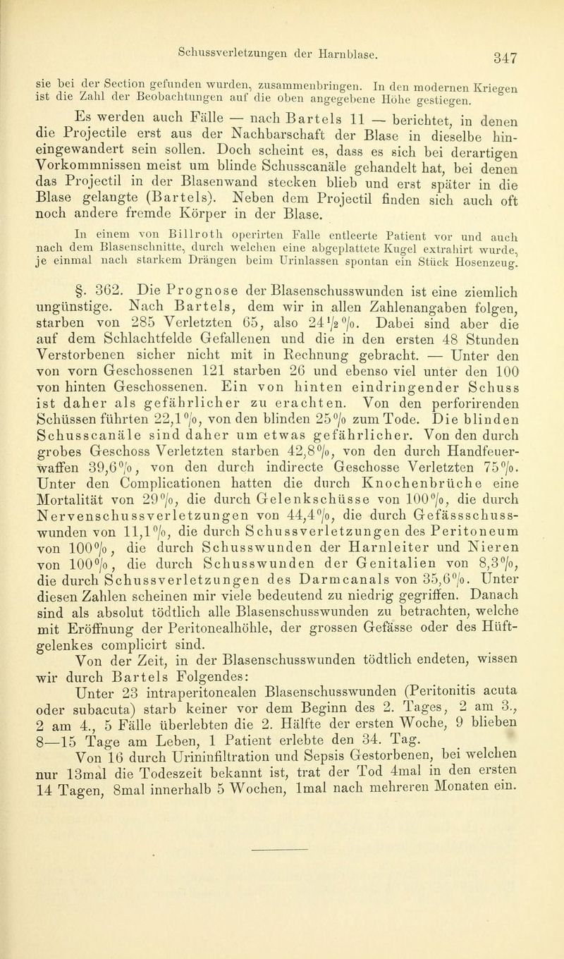 sie bei der Section gefunden wurden, zusammenbringen. In den modernen Kriegen ist die Zahl der Beobachtungen auf die oben angegebene Höhe gestiegen. Es werden auch Fälle — nach Bartels 11 — berichtet, in denen die Projectile erst aus der Nachbarschaft der Blase in dieselbe hin- eingewandert sein sollen. Doch scheint es, dass es sich bei derartigen Vorkommnissen meist um blinde Schusscanäle gehandelt hat, bei denen das Projectil in der Blasenwand stecken blieb und erst später in die Blase gelangte (Bartels). Neben dem Projectil finden sich auch oft noch andere fremde Körper in der Blase. In einem von Billroth operirten Falle entleerte Patient vor und auch nach dem Blasenschnitte, durch welchen eine abgeplattete Kugel extrahirt wurde, je einmal nach starkem Drängen beim Urinlassen spontan ein Stück Hosenzeug! §. 362. Die Prognose der Blasenschusswunden ist eine ziemlich ungünstige. Nach Bartels, dem wir in allen Zahlenangaben folgen, starben von 285 Verletzten 65, also 241/2°/o. Dabei sind aber die auf dem Schlachtfelde Gefallenen und die in den ersten 48 Stunden Verstorbenen sicher nicht mit in Rechnung gebracht. — Unter den von vorn Geschossenen 121 starben 26 und ebenso viel unter den 100 von hinten Geschossenen. Ein von hinten eindringender Schuss ist daher als gefährlicher zu erachten. Von den perforirenden Schüssen führten 22,l°/o, von den blinden 25°/o zum Tode. Die blinden Schusscanäle sind daher um etwas gefährlicher. Von den durch grobes Geschoss Verletzten starben 42,8°/o, von den durch Handfeuer- waffen 39,6°/o, von den durch indirecte Geschosse Verletzten 75°/o. Unter den Complicationen hatten die durch Knochenbrüche eine Mortalität von 29°/o, die durch Gelenkschüsse von 100°/o, die durch Nervenschussverletzungen von 44,4°/o, die durch Gefässschuss- wunden von ll,l°/o, die durch Schussverletzungen des Peritoneum von 100°/o, die durch Schusswunden der Harnleiter und Nieren von 100°/o, die durch Schusswunden der Genitalien von 8,3°/o, die durch Schussverletzungen des Darmcanals von 35,6°/o. Unter diesen Zahlen scheinen mir viele bedeutend zu niedrig gegriffen. Danach sind als absolut tödtlich alle Blasenschusswunden zu betrachten, welche mit Eröffnung der Peritonealhöhle, der grossen Gefässe oder des Hüft- gelenkes complicirt sind. Von der Zeit, in der Blasenschusswunden tödtlich endeten, wissen wir durch Bartels Folgendes: Unter 23 intraperitonealen Blasenschusswunden (Peritonitis acuta oder subacuta) starb keiner vor dem Beginn des 2. Tages, 2 am 3., 2 am 4., 5 Fälle überlebten die 2. Hälfte der ersten Woche, 9 blieben 8—15 Tage am Leben, 1 Patient erlebte den 34. Tag. Von 16 durch Urininfiltration und Sepsis Gestorbenen, bei welchen nur 13mal die Todeszeit bekannt ist, trat der Tod 4mal in den ersten 14 Tagen, 8mal innerhalb 5 Wochen, lmal nach mehreren Monaten ein.