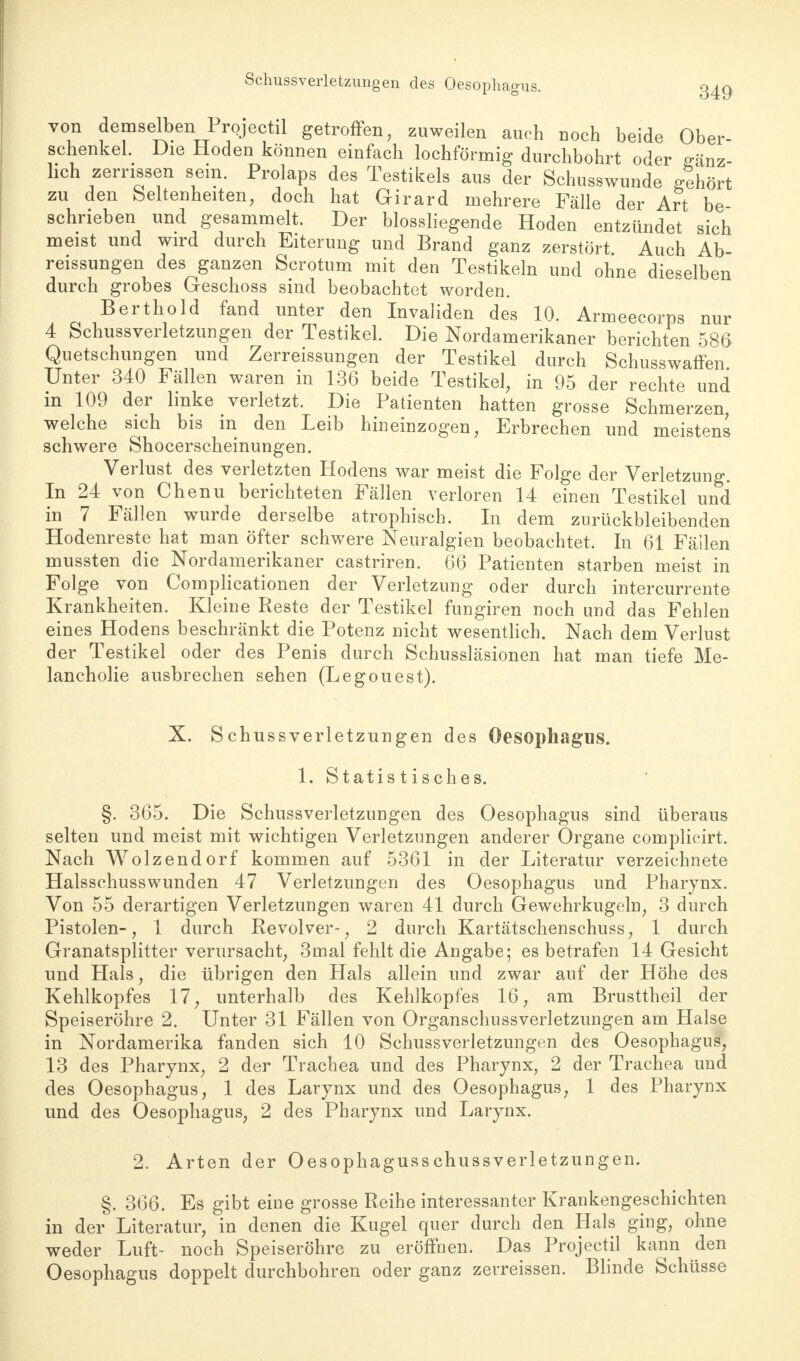 von demselben Projectil getroffen, zuweilen auch noch beide Ober- schenkel. Die Hoden können einfach lochförmig durchbohrt oder gänz- lich zerrissen sein. Prolaps des Testikels aus der Schusswunde gehört zu den Seltenheiten, doch hat Girard mehrere Fälle der Art be schrieben und gesammelt. Der blossliegende Hoden entzündet sich meist und wird durch Eiterung und Brand ganz zerstört Auch Ab reissungen des ganzen Scrotum mit den Testikeln und ohne dieselben durch grobes Geschoss sind beobachtet worden. Berthold fand unter den Invaliden des 10. Armeecorps nur 4 Schussverletzungen der Testikel. Die Nordamerikaner berichten 586 Quetschungen und Zerreissungen der Testikel durch Schusswaffen Unter 340 Fällen waren in 136 beide Testikel, in 95 der rechte und in 109 der linke verletzt. Die Patienten hatten grosse Schmerzen, welche sich bis in den Leib hineinzogen, Erbrechen und meistens schwere Shocerscheinungen. Verlust des verletzten Hodens war meist die Folge der Verletzung. In 24 von Chenu berichteten Fällen verloren 14 einen Testikel und in 7 Fällen wurde derselbe atrophisch. In dem zurückbleibenden Hodenreste hat man öfter schwere Neuralgien beobachtet. In 61 Fällen mussten die Nordamerikaner castriren. 66 Patienten starben meist in Folge von Complicationen der Verletzung oder durch intercurrente Krankheiten. Kleine Reste der Testikel fungiren noch und das Fehlen eines Hodens beschränkt die Potenz nicht wesentlich. Nach dem Verlust der Testikel oder des Penis durch Schussläsionen hat man tiefe Me- lancholie ausbrechen sehen (Legouest). X. Schussverletzungen des Oesophagus. 1. Statis tisches. §. 365. Die Schussverletzungen des Oesophagus sind überaus selten und meist mit wichtigen Verletzungen anderer Organe complicirt. Nach Wolzendorf kommen auf 5361 in der Literatur verzeichnete Halsschusswunden 47 Verletzungen des Oesophagus und Pharynx. Von 55 derartigen Verletzungen waren 41 durch Gewehrkugeln, 3 durch Pistolen-, 1 durch Revolver-, 2 durch Kartätschenschuss, 1 durch Granatsplitter verursacht, 3mal fehlt die Angabe; es betrafen 14 Gesicht und Hals, die übrigen den Hals allein und zwar auf der Höhe des Kehlkopfes 17, unterhalb des Kehlkopfes 16, am Brusttheil der Speiseröhre 2. Unter 31 Fällen von Organschussverletzungen am Halse in Nordamerika fanden sich 10 Schussverletzungen des Oesophagus, 13 des Pharynx, 2 der Trachea und des Pharynx, 2 der Trachea und des Oesophagus, 1 des Larynx und des Oesophagus, 1 des Pharynx und des Oesophagus, 2 des Pharynx und Larynx. 2. Arten der Oesophagusschussverletzungen. §. 366. Es gibt eine grosse Reihe interessanter Krankengeschichten in der Literatur, in denen die Kugel quer durch den Hals ging, ohne weder Luft- noch Speiseröhre zu eröffnen. Das Projectil kann den Oesophagus doppelt durchbohren oder ganz zerreissen. Blinde Schüsse