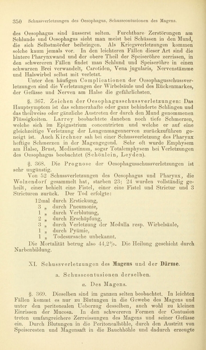 des Oesophagus sind äusserst selten. Furchtbare Zerstörungen am Schlünde und Oesophagus sieht man meist bei Schüssen in den Mund, die sich Selbstmörder beibringen. Als Kriegsverletzungen kommen solche kaum jemals vor. In den leichteren Fällen dieser Art sind die hintere Pharynxwand und der obere Theil der Speiseröhre zerrissen, in den schwereren Fällen findet man Schlund und Speiseröhre in einen schwarzen Brei verwandelt, Carotiden, Vena jugularis, Nervenstämme und Halswirbel selbst mit verletzt. Unter den häufigen Compl icationen der Oesophagusschussver- letzungen sind die Verletzungen der Wirbelsäule und des Rückenmarkes, der Grefässe und Nerven am Halse die gefährlichsten. §. 367. Zeichen der Oesophagusschussverletzungen: Das Hauptsymptom ist das schmerzhafte oder ganz behinderte Schlingen und das theilweise oder gänzliche Austreten der durch den Mund genommenen Flüssigkeiten. Larrey beobachtete daneben noch tiefe Schmerzen, welche sich im Epigastrium concentrirten und welche er auf eine gleichzeitige Verletzung der Lungenmagennerven zurückzuführen ge- neigt ist. Auch Kirchner sah bei einer Schussverletzung des Pharynx heftige Schmerzen in der Magengegend. Sehr oft wurde Emphysem am Halse, Brust, Mediastinum, sogar Totalemphysem bei Verletzungen des Oesophagus beobachtet (Schönlein, Leyden). §. 368. Die Prognose der Oesophagusschussverletzungen ist sehr ungünstig. Von 52 Schussverletzungen des Oesophagus und Pharynx, die Wolzendorf gesammelt hat, starben 23; 24 wurden vollständig ge- heilt, einer behielt eine Fistel, einer eine Fistel und Strictur und 3 Stricturen zurück. Der Tod erfolgte: 12 mal durch Erstickung, 3 „ durch Pneumonie, 1 v durch Verblutung, 2 „ durch Erschöpfung, 3 „ durch Verletzung der Medulla resp. Wirbelsäule, 1 „ durch Pyämie, 1 „ Todesursache unbekannt. Die Mortalität betrug also 44;2°/o. Die Heilung geschieht durch Narbenbildung. XL Schussverletzungen des Magens und der Därme. a. Schusscontusionen derselben. a. Des Magens. §. 369. Dieselben sind im ganzen selten beobachtet. In leichten Fällen kommt es nur zu Blutungen in die Gewebe des Magens und unter den peritonealen Ueberzug desselben, auch wohl zu kleinen Einrissen der Mucosa. In den schwereren Formen der Contusion treten umfangreichere Zerreissungen des Magens und seiner Gefässe ein. Durch Blutungen in die Peritonealhöhle, durch den Austritt von Speiseresten und Magensaft in die Bauchhöhle und dadurch erzeugte