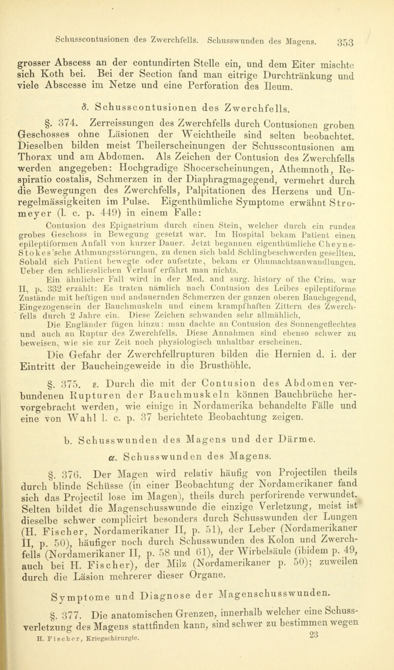 Schusscontusionen des Zwerchfells. Schusswunden des Magens. grosser Abscess an der contundirten Stelle ein, und dem Eiter mischte sich Koth bei. Bei der Section fand man eitrige Durchtränkung und viele Abscesse im Netze und eine Perforation des Ileum. 8. Schusscontusionen des Zwerchfells. §. 374. Zerreissungen des Zwerchfells durch Contusionen groben Geschosses ohne Läsionen der Weichtheile sind selten beobachtet. Dieselben bilden meist Theilerscheinungen der Schusscontusionen am Thorax und am Abdomen. Als Zeichen der Contusion des Zwerchfells werden angegeben: Hochgradige Shocerscheinungen, Athemnoth, Re- spiratio costalis, Schmerzen in der Diaphragmagegend, vermehrt durch die Bewegungen des Zwerchfells, Palpitationen des Herzens und Un- regelmässigkeiten im Pulse. Eigenthümliche Symptome erwähnt Stro- meyer (1. c. p. 449) in einem Falle: Contusion des Epigastrium durch einen Stein, welcher durch ein rundes grobes Geschoss in Bewegung gesetzt war. Im Hospital bekam Patient einen epileptiformen Anfall von kurzer Dauer. Jetzt begannen eigenthümliche Cheyne- Stokes'sche Athmungsstörungen, zu denen sich bald Schlingbeschwerden gesellten. Sobald sich Patient bewegte oder aufsetzte, bekam er Ohnmachtsanwandlungen. Ueber den schliesslichen Verlauf erfährt man nichts. Ein ähnlicher Fall wird in der Med. and surg. history of the Crim. war II, p. 332 erzählt: Es traten nämlich nach Contusion des Leibes epileptiforme Zustände mit heftigen und andauernden Schmerzen der ganzen oberen Bauchgegend, Eingezogensein der Bauchmuskeln und einem krampfhaften Zittern des Zwerch- fells durch 2 Jahre ein. Diese Zeichen schwanden sehr allmählich. Die Engländer fügen hinzu: man dachte an Contusion des Sonnengeflechtes und auch an Ruptur des Zwerchfells. Diese Annahmen sind ebenso schwer zu beweisen, wie sie zur Zeit noch physiologisch unhaltbar erscheinen. Die Gefahr der Zwerchfellrupturen bilden die Hernien d. i. der Eintritt der Baucheingeweide in die Brusthöhle. §. 375. s. Durch die mit der Contusion des Abdomen ver- bundenen Rupturen der Bauchmuskeln können Bauchbrüche her- vorgebracht werden, wie einige in Nordamerika behandelte Fälle und eine von Wahl 1. c. p. 37 berichtete Beobachtung zeigen. b. Schusswunden des Magens und der Därme. a. Schusswunden des Magens. §. 376. Der Magen wird relativ häufig von Projectilen theils durch blinde Schüsse (in einer Beobachtung der Nordamerikaner fand sich das Projectil lose im Magen), theils durch perforirende verwundet. Selten bildet die Magenschusswunde die einzige Verletzung, meist ist dieselbe schwer complicirt besonders durch Schusswunden der Lungen (H. Fischer, Nordamerikaner II, p. 51), der Leber (Nordamerikaner II p 50), häufiger noch durch Schusswunden des Kolon und Zwerch- fells (Nordamerikaner II, p. 58 und 61), der Wirbelsäule (ibidem p. 49, auch bei H. Fischer); der Milz (Nordamerikaner p. 50); zuweilen durch die Läsion mehrerer dieser Organe. Symptome und Diagnose der Magenschusswunden. § 377. Die anatomischen Grenzen, innerhalb welcher eine Schuss- verletzung des Magens stattfinden kann, sind schwer zu bestimmen wegen H. Fischer, Kriegschirurgie. 23