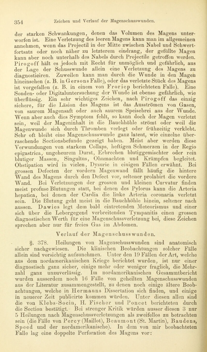 der starken Schwankungen, denen das Volumen des Magens unter- worfen ist. Eine Verletzung des leeren Magens kann man im allgemeinen annehmen, wenn das Projectil in der Mitte zwischen Nabel und Schwert- fortsatz oder noch näher zu letzterem eindrang, der gefüllte Magen kann aber noch unterhalb des Nabels durch Projectile getroffen werden. Pirogoff hält es jedoch mit Recht für unmöglich und gefährlich, aus der Lage der Schusswunde allein eine Verletzung des Magens zu diagnosticiren. Zuweilen kann man durch die Wunde in den Magen hineinsehen (z. B. in Gersons Falle), oder das verletzte Stück des Magens ist vorgefallen (z. B. in einem von Froriep berichteten Falle). Eine Sonden- oder Digitaluntersuchung der Wunde ist ebenso gefährlich, wie überflüssig. Ein sehr wichtiges Zeichen, nach Pirogoff das einzig sichere, für die Läsion des Magens ist das Ausströmen von Gasen, von saurem Magensaft oder auch saurem Speisebrei aus der Wunde. Wenn aber auch dies Symptom fehlt, so kann doch der Magen verletzt sein, weil der Mageninhalt in die Bauchhöhle strömt oder weil die Magenwunde sich durch Thromben verlegt oder frühzeitig verklebt. Sehr oft bleibt eine Magenschusswunde ganz latent, wie einzelne über- raschende Sectionsbefunde gezeigt haben. Meist aber werden diese Verwundungen von starkem Collaps, heftigen Schmerzen in der Regio epigastrica, ungeheurem Durst, Erbrechen blutiggemischter oder rein blutiger Massen, Singultus, Ohnmächten und Krämpfen begleitet. Obstipation wird in vielen, Dysurie in einigen Fällen erwähnt. Bei grossen Defecten der vordem Magenwand fällt häufig die hintere Wand des Magens durch den Defect vor, seltener prolabirt die vordere Wand. Bei Verletzungen der grossen und kleinen Curvatur finden meist profuse Blutungen statt, bei denen des Pylorus kann die Arteria hepatica, bei denen der Cardia die linke Arteria coronaria verletzt sein. Die Blutung geht meist in die Bauchhöhle hinein, seltener nach aussen. Dawies legt dem bald eintretenden Meteorismus und einer sich über die Lebergegend verbreitenden Tympanitis einen grossen diagnostischen Werth für eine Magenschussverletzung bei, diese Zeichen sprechen aber nur für freies Gas im Abdomen. Verlauf der Magenschusswunden. §. 378. Heilungen von Magenschusswunden sind anatomisch sicher nachgewiesen. Die klinischen Beobachtungen solcher Fälle allein sind vorsichtig aufzunehmen. Unter den 19 Fällen der Art, welche aus dem nordamerikanischen Kriege berichtet wurden, ist nur einer diagnostisch ganz sicher, einige mehr oder weniger fraglich, die Mehr- zahl ganz unzuverlässig. Im nordamerikanischen Gesammtbericht wurden ausserdem noch 16 Fälle von geheilten Magenschuss wunden aus der Literatur zusammengestellt, zu denen noch einige ältere Beob- achtungen, welche in Hermanns Dissertation sich finden, und einige in neuerer Zeit publicirte kommen würden. Unter diesen allen sind die von Klebs-Socin, H. Fischer und Poncet berichteten durch die Section bestätigt. Bei strenger Kritik würden ausser diesen 3 nur 5 Heilungen nach Magenschussverletzungen als zweifellos zu betrachten sein (die Fälle von Percy (Maillot), Beaumont (St. Martin), Baudens, Speed und der nordamerikanische). In dem von mir beobachteten Falle lag eine doppelte Perforation des Magens vor: