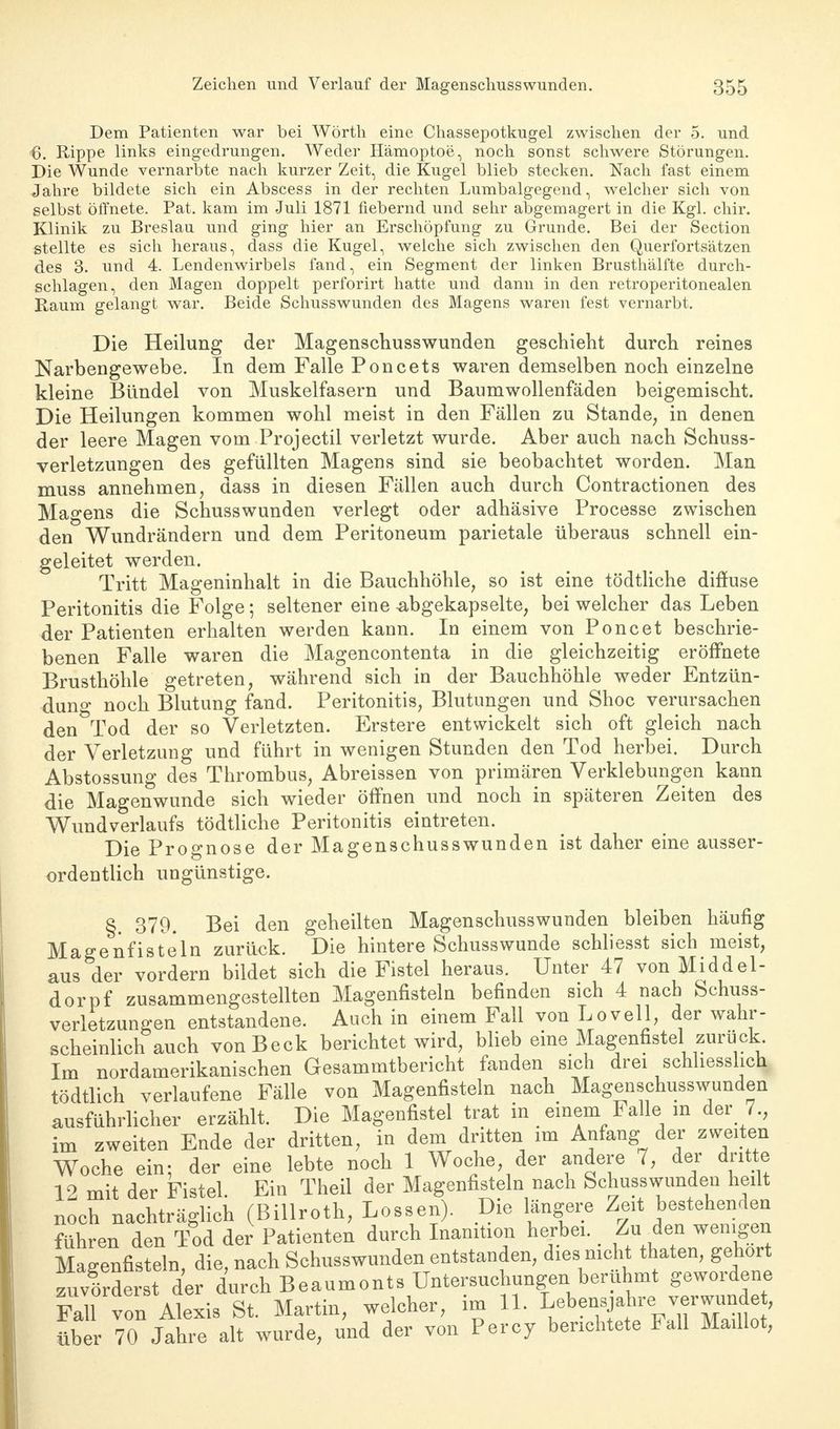 Dem Patienten war bei Wörth eine Chassepotkugel zwischen der 5. und 6. Rippe links eingedrungen. Weder Hämoptoe, noch sonst schwere Störungen. Die Wunde vernarbte nach kurzer Zeit, die Kugel blieb stecken. Nach fast einem Jahre bildete sich ein Abscess in der rechten Lumbaigegend, welcher sich von selbst öffnete. Pat. kam im Juli 1871 fiebernd und sehr abgemagert in die Kgl. chir. Klinik zu Breslau und ging hier an Erschöpfung zu Grunde. Bei der Section stellte es sich heraus, dass die Kugel, welche sich zwischen den Querfortsätzen des 3. und 4. Lendenwirbels fand, ein Segment der linken Brusthälfte durch- schlagen, den Magen doppelt perforirt hatte und dann in den retroperitonealen Raum gelangt war. Beide Schusswunden des Magens waren fest vernarbt. Die Heilung der Magenschusswunden geschieht durch reines Narbengewebe. In dem Falle Poncets waren demselben noch einzelne kleine Bündel von Muskelfasern und Baumwollenfäden beigemischt. Die Heilungen kommen wohl meist in den Fällen zu Stande, in denen der leere Magen vom Projectil verletzt wurde. Aber auch nach Schuss- verletzungen des gefüllten Magens sind sie beobachtet worden. Man muss annehmen, dass in diesen Fällen auch durch Contractionen des Magens die Schusswunden verlegt oder adhäsive Processe zwischen den Wundrändern und dem Peritoneum parietale überaus schnell ein- geleitet werden. Tritt Mageninhalt in die Bauchhöhle, so ist eine tödtliche diffuse Peritonitis die Folge; seltener eine abgekapselte, bei welcher das Leben der Patienten erhalten werden kann. In einem von Poncet beschrie- benen Falle waren die Magencontenta in die gleichzeitig eröffnete Brusthöhle getreten, während sich in der Bauchhöhle weder Entzün- dung noch Blutung fand. Peritonitis, Blutungen und Shoc verursachen den Tod der so Verletzten. Erstere entwickelt sich oft gleich nach der Verletzung und führt in wenigen Stunden den Tod herbei. Durch Abstossung des Thrombus, Abreissen von primären Verklebungen kann die Magenwunde sich wieder öffnen und noch in späteren Zeiten des Wundverlaufs tödtliche Peritonitis eintreten. Die Prognose der Magenschusswunden ist daher eine ausser- ordentlich ungünstige. §. 379. Bei den geheilten Magenschusswunden bleiben häufig Magenfisteln zurück. Die hintere Schusswunde schliesst sich meist, aus der vordem bildet sich die Fistel heraus. Unter 47 von Middel- dorf zusammengestellten Magenfisteln befinden sich 4 nach Schuss- verletzungen entstandene. Auch in einem Fall von Lovell, der wahr- scheinlich auch von Beck berichtet wird, blieb eine Magenfistel zurück Im nordamerikanischen Gesammtbericht fanden sich drei schliesslich tödtlich verlaufene Fälle von Magenfisteln nach Magenschusswunden ausführlicher erzählt. Die Magenfistel trat in einem Falle m der 7., im zweiten Ende der dritten, in dem dritten im Anfang der zweiten Woche ein; der eine lebte noch 1 Woche der andere 7, der dritte 19 mit der Fistel Ein Theil der Magenfisteln nach Schusswunden heilt noch nachträglich (Billroth, Lossen). Die längere Zeit bestehenden führen den Tod der Patienten durch Inanition herbei. Zu den wenigen Magenfisteln, die, nach Schusswunden entstanden, dies nicht thaten, gehört zuvfrderst der durch Beaumonts Untersuchungen berühmt gewordene Fall von Alexis St. Martin, welcher, im IL LebensjaJ^odJ über 70 Jahre alt wurde, und der von Percy berichtete Fall Madlot,