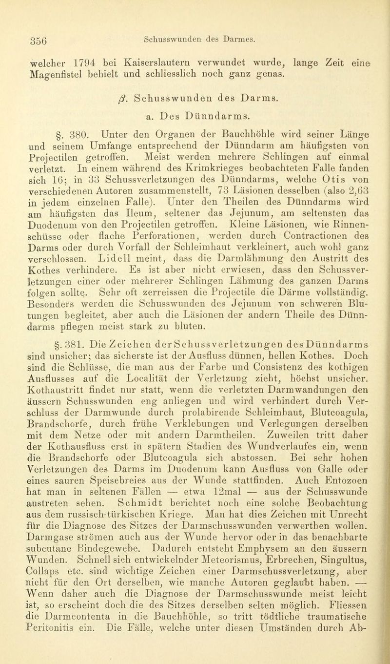 welcher 1794 bei Kaiserslautern verwundet wurde, lange Zeit eine Magenfistel behielt und schliesslich noch ganz genas. ß. Schusswunden des Darms. a. Des Dünndarms. §. 380. Unter den Organen der Bauchhöhle wird seiner Länge und seinem Umfange entsprechend der Dünndarm am häufigsten von Projectilen getroffen. Meist werden mehrere Schlingen auf einmal verletzt. In einem während des Krimkrieges beobachteten Falle fanden sich 16; in 33 Schussverletzungen des Dünndarms, welche Otis von verschiedenen Autoren zusammenstellt, 73 Läsionen desselben (also 2,63 in jedem einzelnen Falle). Unter den Theilen des Dünndarms wird am häufigsten das Ileum, seltener das Jejunum, am seltensten das Duodenum von den Projectilen getroffen. Kleine Läsionen, wie Rinnen- schüsse oder flache Perforationen, werden durch Contractionen des Darms oder durch Vorfall der Schleimhaut verkleinert, auch wohl ganz verschlossen. Lidell meint, dass die Darmlähmung den Austritt des Kothes verhindere. Es ist aber nicht erwiesen, dass den Schussver- letzungen einer oder mehrerer Schlingen Lähmung des ganzen Darms folgen sollte. Sehr oft zerreissen die Projectile die Därme vollständig. Besonders werden die Schusswunden des Jejunum von schweren Blu- tungen begleitet, aber auch die Läsionen der andern Theile des Dünn- darms pflegen meist stark zu bluten. §.381. DieZeichen derSchussVerletzungen desDünndarms sind unsicher; das sicherste ist der Ausfluss dünnen, hellen Kothes. Doch sind die Schlüsse, die man aus der Farbe und Consistenz des kothigen Ausflusses auf die Localität der Verletzung zieht, höchst unsicher. Kothaustritt findet nur statt, wenn die verletzten Darmwandungen den äussern Schusswunden eng anliegen und wird verhindert durch Ver- schluss der Darmwunde durch prolabirende Schleimhaut, Blutcoagula, Brandschorfe, durch frühe Verklebungen nnd Verlegungen derselben mit dem Netze oder mit andern Darmtheilen. Zuweilen tritt daher der Kothausfluss erst in spätem Stadien des Wundverlaufes ein, wenn die Brandschorfe oder Blutcoagula sich abstossen. Bei sehr hohen Verletzungen des Darms im Duodenum kann Ausfluss von Galle oder eines sauren Speisebreies aus der Wunde stattfinden. Auch Entozoen hat man in seltenen Fällen — etwa 12mal — aus der Schusswunde austreten sehen. Schmidt berichtet noch eine solche Beobachtung aus dem russisch-türkischen Kriege. Man hat dies Zeichen mit Unrecht für die Diagnose des Sitzes der Darmschusswunden verwerthen wollen. Darmgase strömen auch aus der Wunde hervor oder in das benachbarte subcutane Bindegewebe. Dadurch entsteht Emphysem an den äussern Wunden. Schnell sich entwickelnder Meteorismus, Erbrechen, Singultus, Collaps etc. sind wichtige Zeichen einer Darmschussverletzung, aber nicht für den Ort derselben, wie manche Autoren geglaubt haben. — Wenn daher auch die Diagnose der Darmschusswunde meist leicht ist, so erscheint doch die des Sitzes derselben selten möglich. Fliessen die Darmcontenta in die Bauchhöhle, so tritt tödtliche traumatische Peritonitis ein. Die Fälle, welche unter diesen Umständen durch Ab-