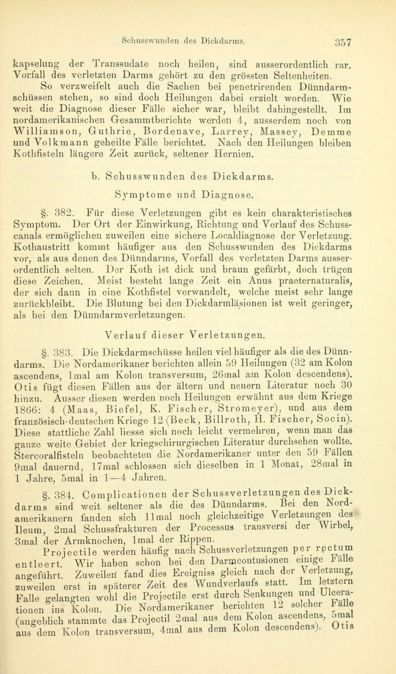 kapselung der Transsudate noch heilen, sind ausserordentlich rar. Vorfall des verletzten Darms gehört zu den grössten Seltenheiten. So verzweifelt auch die Sachen bei penetrirenden Dünndarm- schüssen stehen, so sind doch Heilungen dabei erzielt worden. Wie weit die Diagnose dieser Fälle sicher war, bleibt dahingestellt. Im nordamerikanischen Gesammtberichte werden 4, ausserdem noch von Williainson, Guthrie, Bordenave, Larrey, Massey, Demme und Volk mann geheilte Fälle berichtet. Nach den Heilungen bleiben Kothfisteln längere Zeit zurück, seltener Hernien. b. Schusswunden des Dickdarms. Symptome und Diagnose. §. 382. Für diese Verletzungen gibt es kein charakteristisches Symptom. Der Ort der Einwirkung, Richtung und Verlauf des Schuss- canals ermöglichen zuweilen eine sichere Localdiagnose der Verletzung. Kothaustritt kommt häufiger aus den Schusswunden des Dickdarms vor, als aus denen des Dünndarms, Vorfall des verletzten Darms ausser- ordentlich selten. Der Koth ist dick und braun gefärbt, doch trügen diese Zeichen. Meist besteht lange Zeit ein Anus praeternaturalis, der sich dann in eine Kothfistel verwandelt, welche meist sehr lange zurückbleibt. Die Blutung bei den Dickdarmläsionen ist weit geringer, als bei den Dünndarmverletzungen. Verlauf dieser Verletzungen. §. 383. Die Dickdarmschüsse heilen viel häufiger als die des Dünn- darms. Die Nordamerikaner berichten allein 59 Heilungen (32 am Kolon ascendens, lmal am Kolon transversum, 26mal am Kolon descendens). Otis fügt diesen Fällen aus der ältern und neuern Literatur noch 30 hinzu. Ausser diesen werden noch Heilungen erwähnt aus dem Kriege 1866: 4 (Maas, Biefel, K. Fischer, Stromeyer), und aus dem französisch-deutschen Kriege 12 (Beck, Billroth, H. Fischer, Socin). Diese stattliche Zahl Hesse sich noch leicht vermehren, wenn man das ganze weite Gebiet der kriegschirurgischen Literatur durchsehen wollte. Stercoralfisteln beobachteten die Nordamerikaner unter den 59 Fällen 9mal dauernd, 17mal schlössen sich dieselben in 1 Monat, 28mal in 1 Jahre, 5mal in 1—4 Jahren. §. 384. Complicationen der Schussverletzungen des Dick- darms sind weit seltener als die des Dünndarms. Bei den Nord- amerikanern fanden sich 11 mal noch gleichzeitige Verletzungen des Ileum, 2mal Schussfrakturen der Processus transversi der Wirbel, 3mal der Armknochen, lmal der Rippen. Projectile werden häufig nach Schussverletzungen per rectum entleert Wir haben schon bei den Darmcontusionen einige *alle angeführt. Zuweilen fand dies Ereigniss gleich nach der Verletzung, zuweilen erst in späterer Zeit des Wundverlaufs statt. Im letztern Falle gelangten wohl die Projectile erst durch Senkungen und Ulcera- tionen ins Kolon. Die Nordamerikaner berichten 12 solcher Falle (angeblich stammte das Projectil 2mal aus dem Kolon ascendens, omal aus dem Kolon transversum, 4mal aus dem Kolon descendens). Otis