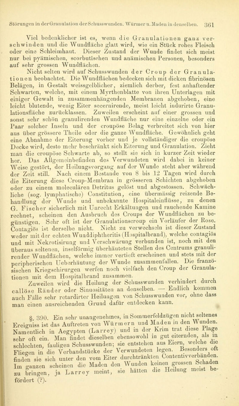 Störungen in der Granulation der Schusswunden. Würmer u. Maden in denselben. 3ßl Viel bedenklicher ist es, wenn die Granulationen ganz ver- schwinden und die Wundfläche glatt wird, wie ein Stück rohes Fleisch oder eine Schleimhaut. Dieser Zustand der Wunde findet sich meist nur bei pyämischen, scorbutischen und anämischen Personen, besonders auf sehr grossen Wundflächen. Nicht selten wird auf Schusswunden der Croup der Granula- tionen beobachtet. Die Wundflächen bedecken sich mit dicken fibrinösen Belägen, in Gestalt weissgelblicher, ziemlich derber, fest anhaftender Schwarten, welche, mit einem Myrthenblatte von ihren Unterlagen mit einiger Gewalt in zusammenhängenden Membranen abgehoben, eine leicht blutende, wenig Eiter secernirende, meist leicht indurirte Granu- lationsfläche zurücklassen. Zuweilen erscheint auf einer grossen und sonst sehr schön granulirenden Wundfläche nur eine einzelne oder ein Paar solcher Inseln und der croupöse Belag verbreitet sich von hier aus über grössere Theile oder die ganze Wundfläche. Gewöhnlich geht eine Abnahme der Eiterung vorher und je vollständiger die croupöse Decke wird, desto mehr beschränkt sich Eiterung und Granulation. Zieht man die croupöse Schwarte ab, so stellt sie sich in kurzer Zeit wieder her. Das Allgemeinbefinden des Verwundeten wird dabei in keiner Weise gestört, der Heilungsvorgang auf der Wunde steht aber während der Zeit still. Nach einem Böstande von 8 bis 12 Tagen wird durch die Eiterung diese Croup-Membran in grösseren Schichten abgehoben oder zu einem moleculären Detritus gelöst und abgestossen. Schwäch- liche (sog. lymphatische) Constitution, eine übermässig reizende Be- handlung der Wunde und unbekannte Hospitaleinflüsse, zu denen G. Fischer sicherlich mit Unrecht Erkältungen und rauchende Kamine rechnet, scheinen den Ausbruch des Croups der Wundflächen zu be- günstigen. Sehr oft ist der Granulationscroup ein Vorläufer der Rose. Conta^iös ist derselbe nicht. Nicht zu verwechseln ist dieser Zustand weder°mit der echten Wunddiphtheritis (Hospitalbrand), welche contagiös und mit Nekrotisirung und Verschwärung verbunden ist, noch mit den überaus seltenen, inselförmig überhäuteten Stellen des Centrums granuli- render Wundflächen, welche immer vertieft erscheinen und stets mit der peripherischen Ueberhäutung der Wunde zusammenfallen. Die franzö- sischen Kriegschirurgen werfen noch vielfach den Croup der Granula- tionen mit dem Hospitalbrand zusammen. Zuweilen wird die Heilung der Schusswunden verhindert durch callöse Ränder oder Sinuositäten an denselben. — Endlich kommen auch Fälle sehr retardirter Heilungen von Schusswunden vor, ohne dass man einen ausreichenden Grund dafür entdecken kann. 8 390 Ein sehr unangenehmes, in Sommerfeldzügen nicht seltenes Erei&niBB ist das Auftreten von Würmern und Maden in den Wunden. Namentlich in Aegypten (Larrey) und in der Krim trat diese Plage sehr oft ein. Man findet dieselben ebensowohl m gut eiternden als in schlechten, fauligen Schusswunden; sie entstehen aus Eiern, welche die Fliegen in die Verbandstücke der Verwundeten legen. Besonders oft finden sie sich unter den vom Eiter durchtränkten Contentivverbandem Im ganzen scheinen die Maden den Wunden keinen grossen Schaden zu bringen, ja Larrey meint, sie hätten die Heilung meist be- fördert (?).