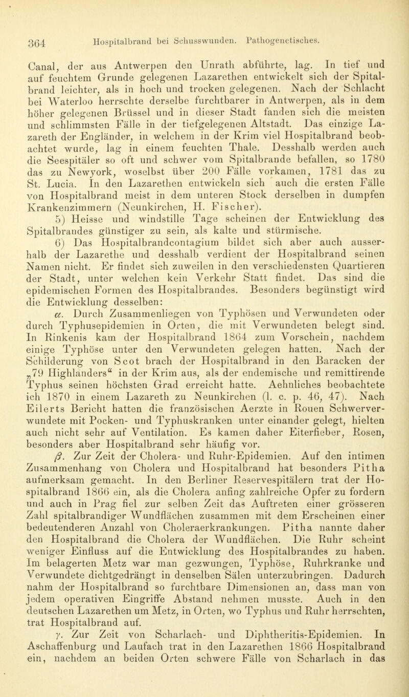 Canal, der aus Antwerpen den Unrath abführte, lag. In tief und auf feuchtem Grunde gelegenen Lazarethen entwickelt sich der Spital- brand leichter, als in hoch und trocken gelegenen. Nach der Schlacht bei Waterloo herrschte derselbe furchtbarer in Antwerpen, als in dem höher gelegenen Brüssel und in dieser Stadt fanden sich die meisten und schlimmsten Fälle in der tiefgelegenen Altstadt. Das einzige La- zareth der Engländer, in welchem in der Krim viel Hospitalbrand beob- achtet wurde, lag in einem feuchten Thale. Desshalb werden auch die Seespitäler so oft und schwer vom Spitalbrande befallen, so 1780 das zu Newyork, woselbst über 200 Fälle vorkamen, 1781 das zu St. Lucia. In den Lazarethen entwickeln sich auch die ersten Fälle von Hospitalbrand meist in dem unteren Stock derselben in dumpfen Krankenzimmern (Neunkirchen, H. Fischer). 5) Heisse und windstille Tage scheinen der Entwicklung des Spitalbrandes günstiger zu sein, als kalte und stürmische. 6) Das Hospitalbrandcontagium bildet sich aber auch ausser- halb der Lazarethe und desshalb verdient der Hospitalbrand seinen Namen nicht. Er findet sich zuweilen in den verschiedensten Quartieren der Stadt, unter welchen kein Verkehr Statt findet. Das sind die epidemischen Formen des Hospitalbrandes. Besonders begünstigt wird die Entwicklung desselben: a. Durch Zusammenliegen von Typhösen und Verwundeten oder durch Typhusepidemien in Orten, die mit Verwundeten belegt sind. In Rinkenis kam der Hospitalbrand 1864 zum Vorschein, nachdem einige Typhöse unter den Verwundeten gelegen hatten. Nach der Schilderung von Scot brach der Hospitalbrand in den Baracken der „79 Highlanders in der Krim aus, als der endemische und remittirende Typhus seinen höchsten Grad erreicht hatte. Aehnliches beobachtete ich 1870 in einem Lazareth zu Neunkirchen (1. c. p. 46, 47). Nach Eilerts Bericht hatten die französischen Aerzte in Rouen Schwerver- wundete mit Pocken- und Typhuskranken unter einander gelegt, hielten auch nicht sehr auf Ventilation. Es kamen daher Eiterfieber, Rosen, besonders aber Hospitalbrand sehr häufig vor. ß. Zur Zeit der Cholera- und Ruhr-Epidemien. Auf den intimen Zusammenhang von Cholera und Hospitalbrand hat besonders Pitha aufmerksam gemacht. In den Berliner Reservespitälern trat der Ho- spitalbrand 1866 ein, als die Cholera anfing zahlreiche Opfer zu fordern und auch in Prag fiel zur selben Zeit das Auftreten einer grösseren Zahl spitalbrandiger Wundflächen zusammen mit dem Erscheinen einer bedeutenderen Anzahl von Choleraerkrankungen. Pitha nannte daher den Hospitalbrand die Cholera der Wundflächen. Die Ruhr scheint weniger Einfluss auf die Entwicklung des Hospitalbrandes zu haben. Im belagerten Metz war man gezwungen, Typhöse, Ruhrkranke und Verwundete dichtgedrängt in denselben Sälen unterzubringen. Dadurch nahm der Hospitalbrand so furchtbare Dimensionen an, dass man von jedem operativen Eingriffe Abstand nehmen musste. Auch in den deutschen Lazarethen um Metz, in Orten, wo Typhus und Ruhr herrschten, trat Hospitalbrand auf. y. Zur Zeit von Scharlach- und Diphtheritis-Epidemien. In Aschaffenburg und Laufach trat in den Lazarethen 1866 Hospitalbrand ein, nachdem an beiden Orten schwere Fälle von Scharlach in das