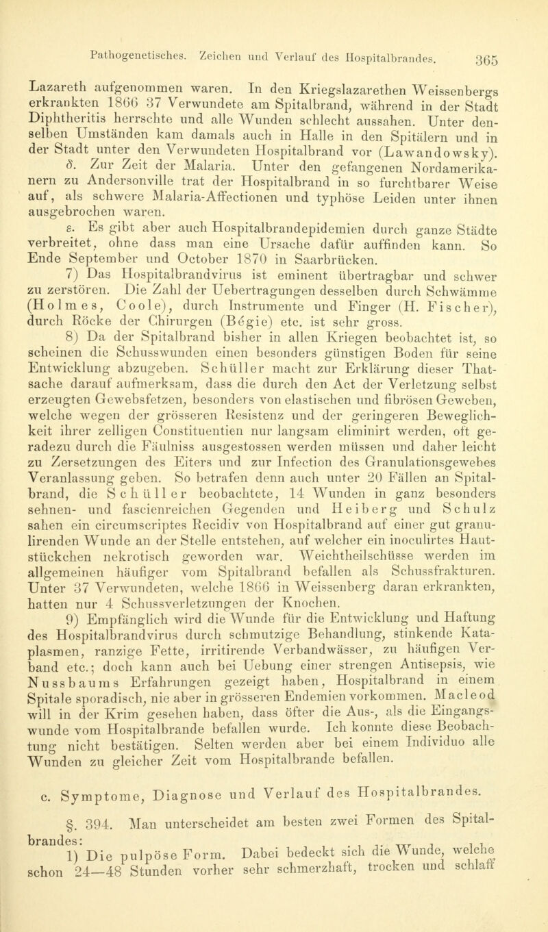 Pathogenetisches. Zeichen und Verlauf des Hospitalbrandes. Lazareth aufgenommen waren. In den Kriegslazarethen Weissenbergs erkrankten 1866 37 Verwundete am Spitalbrand, während in der Stadt Diphtheritis herrschte und alle Wunden schlecht aussahen. Unter den- selben Umständen kam damals auch in Halle in den Spitälern und in der Stadt unter den Verwundeten Hospitalbrand vor (Lawandowsky). 8. Zur Zeit der Malaria. Unter den gefangenen Nordamerika- nern zu Andersonville trat der Hospitalbrand in so furchtbarer Weise auf, als schwere Malaria-Affectionen und typhöse Leiden unter ihnen ausgebrochen waren. g. Es gibt aber auch Hospitalbrandepidemien durch ganze Städte verbreitet, ohne dass man eine Ursache dafür auffinden kann. So Ende September und October 1870 in Saarbrücken. 7) Das Hospitalbrandvirus ist eminent übertragbar und schwer zu zerstören. Die Zahl der Uebertragungen desselben durch Schwämme (Holmes, Coole), durch Instrumente und Finger (H. Fischer), durch Röcke der Chirurgen (Begie) etc. ist sehr gross. 8) Da der Spitalbrand bisher in allen Kriegen beobachtet ist, so scheinen die Schusswunden einen besonders günstigen Boden für seine Entwicklung abzugeben. Schüller macht zur Erklärung dieser That- sache darauf aufmerksam, dass die durch den Act der Verletzung selbst erzeugten Gewebsfetzen, besonders von elastischen und fibrösen Geweben, welche wegen der grösseren Resistenz und der geringeren Beweglich- keit ihrer zelligen Constituentien nur langsam eliminirt werden, oft ge- radezu durch die Fäulniss ausgestossen werden müssen und daher leicht zu Zersetzungen des Eiters und zur Infection des Granulationsgewebes Veranlassung geben. So betrafen denn auch unter 20 Fällen an Spital- brand, die Schüller beobachtete, 14 Wunden in ganz besonders sehnen- und fascienreichen Gegenden und Heiberg und Schulz sahen ein circumscriptes Recidiv von Hospitalbrand auf einer gut granu- lirenden Wunde an der Stelle entstehen, auf welcher ein inoculirtes Haut- stückchen nekrotisch geworden war. Weichtheilschüsse werden im allgemeinen häufiger vom Spitalbrand befallen als Schussfrakturen. Unter 37 Verwundeten, welche 1866 in Weissenberg daran erkrankten, hatten nur 4 Schussverletzungen der Knochen. 9) Empfänglich wird die Wunde für die Entwicklung und Haftung des Hospitalbrandvirus durch schmutzige Behandlung, stinkende Kata- plasmen, ranzige Fette, irritirende Verbandwässer, zu häufigen Ver- band etc.; doch kann auch bei Uebung einer strengen Antisepsis, wie Nussbaums Erfahrungen gezeigt haben, Hospitalbrand in einem Spitale sporadisch, nie aber in grösseren Endemien vorkommen. Macleod will in der Krim gesehen haben, dass öfter die Aus-, als die Eingangs- wunde vom Hospitalbrande befallen wurde. Ich konnte diese Beobach- tung nicht bestätigen. Selten werden aber bei einem Individuo alle Wunden zu gleicher Zeit vom Hospitalbrande befallen. c. Symptome, Diagnose und Verlauf des Hospitalbrandes. §. 394. Man unterscheidet am besten zwei Formen des Spital- brandes * l)*Die pulpöse Form. Dabei bedeckt sich die Wunde welche schon 24—48 Stunden vorher sehr schmerzhaft, trocken und schlaft
