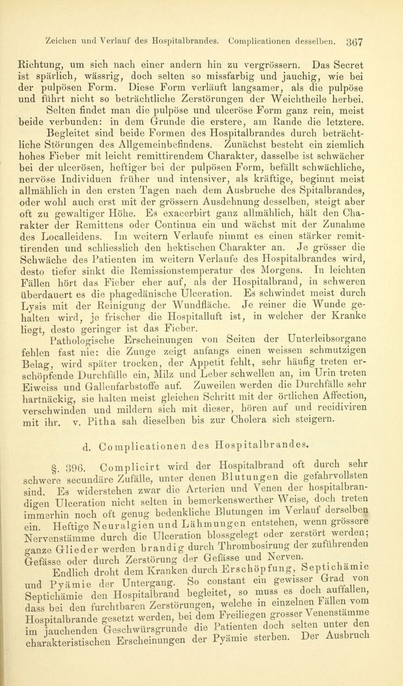 Zeichen und Verlauf des Hospitalbrandes. Complicationen desselben. 3(37 Richtung, um sich nach einer andern hin zu vergrössern. Das Secret ist spärlich, wässrig, doch selten so missfarbig und jauchig, wie bei der pulpösen Form. Diese Form verläuft langsamer, als die pulpöse und führt nicht so beträchtliche Zerstörungen der Weichtheile herbei. Selten findet man die pulpöse und ulceröse Form ganz rein, meist beide verbunden: in dem Grunde die erstere, am Rande die letztere. Begleitet sind beide Formen des Hospitalbrandes durch beträcht- liche Störungen des Allgemeinbefindens. Zunächst besteht ein ziemlich hohes Fieber mit leicht remittirendem Charakter, dasselbe ist schwächer bei der ulcerösen, heftiger bei der pulpösen Form, befällt schwächliche, nervöse Individuen früher und intensiver, als kräftige, beginnt meist allmählich in den ersten Tagen nach dem Ausbruche des Spitalbrandes, oder wohl auch erst mit der grössern Ausdehnung desselben, steigt aber oft zu gewaltiger Höhe. Es exacerbirt ganz allmählich, hält den Cha- rakter der Remittens oder Continua ein und wächst mit der Zunahme des Localleidens. Im weitern Verlaufe nimmt es einen stärker remit- tirenden und schliesslich den hektischen Charakter an. Je grösser die Schwäche des Patienten im weitern Verlaufe des Hospitalbrandes wird, desto tiefer sinkt die Remissionstemperatur des Morgens. In leichten Fällen hört das Fieber eher auf, als der Hospitalbrand, in schweren überdauert es die phagedänische Ulceration. Es schwindet meist durch Lysis mit der Reinigung der Wundfläche. Je reiner die Wunde ge- halten wird, je frischer die Hospitalluft ist, in welcher der Kranke liegt, desto geringer ist das Fieber. Pathologische Erscheinungen von Seiten der Unterleibsorgane fehlen fast nie: die Zunge zeigt anfangs einen weissen schmutzigen Belag, wird später trocken, der Appetit fehlt, sehr häufig treten er- schöpfende Durchfälle ein, Milz und Leber schwellen an, im Urin treten Eiweiss und Gallenfarbstoffe auf. Zuweilen werden die Durchfälle sehr hartnäckig, sie halten meist gleichen Schritt mit der örtlichen Affection, verschwinden und mildern sich mit dieser, hören auf und recidiviren mit ihr. v. Pitha sah dieselben bis zur Cholera sich steigern. d. Complicationen des Hospitalbrandes. § 396 Complicirt wird der Hospitalbrand oft durch sehr schwere secundäre Zufälle, unter denen Blutungen die gefahrvollsten sind Es widerstehen zwar die Arterien und Venen der hospitalbran- di^en Ulceration nicht selten in bemerkenswerter Weise, doch treten immerhin noch oft genug bedenkliche Blutungen im Verlauf derselben ein Heftige Neuralgien und Lähmungen entstehen, wenn grossere Nervenstämme durch die Ulceration blossgelegt oder zerstört werden; ganze Glieder werden brandig durch Thrombosirung der zuführenden Gefässe oder durch Zerstörung der Gefässe und Nerven _ Endlich droht dem Kranken durch Erschöpfung, Septichamie und Pyämie der Untergang. So constant ein ™ Septichämie den Hospitalbrand begiertet, so muss es dass bei den furchtbaren Zerstörungen, welche m einzelnen Fallen vom Hospitalbrande gesetzt werden, bei dem Freiliegen grosser Venenstamme f:SZel Lschwürsgrunde die Patienten doch selten untei* den charakteristischen Erscheinungen der Pyämie sterben. Dei Ausbruch